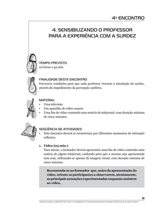 4º ENCONTRO

          4. SENSIBILIZANDO O PROFESSOR
         PARA A EXPERIÊNCIA COM A SURDEZ




TEMPO PREVISTO
02 horas e 45 min.



FINALIDADE DESTE ENCONTRO
Favorecer condições para que cada professor vivencie a simulação da surdez,
através do impedimento da percepção auditiva.



MATERIAL
• Uma televisão
• Um aparelho de vídeo cassete
•	 Uma	fita	de	vídeo	contendo	uma	notícia	de	telejornal,	com	duração	máxima	
   de cinco minutos.



SEqüÊNCIA DE ATIVIDADES
•   Este encontro deverá se caracterizar por diferentes momentos de interação
    reflexiva.

1. Vídeo (05 min.)
   Para	iniciar,	o	formador	deverá	apresentar	uma	fita	de	vídeo	contendo	uma	
   notícia de algum telejornal, cuidando para que a mesma seja apresentada
   sem som, utilizando-se apenas da imagem visual, com duração máxima de
   cinco minutos.

       Recomenda-se ao formador que, antes da apresentação do
       vídeo, oriente os participantes a observarem, atentamente,
       as principais sensações experimentadas enquanto assistem
       ao vídeo,




                                                                                                        3
DESENVOLVENDO COMPETÊNCIAS PARA O ATENDIMENTO ÀS NECESSIDADES EDUCACIONAIS ESPECIAIS DE ALUNOS SURDOS
 