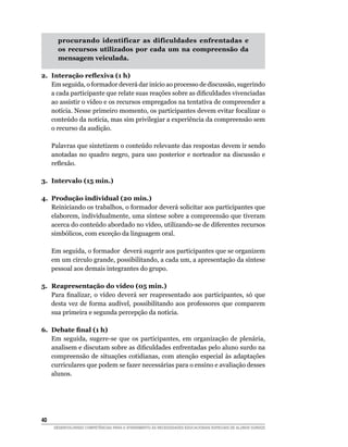 procurando identificar as dificuldades enfrentadas e
       os recursos utilizados por cada um na compreensão da
       mensagem veiculada.

2. Interação reflexiva (1 h)
   Em seguida, o formador deverá dar início ao processo de discussão, sugerindo
   a	cada	participante	que	relate	suas	reações	sobre	as	dificuldades	vivenciadas	
   ao assistir o vídeo e os recursos empregados na tentativa de compreender a
   notícia. Nesse primeiro momento, os participantes devem evitar focalizar o
   conteúdo da notícia, mas sim privilegiar a experiência da compreensão sem
   o recurso da audição.

     Palavras que sintetizem o conteúdo relevante das respostas devem ir sendo
     anotadas no quadro negro, para uso posterior e norteador na discussão e
     reflexão.

3. Intervalo (15 min.)

4. Produção individual (20 min.)
   Reiniciando os trabalhos, o formador deverá solicitar aos participantes que
   elaborem, individualmente, uma síntese sobre a compreensão que tiveram
   acerca do conteúdo abordado no vídeo, utilizando-se de diferentes recursos
   simbólicos, com exceção da linguagem oral.

     Em seguida, o formador deverá sugerir aos participantes que se organizem
     em um círculo grande, possibilitando, a cada um, a apresentação da síntese
     pessoal aos demais integrantes do grupo.

5. Reapresentação do vídeo (05 min.)
   Para	 finalizar,	 o	 vídeo	 deverá	 ser	 reapresentado	 aos	 participantes,	 só	 que	
   desta vez de forma audível, possibilitando aos professores que comparem
   sua primeira e segunda percepção da notícia.

6. Debate final (1 h)
   Em seguida, sugere-se que os participantes, em organização de plenária,
   analisem	e	discutam	sobre	as	dificuldades	enfrentadas	pelo	aluno	surdo	na	
   compreensão de situações cotidianas, com atenção especial às adaptações
   curriculares que podem se fazer necessárias para o ensino e avaliação desses
   alunos.




40
     DESENVOLVENDO COMPETÊNCIAS PARA O ATENDIMENTO ÀS NECESSIDADES EDUCACIONAIS ESPECIAIS DE ALUNOS SURDOS
 