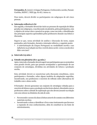 Fernandes, S. (2000). A Língua Portuguesa. Conhecendo a surdez, Paraná:
     Curitiba, SEDUC / DEE (pp. 81-87). Anexo 01.

     Para tanto, deverá dividir os participantes em subgrupos de até cinco
     pessoas.

2. Interação reflexiva (1 h)
   Em seguida, o formador deverá dar início ao processo de exposição de idéias
   geradas nos subgrupos, e sua discussão em plenária, pelos participantes, com
   o	objetivo	de	tornar	claro	e	possível	ao	grupo,	como	um	todo,	a	identificação	
   dos principais aspectos apreendidos pelos professores durante sua leitura e
   discussão.

     Sugere-se que, nessa atividade de análise e discussão do texto, sejam
     pontuados,	pelo	formador,	durante	a	interação	reflexiva,	o	seguinte	ponto:
     • A sistematização da Língua Portuguesa na modalidade escrita e sua
        influência na produção escrita e oral do aluno surdo: como a escola deve
        lidar com isso?

3. Intervalo (15 min.)

4. Estudo em plenária (1h e 45 min.)
   Após o intervalo o formador deverá sugerir aos participantes que se acomodem
   num grande círculo, para que possam acompanhar a apresentação de um
   conjunto de estratégias, divididas em atividades de leitura e produção
   escrita.

     Esta atividade deverá se caracterizar pela discussão simultânea, entre
     participantes e formador, sobre alguns modelos de adaptações sugeridas,
     incentivando,	nos	professores	o	exercício	de	reflexão	sobre	alternativas	de	
     trabalho com o aluno surdo.

     O formador deverá apresentar um conjunto de estratégias voltadas para o
     exercício da leitura e para a produção escrita (texto abaixo), discutindo com os
     professores sobre a atitude de exploração que eles devem assumir na relação
     com seus alunos na dinâmica da sala de aula:

     •  Favorecendo o acesso do aluno à leitura através do contato com diferentes
        materiais escritos;
	    •	 Incentivando	o	aluno	a	identificar	o	livro	como	instrumento	que	favorece	
        a expansão de seus conhecimentos, além de constituir-se em fonte de
        entretenimento;




42
     DESENVOLVENDO COMPETÊNCIAS PARA O ATENDIMENTO ÀS NECESSIDADES EDUCACIONAIS ESPECIAIS DE ALUNOS SURDOS
 