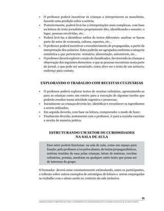 •  O professor poderá incentivar às crianças a interpretarem as manchetes,
   fazendo uma predição sobre a notícia;
• Posteriormente, poderá levá-las a interpretações mais complexas, com base
   na	leitura	do	texto	jornalístico	propriamente	dito,	identificando	o	assunto,	o	
   lugar, pessoas envolvidas, etc...
•	 Poderá	levá-las	a	identificar	estilos	 de	textos	diferentes:	analisar	se	fazem	
   parte do setor de economia, cultura, esportes, etc...
• O professor poderá incentivar o reconhecimento de propagandas, a partir da
   interpretação dos anúncios. Estes poderão ser agrupados conforme a categoria
   semântica a que pertencem: vestuário, alimentação, automóveis, etc...
•	 O	professor	deverá	explorar	a	seção	de	classificados,	favorecendo	às	crianças	a	
   observação dos seguintes elementos: o que as pessoas encontram nesta parte
   do jornal, o que pode ser anunciado, como deve ser o texto de um anúncio,
   endereço para contato.



    ExPLORANdO O TRABALhO COm RECEITAS CULINáRIAS

•  O professor poderá explorar textos de receitas culinárias, apresentando-as
   para as crianças como um roteiro para a execução de algumas tarefas que
   poderão resultar numa atividade sugestiva e prazerosa;
•	 Inicialmente	as	crianças	deverão	ler,	identificar	e	reconhecer	os	ingredientes	
   a serem utilizados;
• Em seguida deverão, com base na leitura, compreender o modo de fazer;
• Finalmente deverão, juntamente com o professor, ir para a cozinha executar
   a receita de maneira prática.



          ESTRUTURANdO Um SETOR dE CURIOSIdAdES
                     NA SALA dE AULA

       Esse setor poderá funcionar, na sala de aula, como um espaço para
       fixação,	pelo	professor	e/ou	pelos	alunos,	de	textos	propagandísticos,	
       notícias trazidas de casa pelas crianças, letras de músicas, receitas
       culinárias, poesias, anedotas ou qualquer outro texto que possa ser
       de interesse do grupo.

O formador deverá estar constantemente estimulando, entre os participantes,
a	reflexão	sobre	outros	exemplos	de	estratégias	de	leitura	a		serem	empregadas
no trabalho com o aluno surdo no contexto da sala inclusiva.




                                                                                                        45
DESENVOLVENDO COMPETÊNCIAS PARA O ATENDIMENTO ÀS NECESSIDADES EDUCACIONAIS ESPECIAIS DE ALUNOS SURDOS
 