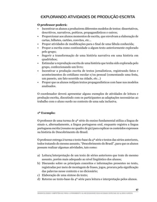 EXPLORANDO ATIVIDADES DE PRODUÇÃO ESCRITA
O professor poderá:
• Incentivar os alunos a produzirem diferentes modelos de textos: dissertativos,
   descritivos, narrativos, poéticos, propagandísticos e outros;
• Proporcionar aos alunos momentos de escrita, que envolvam a elaboração de
   cartas, bilhetes, cartões, convites, etc...
•	 Propor	atividades	de	modificações	para	o	final	de	uma	fábula	conhecida;
• Propor a escrita como continuidade a algum texto anteriormente explorado
   pelo grupo;
• Sugerir a transformação de uma história narrativa em uma história em
   quadrinhos;
• Estimular a reprodução escrita de uma história que tenha sido explorada pelo
   grupo, confeccionando um livro;
• Incentivar a produção escrita de textos jornalísticos, registrando fatos e
   acontecimentos do cotidiano escolar e/ou pessoal (comentando uma festa,
   um passeio, um fato ocorrido na cidade, etc...)
• Propor que os alunos redijam textos propagandísticos com base nos modelos
   analisados.

O coordenador deverá apresentar alguns exemplos de atividades de leitura e
produção escrita, discutindo com os participantes as adaptações necessárias ao
trabalho com o aluno surdo no contexto de uma sala inclusiva.


1º Exemplo:

O professor de uma turma de 4ª série do ensino fundamental utiliza a língua de
sinais e, alternadamente, a língua portuguesa oral, enquanto registra a língua
portuguesa escrita (resumo no quadro de giz) para explicar os conteúdos expressos
na história do Descobrimento do Brasil.

O professor entrega à turma o texto-base da 4ª série e textos das séries anteriores,
todos tratando do mesmo assunto, “Descobrimento do Brasil”, para que os alunos
possam realizar algumas atividades, tais como:

a) Leitura/interpretação de um texto de séries anteriores que trate do mesmo
   assunto,	porém	mais	adequado	ao	nível	lingüístico	dos	alunos;
b) Discussão sobre os principais conceitos e informações presentes no texto,
   registradas	por	meio	de	montagem	de	frases,	jogos,	procura	pela	significação	
   das palavras nesse contexto e no dicionário;
c) Elaboração de uma síntese do texto;
d) Retorno ao texto-base da 4ª série para leitura e interpretação pelos alunos.


                                                                                                        4
DESENVOLVENDO COMPETÊNCIAS PARA O ATENDIMENTO ÀS NECESSIDADES EDUCACIONAIS ESPECIAIS DE ALUNOS SURDOS
 