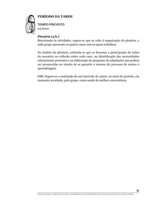 PERÍOdO dA TARdE

TEMPO PREVISTO
04 horas

Plenária (4 h.)
Retornando às atividades, sugere-se que se volte à organização de plenária, e
cada grupo apresente os quatro casos com os quais trabalhou.

No âmbito da plenária, estimula-se que se favoreça a participação de todos
do	 encontro	 na	 reflexão	 sobre	 cada	 caso,	 na	 identificação	 das	 necessidades	
educacionais presentes e na elaboração de propostas de adaptações que podem
ser promovidas no intuito de se garantir o sucesso do processo de ensino e
aprendizagem.

OBS: Sugere-se a realização de um intervalo de 15min. no meio do período, em
momento acordado, pelo grupo, como sendo de melhor conveniência.




                                                                                                        61
DESENVOLVENDO COMPETÊNCIAS PARA O ATENDIMENTO ÀS NECESSIDADES EDUCACIONAIS ESPECIAIS DE ALUNOS SURDOS
 