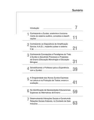 Sumário




    Introdução                                        7
1 Conhecendo a Surdez: anatomia e funciona-
                                                     11
  mento do sistema auditivo, conceitos e classifi-
    cações


2 Conhecendo os Dispositivos de Amplificação
                                                     21
  Sonora: A.A.S.I., implante coclear e sistema
    F.M.


3 Conhecendo Concepções e Paradigmas do Trato
  à Surdez e discutindo Processos e Propostas
    de Ensino (Educação Monolíngüe e Educação
    Bilíngüe)                                        31
4 Sensibilizando o Professor para a Experiência
  com a Surdez                                       39

5
    A Singularidade dos Alunos Surdos Expressa
    na Leitura e na Produção de Textos: ensino e
    avaliação                                        41
6 Da Identificação de Necessidades Educacionais
  Especiais às Alternativas de Ensino                59
7 Desenvolvendo Interações Sociais e Construindo
  Relações Sociais Estáveis, no Contexto da Sala
    Inclusiva                                        63
 