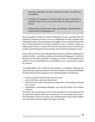 adequada, adquirindo um desenvolvimento próximo aos padrões de
         normalidade.

    •    O domínio da linguagem oral irá permitir sua plena integração na
         sociedade, uma vez que essa é a forma usual de comunicação entre as
         pessoas.

    •    O desenvolvimento do processo ensino-aprendizagem está subordinado
         ao aprendizado da linguagem oral.


Esta concepção de surdez foi e ainda é dominante e trouxe a prevalência de um
modelo de educação que visava a cura ou a reabilitação do surdo, impondo-lhe a
obrigação de falar, mesmo que tal processo negligenciasse a carga horária prevista
para o desenvolvimento do currículo. Supunha-se que ao oralizar o surdo, sua
alfabetização (leitura e escrita) ocorreria de forma mais natural e próxima ao
modelo apresentado pelas demais pessoas, favorecendo sua integração social.

Sob esse ponto de vista, toda a Educação Especial esteve voltada à reabilitação de
audição e da fala – esta última tomada como sinônimo de linguagem. Os objetivos
da educação dos surdos reduziam-se à práticas corretivas e de estimulação oral-
auditiva, em um encaminhamento metodológico que se convencionou chamar
de oralismo.

A principal falha desse modelo foi desconsiderar os resultados negativos que
apontavam	que	tal	processo	poderia	ser	eficaz,	do	ponto	de	vista	da	possibilidade	
do desenvolvimento da linguagem oral, em determinadas circunstâncias:

• início na educação infantil antes dos cinco anos;
• pais envolvidos no processo educacional;
•	 profissionais	de	saúde	e	educação	bem	preparados	e	com	atuação	constante	
    com o aluno;
• protetização e manutenção adequadas, nos casos de crianças com resíduos
    auditivos.
Entretanto, para grande maioria dos surdos brasileiros, tais circunstâncias não
se	apresentam.	Significa	dizer	que	esse	processo	não	tem	relação	direta	com	as	
ditas limitações naturais da surdez, mas está diretamente relacionada às falhas
nas estruturas do sistema público de saúde e educação.




                                                                                                        6
DESENVOLVENDO COMPETÊNCIAS PARA O ATENDIMENTO ÀS NECESSIDADES EDUCACIONAIS ESPECIAIS DE ALUNOS SURDOS
 