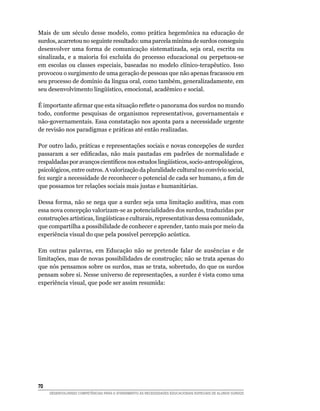 Mais de um século desse modelo, como prática hegemônica na educação de
surdos, acarretou no seguinte resultado: uma parcela mínima de surdos conseguiu
desenvolver uma forma de comunicação sistematizada, seja oral, escrita ou
sinalizada, e a maioria foi excluída do processo educacional ou perpetuou-se
em escolas ou classes especiais, baseadas no modelo clínico-terapêutico. Isso
provocou o surgimento de uma geração de pessoas que não apenas fracassou em
seu processo de domínio da língua oral, como também, generalizadamente, em
seu	desenvolvimento	lingüístico,	emocional,	acadêmico	e	social.

É	importante	afirmar	que	esta	situação	reflete	o	panorama	dos	surdos	no	mundo	
todo, conforme pesquisas de organismos representativos, governamentais e
não-governamentais. Essa constatação nos aponta para a necessidade urgente
de revisão nos paradigmas e práticas até então realizadas.

Por outro lado, práticas e representações sociais e novas concepções de surdez
passaram	 a	 ser	 edificadas,	 não	 mais	 pautadas	 em	 padrões	 de	 normalidade	 e	
respaldadas	por	avanços	científicos	nos	estudos	lingüísticos,	socio-antropológicos,	
psicológicos, entre outros. A valorização da pluralidade cultural no convívio social,
fez	surgir	a	necessidade	de	reconhecer	o	potencial	de	cada	ser	humano,	a	fim	de	
que possamos ter relações sociais mais justas e humanitárias.

Dessa forma, não se nega que a surdez seja uma limitação auditiva, mas com
essa nova concepção valorizam-se as potencialidades dos surdos, traduzidas por
construções	artísticas,	lingüísticas	e	culturais,	representativas	dessa	comunidade,	
que compartilha a possibilidade de conhecer e aprender, tanto mais por meio da
experiência visual do que pela possível percepção acústica.

Em outras palavras, em Educação não se pretende falar de ausências e de
limitações, mas de novas possibilidades de construção; não se trata apenas do
que nós pensamos sobre os surdos, mas se trata, sobretudo, do que os surdos
pensam sobre si. Nesse universo de representações, a surdez é vista como uma
experiência visual, que pode ser assim resumida:




0
     DESENVOLVENDO COMPETÊNCIAS PARA O ATENDIMENTO ÀS NECESSIDADES EDUCACIONAIS ESPECIAIS DE ALUNOS SURDOS
 
