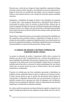 Durante anos, o mito de que a língua de sinais impediria a aquisição da língua
oral pelas crianças surdas, impediu a sua utilização no processo educacional. A
língua de sinais não era considerada uma língua, mas um conjunto de gestos
icônicos, sem estrutura interna e com a função de comunicar apenas conteúdos
concretos.

Atualmente,	 a	 Lingüística	 da	 Língua	 de	 Sinais	 é	 uma	 disciplina	 em	 expansão	
no mundo todo e suas pesquisas demonstram a importância dessa língua na
constituição	 do	 sujeito	 surdo.	 Os	 estudos,	 já	 desenvolvidos,	 afirmam	 que	 as	
etapas de aquisição da língua de sinais são semelhantes àquelas apresentadas por
crianças ouvintes com a língua oral, demonstrando as limitações generalizadas
decorrentes do processo de desenvolvimento das crianças surdas, privadas dessa
forma de linguagem.

Diante disso, é impossível pensar em um projeto educacional de qualidade que
não mantenha como premissas básicas a importância da língua de sinais e a
atuação	de	surdos	adultos,	competentes	lingüisticamente,	como	interlocutores	no	
processo	de	aquisição	dessa	língua,	contribuindo,	significativamente,	na	formação	
da personalidade e no processo educacional das crianças surdas.



         A LÍNGUA DE SINAIS E OUTRAS FORMAS DE
                  COMUNICAÇÃO VISUAL

Ao	 pensar	 na	 educação	 de	 surdos	 é	 importante	 refletir	 sobre	 a	 postura	 do	
professor na sala de aula. É inquestionável que a maioria dos professores, na
quase totalidade das instituições educacionais, emprega como ‘método’ de ensino
a exposição oral e utiliza como recurso privilegiado o quadro de giz. Ao organizar
subsídios para desenvolver o processo de ensino-aprendizagem de seus alunos
surdos que, da mesma forma que para os demais alunos, estas são práticas
insuficientes	e	inadequadas.

É preciso ter cuidado para não tirar conclusões apressadas e infundadas, no
cotidiano escolar, atribuindo apenas ao aluno a culpa por seu ‘fracasso escolar’.
É	 muito	 comum	 afirmar-se	 que	 os	 surdos	 não	 apresentam	 forma	 alguma	 de	
comunicação ou linguagem desenvolvida; que seu pensamento é concreto ou
primitivo, porque não se expressam por meio da linguagem oral. Geralmente,
atribuem-se	à	sua	condição	de	‘deficiente’,	todos	os	comportamentos	que	destoam	
daquilo que é considerado normal pela sociedade.

Se o aluno surdo não apresenta um desenvolvimento cognitivo compatível com
aquele considerado próprio de seus colegas da mesma idade, isto não se deve a


2
     DESENVOLVENDO COMPETÊNCIAS PARA O ATENDIMENTO ÀS NECESSIDADES EDUCACIONAIS ESPECIAIS DE ALUNOS SURDOS
 