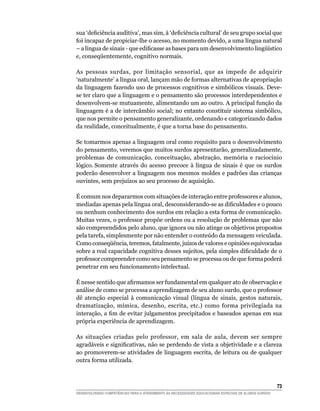 sua	‘deficiência	auditiva’,	mas	sim,	à	‘deficiência	cultural’	de	seu	grupo	social	que	
foi incapaz de propiciar-lhe o acesso, no momento devido, a uma língua natural
–	a	língua	de	sinais	-	que	edificasse	as	bases	para	um	desenvolvimento	lingüístico	
e,	conseqüentemente,	cognitivo	normais.

As pessoas surdas, por limitação sensorial, que as impede de adquirir
‘naturalmente’ a língua oral, lançam mão de formas alternativas de apropriação
da linguagem fazendo uso de processos cognitivos e simbólicos visuais. Deve-
se ter claro que a linguagem e o pensamento são processos interdependentes e
desenvolvem-se mutuamente, alimentando um ao outro. A principal função da
linguagem é a de intercâmbio social; no entanto constituir sistema simbólico,
que nos permite o pensamento generalizante, ordenando e categorizando dados
da realidade, conceitualmente, é que a torna base do pensamento.

Se tomarmos apenas a linguagem oral como requisito para o desenvolvimento
do pensamento, veremos que muitos surdos apresentarão, generalizadamente,
problemas de comunicação, conceituação, abstração, memória e raciocínio
lógico. Somente através do acesso precoce à língua de sinais é que os surdos
poderão desenvolver a linguagem nos mesmos moldes e padrões das crianças
ouvintes, sem prejuízos ao seu processo de aquisição.

É comum nos depararmos com situações de interação entre professores e alunos,
mediadas	apenas	pela	língua	oral,	desconsiderando-se	as	dificuldades	e	o	pouco	
ou nenhum conhecimento dos surdos em relação a esta forma de comunicação.
Muitas vezes, o professor propõe ordens ou a resolução de problemas que não
são compreendidos pelo aluno, que ignora ou não atinge os objetivos propostos
pela tarefa, simplesmente por não entender o conteúdo da mensagem veiculada.
Como	conseqüência,	teremos,	fatalmente,	juízos	de	valores	e	opiniões	equivocadas	
sobre	a	real	capacidade	cognitiva	desses	sujeitos,	pela	simples	dificuldade	de	o	
professor compreender como seu pensamento se processa ou de que forma poderá
penetrar em seu funcionamento intelectual.

É	nesse	sentido	que	afirmamos	ser	fundamental	em	qualquer	ato	de	observação	e	
análise de como se processa a aprendizagem de seu aluno surdo, que o professor
dê atenção especial à comunicação visual (língua de sinais, gestos naturais,
dramatização, mímica, desenho, escrita, etc.) como forma privilegiada na
interação,	a	fim	de	evitar	julgamentos	precipitados	e	baseados	apenas	em	sua	
própria experiência de aprendizagem.

As situações criadas pelo professor, em sala de aula, devem ser sempre
agradáveis	e	significativas,	não	se	perdendo	de	vista	a	objetividade	e	a	clareza	
ao promoverem-se atividades de linguagem escrita, de leitura ou de qualquer
outra forma utilizada.



                                                                                                        3
DESENVOLVENDO COMPETÊNCIAS PARA O ATENDIMENTO ÀS NECESSIDADES EDUCACIONAIS ESPECIAIS DE ALUNOS SURDOS
 