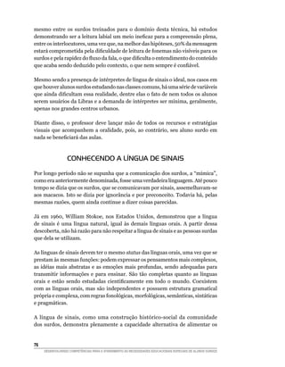 mesmo entre os surdos treinados para o domínio desta técnica, há estudos
demonstrando	ser	a	leitura	labial	um	meio	ineficaz	para	a	compreensão	plena,	
entre os interlocutores, uma vez que, na melhor das hipóteses, 50% da mensagem
estará	comprometida	pela	dificuldade	de	leitura	de	fonemas	não	visíveis	para	os	
surdos	e	pela	rapidez	do	fluxo	da	fala,	o	que	dificulta	o	entendimento	do	conteúdo	
que	acaba	sendo	deduzido	pelo	contexto,	o	que	nem	sempre	é	confiável.

Mesmo sendo a presença de intérpretes de língua de sinais o ideal, nos casos em
que houver alunos surdos estudando nas classes comuns, há uma série de variáveis
que	ainda	dificultam	essa	realidade,	dentre	elas	o	fato	de	nem	todos	os	alunos	
serem usuários da Libras e a demanda de intérpretes ser mínima, geralmente,
apenas nos grandes centros urbanos.

Diante disso, o professor deve lançar mão de todos os recursos e estratégias
visuais que acompanhem a oralidade, pois, ao contrário, seu aluno surdo em
nada	se	beneficiará	das	aulas.



                  CONHECENDO A LÍNGUA DE SINAIS

Por longo período não se supunha que a comunicação dos surdos, a “mímica”,
como era anteriormente denominada, fosse uma verdadeira linguagem. Até pouco
tempo se dizia que os surdos, que se comunicavam por sinais, assemelhavam-se
aos macacos. Isto se dizia por ignorância e por preconceito. Todavia há, pelas
mesmas razões, quem ainda continue a dizer coisas parecidas.

Já	 em	 1960,	 William	 Stokoe,	 nos	 Estados	 Unidos,	 demonstrou	 que	 a	 língua	
de sinais é uma língua natural, igual às demais línguas orais. A partir dessa
descoberta, não há razão para não respeitar a língua de sinais e as pessoas surdas
que dela se utilizam.

As línguas de sinais devem ter o mesmo status das línguas orais, uma vez que se
prestam às mesmas funções: podem expressar os pensamentos mais complexos,
as idéias mais abstratas e as emoções mais profundas, sendo adequadas para
transmitir informações e para ensinar. São tão completas quanto as línguas
orais	 e	 estão	 sendo	 estudadas	 cientificamente	 em	 todo	 o	 mundo.	 Coexistem	
com as línguas orais, mas são independentes e possuem estrutura gramatical
própria e complexa, com regras fonológicas, morfológicas, semânticas, sintáticas
e pragmáticas.

A língua de sinais, como uma construção histórico-social da comunidade
dos surdos, demonstra plenamente a capacidade alternativa de alimentar os


6
     DESENVOLVENDO COMPETÊNCIAS PARA O ATENDIMENTO ÀS NECESSIDADES EDUCACIONAIS ESPECIAIS DE ALUNOS SURDOS
 