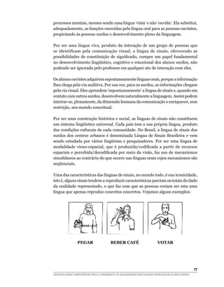 processos mentais, mesmo sendo uma língua ‘vista’ e não ‘ouvida’. Ela substitui,
adequadamente, as funções exercidas pela língua oral para as pessoas ouvintes,
propiciando às pessoas surdas o desenvolvimento pleno da linguagem.

Por ser uma língua viva, produto da interação de um grupo de pessoas que
se identificam pela comunicação visual, a língua de sinais, oferecendo as
possibilidades	 de	 constituição	 de	 significado,	 cumpre	 um	 papel	 fundamental	
no	desenvolvimento	lingüístico,	cognitivo	e	emocional	dos	alunos	surdos,	não	
podendo ser ignorada pelo professor em qualquer ato de interação com eles.

Os alunos ouvintes adquirem espontaneamente línguas orais, porque a informação
lhes chega pela via auditiva. Por sua vez, para os surdos, as informações chegam
pela via visual. Eles aprendem ‘espontaneamente’ a língua de sinais e, quando em
contato com outros surdos, desenvolvem naturalmente a linguagem. Assim podem
inteirar-se, plenamente, da dimensão humana da comunicação e enriquecer, sem
restrição, seu mundo conceitual.

Por ser uma construção histórica e social, as línguas de sinais não constituem
um	sistema	lingüístico	universal.	Cada	país	tem	a	sua	própria	língua,	produto	
das condições culturais de cada comunidade. No Brasil, a língua de sinais dos
surdos dos centros urbanos é denominada Língua de Sinais Brasileira e vem
sendo	 estudada	 por	 vários	 lingüistas	 e	 pesquisadores.	 Por	 ser	 uma	 língua	 de	
modalidade	 visuo-espacial,	 que	 é	 produzida/codificada	 a	 partir	 de	 recursos	
espaciais	e	percebida/decodificada	por	meio	da	visão,	faz	uso	de	mecanismos	
simultâneos ao contrário do que ocorre nas línguas orais cujos mecanismos são
seqüenciais.

Uma das características das línguas de sinais, no mundo todo, é sua iconicidade,
isto é, alguns sinais tendem a reproduzir características parciais ou totais do dado
da realidade representado, o que faz com que as pessoas creiam ser esta uma
língua que apenas reproduz conceitos concretos. Vejamos alguns exemplos:




                 PEGAR                    BEBER CAFÉ                         VOTAR




                                                                                                        
DESENVOLVENDO COMPETÊNCIAS PARA O ATENDIMENTO ÀS NECESSIDADES EDUCACIONAIS ESPECIAIS DE ALUNOS SURDOS
 