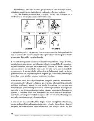 Na verdade, há uma série de sinais que possuem, de fato, motivação icônica,
entretanto, a maioria dos sinais são convencionados pelos seus usuários.
   Isto é facilmente percebido nos exemplos, abaixo, que demonstram a
arbitrariedade em relação aos sinais representados:




                          TER                   VERdE                   POdER




                       ONTEm                      ANO                  SáBAdO

A aquisição dependerá, tão somente, do contato com usuários da língua de sinais
que,	ao	fazer	uso	das	palavras	em	contextos	significativos,	estarão	oportunizando	
a apreensão do sentido, em cada situação.

É por conta disso que nem todos os surdos conhecem ou utilizam a língua de sinais,
principalmente aqueles que, por inúmeras razões, foram proibidos de comunicar-
se gestualmente e educados sob a perspectiva oralista. Da mesma forma, há
um sem número de localidades nas quais, por não haver uma comunidade
representativa de surdos, não há a disseminação da língua de sinais e acaba-se
por desenvolver um conjunto de gestos próprios que viabilizam a comunicação
contextual com a família e o círculo social mais imediato.

Uma	 criança	 surda,	 filha	 de	 pais	 ouvintes,	 não	 pode	 aprender,	 naturalmente,	
espontaneamente, a língua portuguesa que seus pais falam, por impedimento
auditivo. Igualmente, no seio de uma família de ouvintes, tão pouco se tem
facilidade para aprender a língua de sinais. Esta situação é crítica. Para superá-la
necessita-se que os pais ouvintes aprendam, o quanto antes e da melhor maneira
possível,	 a	 língua	 de	 sinais,	 que	 lhes	 permitirá	 comunicar-se	 com	 seu	 filho	 e,	
sobretudo, trará a oportunidade à criança de estar em um ambiente onde possa
aprender espontaneamente a língua de sinais.

A	situação	das	crianças	surdas,	filhas	de	pais	surdos,	é	completamente	distinta,	
porque ambos utilizam a língua de sinais como a primeira língua. Essas crianças,
em geral, estão em contato desde muito cedo com a língua ‘falada’ de sua




     DESENVOLVENDO COMPETÊNCIAS PARA O ATENDIMENTO ÀS NECESSIDADES EDUCACIONAIS ESPECIAIS DE ALUNOS SURDOS
 
