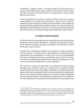 comunidade - a língua de sinais - sua língua natural. É por esta razão que as
crianças	surdas,	filhas	de	pais	surdos,	mostram	um	desempenho	muito	superior	
em todos os aspectos do desenvolvimento em comparação às crianças surdas,
filhas	de	pais	ouvintes.

Aí está a importância de o professor conhecer a história de vida de seus alunos,
compreendendo	 seu	 completo	 desenvolvimento,	 a	 fim	 de	 tomar	 as	 decisões	
educacionais mais adequadas em relação às suas necessidades. Cabe ressaltar que
privações	lingüísticas	significativas	na	infância	podem	ser	a	causa	de	problemas	e	
dificuldades	na	aprendizagem.	Dessa	forma,	o	processo	de	aquisição	da	língua	de	
sinais deve iniciar-se na educação infantil, após manifestada a opção dos pais.



                               A LÍNGUA PORTUGUESA

O aluno surdo assim como qualquer pessoa compartilha uma série de experiências
lingüísticas,	mais	ou	menos	significativas,	a	depender	das	interações	verbais	a	
que se submeteu na família e da opção metodológica, desenvolvida no contexto
de educação a que teve acesso.

Considerando o impedimento biológico para aquisição da língua portuguesa,
de forma natural, é necessário que sua aprendizagem seja realizada de forma
sistematizada. Este aprendizado é, na maioria das vezes, de responsabilidade
da	escola,	que	dispõe	de	professores	especializados	para	este	fim.	No	entanto,	
nem sempre as metodologias utilizadas pelos professores possibilitam ao surdo
o	acesso	a	experiências	significativas,	no	meio	acadêmico.

Pelo contrário, é comum nos depararmos com propostas de ensino de Língua
Portuguesa para estudantes surdos que a separam de seu conteúdo vivencial,
desconsiderando seu contexto de produção e reduzindo-a a um sistema abstrato de
regras, que deve ser incorporado através do treino e da repetição. De maneira geral,
elege-se como objeto de trabalho palavras ou enunciados isolados, delimitados
por uma progressão fonética7 preestabelecida, organizada a partir de critérios do
nível de complexidade de sua produção fonoarticulatória e de sua percepção visual




 7
   Em sua maioria, os encaminhamentos metodológicos que se propõem a desenvolver o treinamento fono-
articulatório	pressupõem	uma	seqüência	fonética	que	inicia	com	os	fonemas	de	mais	fácil	visualização	para	
leitura	labial,	como	os	bilabiais	e	dentais	/p,	b,	t,	d.../,	até	os	velares	/k,	g/	que	são	imperceptíveis.	Como	
conseqüência,	as	palavras	selecionadas	para	o	‘treinamento’	obedecem	a	esse	critério	e	teremos,	por	exemplo,	
as seguintes sugestões para o trabalho de alfabetização: pé, pia, pó, pua, pai, epa, Pepe, etc.




                                                                                                            
DESENVOLVENDO COMPETÊNCIAS PARA O ATENDIMENTO ÀS NECESSIDADES EDUCACIONAIS ESPECIAIS DE ALUNOS SURDOS
 