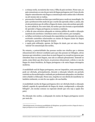•	 a	criança	surda,	na	maioria	das	vezes,	é	filha	de	pais	ouvintes.	Nesse	caso,	os	
   pais comunicam-se com ela por meio da língua portuguesa oral. Como ela não
   adquire	naturalmente	esta	língua	a	comunicação	entre	ambos	não	é	eficiente	
   ou até mesmo não se realiza;
•	 preconceito	é	também	um	fator	que	contribui	para	o	surdo	ser	monolíngüe.	Os	
   pais e professores têm medo de que o surdo não aprenda a falar e, assim, não
   só não permitem que ele utilize a língua de sinais, como não aceitam aprendê-
   la, nem utilizá-la. Por outro lado, há surdos que não tiveram a oportunidade
   de aprender a língua portuguesa ou mesmo a rejeitam;
• a falta de uma estrutura adequada no sistema público de saúde e educação
   (ausência de convênios e interfaces entre os dois setores, por exemplo);
• as falhas curriculares na formação dos especialistas na educação dos surdos,
   excluindo conteúdos relacionados ao ensino de línguas (tanto da língua
   portuguesa, quanto da língua de sinais);
• a opção pela utilização, apenas, da língua de sinais, por ser esta a forma
   ‘natural’ de comunicação dos surdos.

No entanto, a potencialidade das pessoas surdas nos sinaliza que o sistema
educacional	deve	oferecer	condições	para	que	elas	possam	ser	bilíngües,	ativas	
(pessoas que entendem e usam duas ou mais línguas) ou receptivas (pessoas que
entendem duas ou mais línguas, mas não as utilizam plenamente). Entende-se
assim, como ideal, que deva haver, no processo educacional, a oferta e o uso da
língua de sinais brasileira, da língua portuguesa e de outra língua estrangeira
moderna.

A modalidade oral da língua portuguesa, sem ser impositiva, nem mecanicista,
pode ser ofertada, principalmente, durante a educação infantil, em período
contrário	ao	da	escolarização	e	realizada	por	profissionais	adequados,	em	interface	
entre a Saúde e a Educação. Nesse caso, respeita-se o seu direito de manifestar-se
também oralmente, se esta for sua opção e de sua família.

A modalidade escrita da língua portuguesa deve ser ofertada desde a educação
infantil,	seguida	do	aprendizado	da	língua	de	sinais,	configurando	a	educação	
bilíngüe8 , em escolas comuns ou especiais (desde que esta seja a opção dos
pais).

Na educação dos surdos, a adequação do ensino da língua portuguesa ocorre
por meio de:


8
  	Metodologicamente,	há	inúmeras	possibilidades	de	bilingüismo,	que	poderão	envolver	a	língua	de	sinais	e	a	
língua portuguesa em suas modalidades oral e escrita.




                                                                                                         1
DESENVOLVENDO COMPETÊNCIAS PARA O ATENDIMENTO ÀS NECESSIDADES EDUCACIONAIS ESPECIAIS DE ALUNOS SURDOS
 