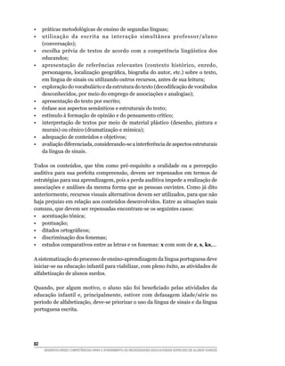 •  práticas metodológicas de ensino de segundas línguas;
•  utilização da escrita na interação simultânea professor/aluno
   (conversação);
•	 escolha	 prévia	 de	 textos	 de	 acordo	 com	 a	 competência	 lingüística	 dos	
   educandos;
• apresentação de referências relevantes (contexto histórico, enredo,
   personagens,	localização	geográfica,	biografia	do	autor,	etc.)	sobre	o	texto,	
   em língua de sinais ou utilizando outros recursos, antes de sua leitura;
•	 exploração	do	vocabulário	e	da	estrutura	do	texto	(decodificação	de	vocábulos	
   desconhecidos, por meio do emprego de associações e analogias);
• apresentação do texto por escrito;
• ênfase aos aspectos semânticos e estruturais do texto;
• estímulo à formação de opinião e do pensamento crítico;
• interpretação de textos por meio de material plástico (desenho, pintura e
   murais) ou cênico (dramatização e mímica);
• adequação de conteúdos e objetivos;
• avaliação diferenciada, considerando-se a interferência de aspectos estruturais
   da língua de sinais.

Todos os conteúdos, que têm como pré-requisito a oralidade ou a percepção
auditiva para sua perfeita compreensão, devem ser repensados em termos de
estratégias para sua aprendizagem, pois a perda auditiva impede a realização de
associações e análises da mesma forma que as pessoas ouvintes. Como já dito
anteriormente, recursos visuais alternativos devem ser utilizados, para que não
haja prejuízo em relação aos conteúdos desenvolvidos. Entre as situações mais
comuns, que devem ser repensadas encontram-se os seguintes casos:
• acentuação tônica;
• pontuação;
•	 ditados	ortográficos;
• discriminação dos fonemas;
• estudos comparativos entre as letras e os fonemas: x com som de z, s, ks,...

A sistematização do processo de ensino-aprendizagem da língua portuguesa deve
iniciar-se na educação infantil para viabilizar, com pleno êxito, as atividades de
alfabetização de alunos surdos.

Quando,	 por	 algum	 motivo,	 o	 aluno	 não	 foi	 beneficiado	 pelas	 atividades	 da	
educação infantil e, principalmente, estiver com defasagem idade/série no
período de alfabetização, deve-se priorizar o uso da língua de sinais e da língua
portuguesa escrita.




2
     DESENVOLVENDO COMPETÊNCIAS PARA O ATENDIMENTO ÀS NECESSIDADES EDUCACIONAIS ESPECIAIS DE ALUNOS SURDOS
 