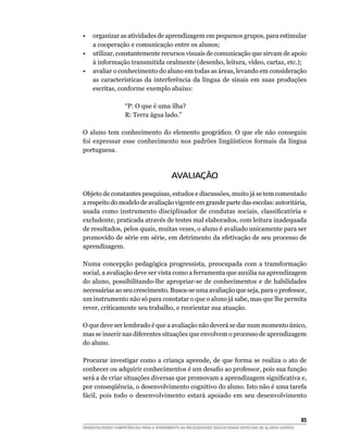•   organizar as atividades de aprendizagem em pequenos grupos, para estimular
    a cooperação e comunicação entre os alunos;
•   utilizar, constantemente recursos visuais de comunicação que sirvam de apoio
    à informação transmitida oralmente (desenho, leitura, vídeo, cartaz, etc.);
•   avaliar o conhecimento do aluno em todas as áreas, levando em consideração
    as características da interferência da língua de sinais em suas produções
    escritas, conforme exemplo abaixo:

                    “P: O que é uma ilha?
                    R: Terra água lado.”

O	 aluno	 tem	 conhecimento	 do	 elemento	 geográfico.	 O	 que	 ele	 não	 conseguiu	
foi	 expressar	 esse	 conhecimento	 nos	 padrões	 lingüísticos	 formais	 da	 língua	
portuguesa.



                                          AVALIAÇÃO

Objeto de constantes pesquisas, estudos e discussões, muito já se tem comentado
a respeito do modelo de avaliação vigente em grande parte das escolas: autoritária,
usada	 como	 instrumento	 disciplinador	 de	 condutas	 sociais,	 classificatória	 e	
excludente, praticada através de testes mal elaborados, com leitura inadequada
de resultados, pelos quais, muitas vezes, o aluno é avaliado unicamente para ser
promovido de série em série, em detrimento da efetivação de seu processo de
aprendizagem.

Numa concepção pedagógica progressista, preocupada com a transformação
social, a avaliação deve ser vista como a ferramenta que auxilia na aprendizagem
do aluno, possibilitando-lhe apropriar-se de conhecimentos e de habilidades
necessárias ao seu crescimento. Busca-se uma avaliação que seja, para o professor,
um instrumento não só para constatar o que o aluno já sabe, mas que lhe permita
rever, criticamente seu trabalho, e reorientar sua atuação.

O que deve ser lembrado é que a avaliação não deverá se dar num momento único,
mas se inserir nas diferentes situações que envolvem o processo de aprendizagem
do aluno.

Procurar investigar como a criança aprende, de que forma se realiza o ato de
conhecer	ou	adquirir	conhecimentos	é	um	desafio	ao	professor,	pois	sua	função	
será	a	de	criar	situações	diversas	que	promovam	a	aprendizagem	significativa	e,	
por	conseqüência,	o	desenvolvimento	cognitivo	do	aluno.	Isto	não	é	uma	tarefa	
fácil, pois todo o desenvolvimento estará apoiado em seu desenvolvimento


                                                                                                        5
DESENVOLVENDO COMPETÊNCIAS PARA O ATENDIMENTO ÀS NECESSIDADES EDUCACIONAIS ESPECIAIS DE ALUNOS SURDOS
 