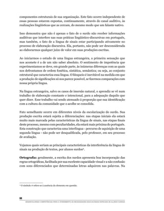 componentes estruturais de sua organização. Este fato ocorre independente de
essas pessoas estarem expostas, continuamente, através do canal auditivo, às
realizações	lingüísticas	que	as	cercam,	do	mesmo	modo	que	um	falante	nativo.

Isso demonstra que não é apenas o fato de o surdo não receber informações
auditivas	que	interfere	nas	suas	práticas	lingüístico-discursivas	em	português,	
mas também, o fato de a língua de sinais estar participando ativamente no
processo de elaboração discursiva. Ela, portanto, não pode ser desconsiderada
ao elaborarmos qualquer juízo de valor em suas produções escritas.

Ao iniciarmos o estudo de uma língua estrangeira, a primeira sensação que
nos acomete é a de um não saber absoluto. O sentimento de impotência que
experimentamos se deve, em grande parte, às inúmeras diferenças com as quais
nos defrontamos de ordem fonética, sintática, semântica; ou seja, ao conjunto
estrutural que caracteriza essa língua. O bloqueio é inevitável na medida em que
a	produção	de	significações	só	nos	parece	possível,	se	fizermos	comparações	com	
nossa própria língua.

Na língua estrangeira, salvo os casos de imersão natural, o aprendiz se vê num
trabalho de elaboração constante e intencional, para a adequação daquilo que
quer	dizer.	Esse	trabalho	vai	sendo	atenuado	à	proporção	que	sua	identificação	
com a cultura da comunidade que o acolhe se consolida.

Fato semelhante ocorre em diferentes níveis da escolarização do surdo. Sua
produção escrita estará sujeita a diferenciações: nas etapas iniciais ela estará
muito	mais	marcada	pelas	características	da	língua	de	sinais,	nas	etapas	finais	
deste processo, mesmo com peculiaridades, ela estará mais próxima do português.
Esta construção que caracteriza uma interlíngua - percurso de aquisição de uma
segunda	língua	-	não	pode	ser	desqualificada,	pelo	professor,	em	seu	processo	
de avaliação.

Vejamos quais seriam as principais características da interferência da língua de
sinais na produção de textos, por alunos surdos9 .

Ortografia: geralmente, a escrita dos surdos apresenta boa incorporação das
regras	ortográficas,	facilitada	por	sua	excelente	capacidade	visual	e	a	não	confusão	
com sons diferenciados que determinadas letras adquirem nas palavras. Na




9
    O símbolo # refere-se à ausência do elemento em questão.





        DESENVOLVENDO COMPETÊNCIAS PARA O ATENDIMENTO ÀS NECESSIDADES EDUCACIONAIS ESPECIAIS DE ALUNOS SURDOS
 