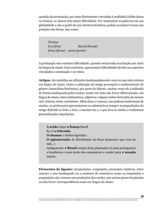 questão da acentuação, por estar diretamente vinculada à oralidade (sílaba átona
ou	tônica),	os	alunos	têm	maior	dificuldade.	Por	memorizar	as	palavras	em	sua	
globalidade e não a partir de sua estrutura fonética, podem acontecer trocas nas
posições das letras, tais como:



         Parána
         froi (frio)          Barisl (Brasil)
         frime (firme) perto (preto)



A	pontuação	não	constitui	dificuldade,	quando	esclarecida	sua	função	por	meio	
da	língua	de	sinais.	Caso	contrário,	apresentará	dificuldades	devido	aos	aspectos	
vinculados a entonação e ao ritmo.

Artigos: são omitidos ou utilizados inadequadamente, uma vez que não existem
em língua de sinais. Como a utilização do artigo pressupõe o conhecimento de
gênero (masculino/feminino), por parte do falante, muitas vezes ele é utilizado
de forma inadequada pelos surdos, tendo em vista não haver diferenciação, em
língua de sinais, entre substantivos, adjetivos e alguns verbos derivados da mesma
raiz: tristeza, triste, entristecer. Além disso, é comum, nas práticas tradicionais de
ensino, os professores apresentarem os substantivos sempre acompanhados do
artigo	definido	(o	bolo,	a	faca,	o	menino	etc.),	o	que	leva	os	surdos	a	realizarem	
generalizações impróprias:



       A avião viajar o frança Brasil
       Eu vi o televisão.
       O chamar o ônibus ligerinho.
       O aglomeração	 da	 distribuição	 do	 fluxo	 financeiro	 que	 vem	 do	
       sul(...)
       Antigamente # Brasil sempre fazia plantações só para portugueses
       e brasileiros e mais tarde eles começaram a vender para # mundo
       inteiro.



Elementos de ligação: (preposições, conjunções, pronomes relativos, entre
outros): o uso inadequado ou a ausência de conectivos como as conjunções e
preposições	são	comuns	nas	produções	dos	surdos,	por	serem	pouco	freqüentes	
ou não haver correspondência exata em língua de sinais:



                                                                                                        
DESENVOLVENDO COMPETÊNCIAS PARA O ATENDIMENTO ÀS NECESSIDADES EDUCACIONAIS ESPECIAIS DE ALUNOS SURDOS
 