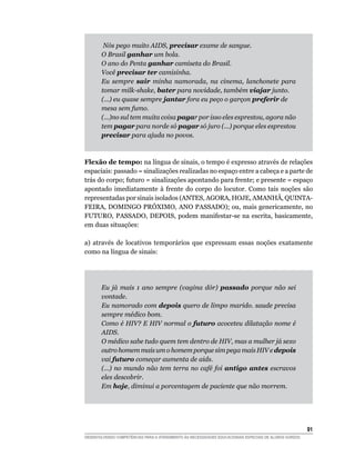 Nós pego muito AIDS, precisar exame de sangue.
       O Brasil ganhar um bola.
       O ano do Penta ganhar camiseta do Brasil.
       Você precisar ter camisinha.
       Eu sempre sair minha namorada, na cinema, lanchonete para
       tomar milk-shake, bater para novidade, também viajar junto.
       (...) eu quase sempre jantar fora eu peço o garçon preferir de
       mesa sem fumo.
       (...)no sul tem muita coisa pagar por isso eles esprestou, agora não
       tem pagar para norde só pagar só juro (...) porque eles esprestou
       precisar para ajuda no povos.



Flexão de tempo: na língua de sinais, o tempo é expresso através de relações
espaciais: passado = sinalizações realizadas no espaço entre a cabeça e a parte de
trás do corpo; futuro = sinalizações apontando para frente; e presente = espaço
apontado imediatamente à frente do corpo do locutor. Como tais noções são
representadas por sinais isolados (ANTES, AGORA, HOJE, AMANHÃ, QUINTA-
FEIRA, DOMINGO PRÓXIMO, ANO PASSADO); ou, mais genericamente, no
FUTURO, PASSADO, DEPOIS, podem manifestar-se na escrita, basicamente,
em duas situações:

a) através de locativos temporários que expressam essas noções exatamente
como na língua de sinais:




       Eu já mais 1 ano sempre (vagina dór) passado porque não sei
       vontade.
       Eu namorado com depois quero de limpo marido. saude precisa
       sempre médico bom.
       Como é HIV? E HIV normal o futuro acoceteu dilatação nome é
       AIDS.
       O médico sabe tudo quem tem dentro de HIV, mas a mulher já sexo
       outro homem mais um o homem porque sim pega mais HIV e depois
       vai futuro começar aumenta de aids.
       (...) no mundo não tem terra no café foi antigo antes escravos
       eles descobrir.
       Em hoje, diminui a porcentagem de paciente que não morrem.




                                                                                                        1
DESENVOLVENDO COMPETÊNCIAS PARA O ATENDIMENTO ÀS NECESSIDADES EDUCACIONAIS ESPECIAIS DE ALUNOS SURDOS
 