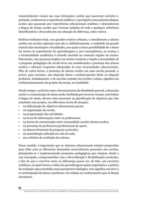 essencialmente visuais nas suas interações; surdos que nasceram ouvintes e,
portanto, conheceram a experiência auditiva e o português como primeira língua;
surdos que passaram por experiências educacionais oralistas e desconhecem
a língua de sinais; surdos que viveram isolados de toda e qualquer referência
identificatória	e	desconhecem	sua	situação	de	diferença,	entre	outros.

Embora tenhamos hoje, nos grandes centros urbanos, o atendimento a alunos
surdos	em	escolas	especiais	esta	não	é,	definitivamente,	a	realidade	da	grande	
maioria dos municípios e localidades, nos quais a única possibilidade de o aluno
ter	 acesso	 às	 experiências	 de	 aprendizagem	 e,	 por	 conseqüência,	 ao	 avanço	 e	
a terminalidade acadêmica é estando inserido no contexto regular de ensino.
Entretanto, este processo implica em muitas variáveis e impõe a necessidade de
a proposta pedagógica da escola levar em consideração a presença dos alunos
surdos e oferecer respostas adequadas às suas necessidades educacionais.
Dito de outra forma, a presença de alunos surdos em uma escola pensada, a
priori, para ouvintes, não depende única e exclusivamente deste ou daquele
professor,	isoladamente,	e	de	sua	boa	vontade	em	receber	o	aluno,	significa	um	
redimensionamento do projeto da escola, na totalidade.

Desde sempre, variáveis como o favorecimento da identidade pessoal, a interação
social e a comunicação do aluno surdo, facilitada por recursos visuais, com ênfase
à	língua	de	sinais,	devem	estar	presentes	na	planificação	de	objetivos	que	irão	
constituir este projeto, em diferentes níveis de atuação:
• na delimitação de objetivos educacionais gerais;
• na organização da escola;
• na programação das atividades;
• na troca de informações entre os professores;
• na forma de comunicação entre comunidade escolar/alunos surdos;
•	 na	presença	de	professores/profissionais	de	apoio;
• no desenvolvimento da proposta curricular;
• na metodologia utilizada em sala de aula;
• nos critérios de avaliação dos alunos.

Nesse sentido, é importante que os sistemas educacionais estejam preparados
para lidar com as diferentes demandas socioculturais presentes nas escolas,
planejando-se e implementando propostas pedagógicas que estejam, desde a
sua	concepção,	comprometidas	com	a	diversificação	e	flexibilização	curricular,	
a	 fim	 de	 que	 o	 convívio	 entre	 as	 diferenças	 possa	 ser,	 de	 fato,	 um	 exercício	
cotidiano, no qual ritmos e estilos de aprendizagem sejam respeitados e a prática
da	avaliação	seja	concebida	numa	perspectiva	dialógica.	Isso	significa	envolver	a	
co-participação de aluno e professor, em relação ao conhecimento que se deseja
incorporar.


6
     DESENVOLVENDO COMPETÊNCIAS PARA O ATENDIMENTO ÀS NECESSIDADES EDUCACIONAIS ESPECIAIS DE ALUNOS SURDOS
 