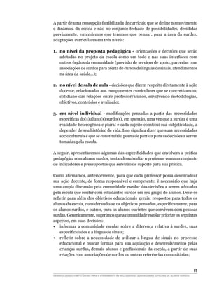 A	partir	de	uma	concepção	flexibilizada	de	currículo	que	se	define	no	movimento	
e dinâmica da escola e não no conjunto fechado de possibilidades, decididas
previamente, entendemos que teremos que pensar, para a área da surdez,
adaptações curriculares em três níveis:

1. no nível da proposta pedagógica - orientações e decisões que serão
   adotadas no projeto da escola como um todo e nas suas interfaces com
   outros órgãos da comunidade (previsão de serviços de apoio, parcerias com
   associações de surdos para oferta de cursos de línguas de sinais, atendimentos
   na área da saúde...);

2. no nível de sala de aula - decisões que dizem respeito diretamente à ação
   docente, relacionadas aos componentes curriculares que se concretizam no
   cotidiano das relações entre professor/alunos, envolvendo metodologias,
   objetivos, conteúdos e avaliação;

3. em nível individual - modificações	 pensadas	 a	 partir	 das	 necessidades	
   específicas	do(s)	aluno(s)	surdo(s),	em	questão,	uma	vez	que	a	surdez	é	uma	
   realidade heterogênea e plural e cada sujeito constitui sua subjetividade, a
   depender	de	seu	histórico	de	vida.	Isso	significa	dizer	que	suas	necessidades	
   socioculturais é que se constituirão ponto de partida para as decisões a serem
   tomadas pela escola.

A	seguir,	apresentaremos	algumas	das	especificidades	que	envolvem	a	prática	
pedagógica com alunos surdos, tentando subsidiar o professor com um conjunto
de indicadores e pressupostos que servirão de suporte para sua prática.

Como	 afirmamos,	 anteriormente,	 para	 que	 cada	 professor	 possa	 desencadear	
sua ação docente, de forma responsável e competente, é necessário que haja
uma ampla discussão pela comunidade escolar das decisões a serem adotadas
pela escola que contar com estudantes surdos em seu grupo de alunos. Deve-se
refletir	 para	 além	 dos	 objetivos	 educacionais	 gerais,	 propostos	 para	 todos	 os	
alunos	da	escola,	considerando-se	os	objetivos	pensados,	especificamente,	para	
os alunos surdos, e outros, para os alunos ouvintes que convivem com pessoas
surdas. Genericamente, sugerimos que a comunidade escolar priorize os seguintes
aspectos, em suas decisões:
• informar a comunidade escolar sobre a diferença relativa à surdez, suas
    especificidades	e	a	língua	de	sinais;
• refletir sobre a necessidade de utilizar a língua de sinais no processo
    educacional e buscar formas para sua aquisição e desenvolvimento pelas
    crianças	 surdas,	 demais	 alunos	 e	 profissionais	 da	 escola,	 a	 partir	 de	 suas	
    relações com associações de surdos ou outras referências comunitárias;


                                                                                                        
DESENVOLVENDO COMPETÊNCIAS PARA O ATENDIMENTO ÀS NECESSIDADES EDUCACIONAIS ESPECIAIS DE ALUNOS SURDOS
 