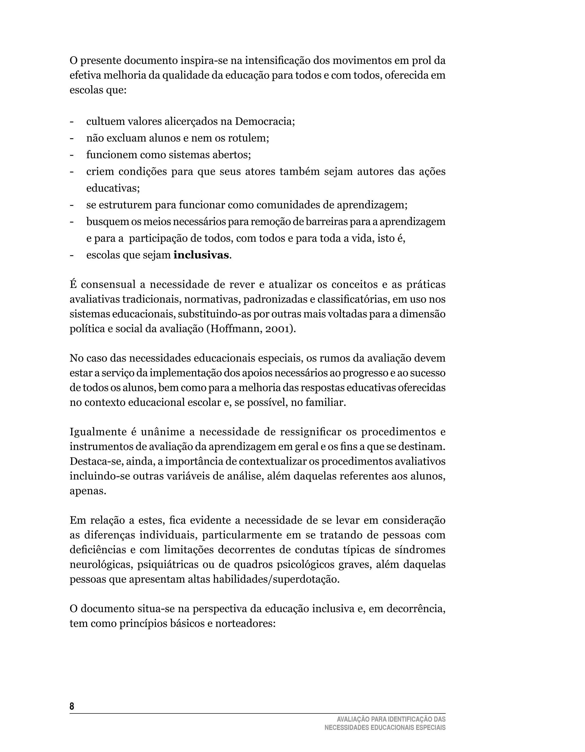 O presente documento inspira-se na intensificação dos movimentos em prol da
efetiva	melhoria	da	qualidade	da	educação	para	todos	e	com	todos,	oferecida	em	
escolas	que:

-	 cultuem	valores	alicerçados	na	Democracia;
-	 não	excluam	alunos	e	nem	os	rotulem;
-	 funcionem	como	sistemas	abertos;
-	 criem	 condições	 para	 que	 seus	 atores	 também	 sejam	 autores	 das	 ações	
    educativas;
-	 se	estruturem	para	funcionar	como	comunidades	de	aprendizagem;
-	 busquem	os	meios	necessários	para	remoção	de	barreiras	para	a	aprendizagem	
    e	para	a		participação	de	todos,	com	todos	e	para	toda	a	vida,	isto	é,
-	 escolas	que	sejam	inclusivas.

É	 consensual	 a	 necessidade	 de	 rever	 e	 atualizar	 os	 conceitos	 e	 as	 práticas	
avaliativas tradicionais, normativas, padronizadas e classificatórias, em uso nos
sistemas	educacionais,	substituindo-as	por	outras	mais	voltadas	para	a	dimensão	
política	e	social	da	avaliação	(Hoffmann,	2001).
	
No	caso	das	necessidades	educacionais	especiais,	os	rumos	da	avaliação	devem	
estar	a	serviço	da	implementação	dos	apoios	necessários	ao	progresso	e	ao	sucesso	
de	todos	os	alunos,	bem	como	para	a	melhoria	das	respostas	educativas	oferecidas	
no	contexto	educacional	escolar	e,	se	possível,	no	familiar.

Igualmente é unânime a necessidade de ressignificar os procedimentos e
instrumentos de avaliação da aprendizagem em geral e os fins a que se destinam.
Destaca-se,	ainda,	a	importância	de	contextualizar	os	procedimentos	avaliativos	
incluindo-se	outras	variáveis	de	análise,	além	daquelas	referentes	aos	alunos,	
apenas.

Em relação a estes, fica evidente a necessidade de se levar em consideração
as	 diferenças	 individuais,	 particularmente	 em	 se	 tratando	 de	 pessoas	 com	
deficiências e com limitações decorrentes de condutas típicas de síndromes
neurológicas, psiquiátricas ou de quadros psicológicos graves, além daquelas
pessoas	que	apresentam	altas	habilidades/superdotação.	

O	documento	situa-se	na	perspectiva	da	educação	inclusiva	e,	em	decorrência,	
tem	como	princípios	básicos	e	norteadores:





                                                             AVALIAÇÃO PARA IDENTIFICAÇÃO DAS
                                                          NECESSIDADES EDUCACIONAIS ESPECIAIS
 
