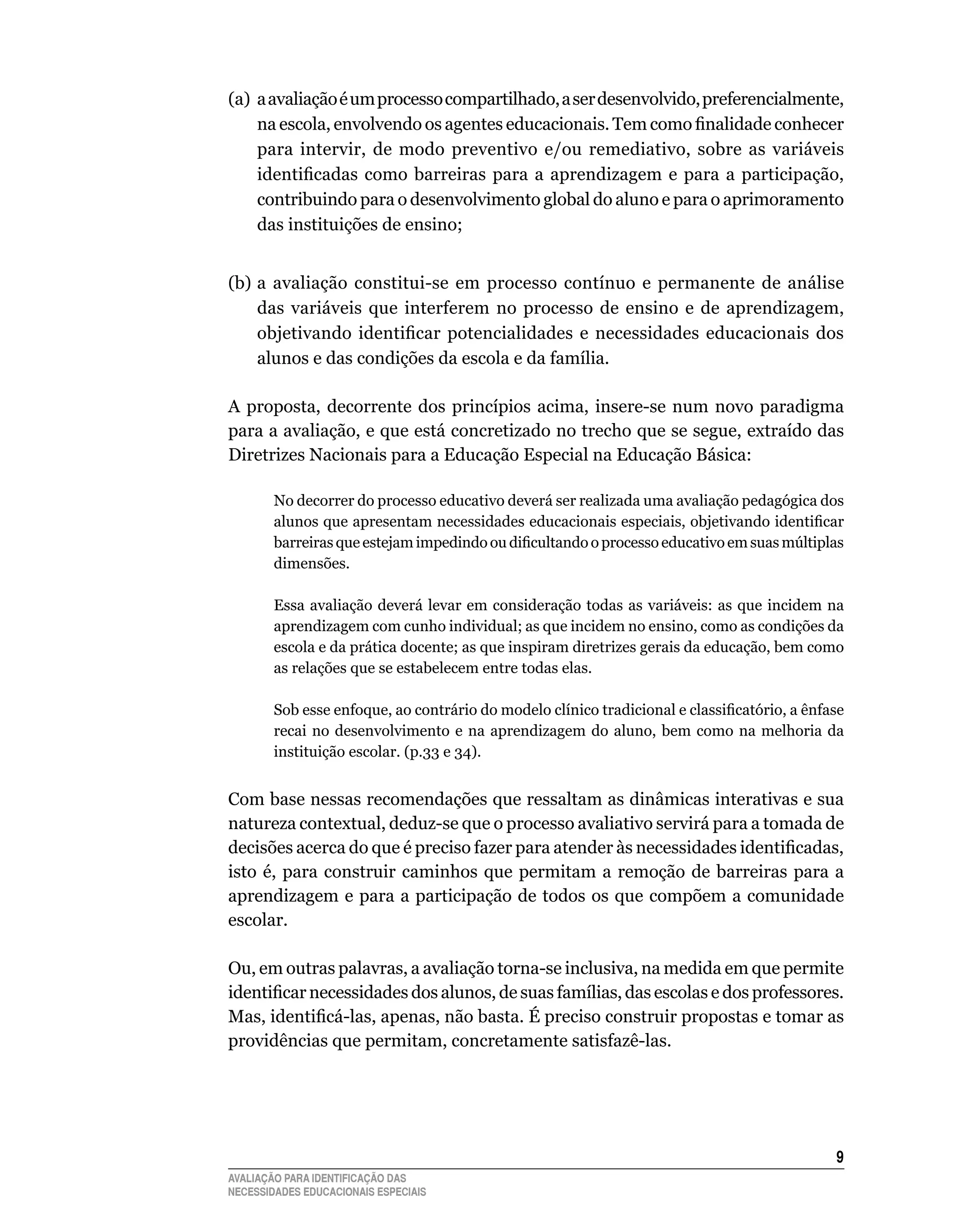 (a)	 a	avaliação	é	um	processo	compartilhado,	a	ser	desenvolvido,	preferencialmente,	
     na escola, envolvendo os agentes educacionais. Tem como finalidade conhecer
     para	 intervir,	 de	 modo	 preventivo	 e/ou	 remediativo,	 sobre	 as	 variáveis	
     identificadas como barreiras para a aprendizagem e para a participação,
     contribuindo	para	o	desenvolvimento	global	do	aluno	e	para	o	aprimoramento	
     das	instituições	de	ensino;


(b)	a	 avaliação	 constitui-se	 em	 processo	 contínuo	 e	 permanente	 de	 análise	
    das	 variáveis	 que	 interferem	 no	 processo	 de	 ensino	 e	 de	 aprendizagem,	
    objetivando identificar potencialidades e necessidades educacionais dos
    alunos	e	das	condições	da	escola	e	da	família.

A	 proposta,	 decorrente	 dos	 princípios	 acima,	 insere-se	 num	 novo	 paradigma	
para	a	avaliação,	e	que	está	concretizado	no	trecho	que	se	segue,	extraído	das	
Diretrizes	Nacionais	para	a	Educação	Especial	na	Educação	Básica:

        No decorrer do processo educativo deverá ser realizada uma avaliação pedagógica dos
        alunos que apresentam necessidades educacionais especiais, objetivando identificar
        barreiras que estejam impedindo ou dificultando o processo educativo em suas múltiplas
        dimensões.

        Essa	 avaliação	 deverá	 levar	 em	 consideração	 todas	 as	 variáveis:	 as	 que	 incidem	 na	
        aprendizagem	com	cunho	individual;	as	que	incidem	no	ensino,	como	as	condições	da	
        escola	e	da	prática	docente;	as	que	inspiram	diretrizes	gerais	da	educação,	bem	como	
        as	relações	que	se	estabelecem	entre	todas	elas.

        Sob esse enfoque, ao contrário do modelo clínico tradicional e classificatório, a ênfase
        recai	 no	 desenvolvimento	 e	 na	 aprendizagem	 do	 aluno,	 bem	 como	 na	 melhoria	 da	
        instituição	escolar.	(p.33	e	34).


Com	base	nessas	recomendações	que	ressaltam	as	dinâmicas	interativas	e	sua	
natureza	contextual,	deduz-se	que	o	processo	avaliativo	servirá	para	a	tomada	de	
decisões acerca do que é preciso fazer para atender às necessidades identificadas,
isto	 é,	 para	 construir	 caminhos	 que	 permitam	 a	 remoção	 de	 barreiras	 para	 a	
aprendizagem	e	para	a	participação	de	todos	os	que	compõem	a	comunidade	
escolar.

Ou,	em	outras	palavras,	a	avaliação	torna-se	inclusiva,	na	medida	em	que	permite	
identificar necessidades dos alunos, de suas famílias, das escolas e dos professores.
Mas, identificá-las, apenas, não basta. É preciso construir propostas e tomar as
providências	que	permitam,	concretamente	satisfazê-las.




                                                                                                    
AVALIAÇÃO PARA IDENTIFICAÇÃO DAS
NECESSIDADES EDUCACIONAIS ESPECIAIS
 
