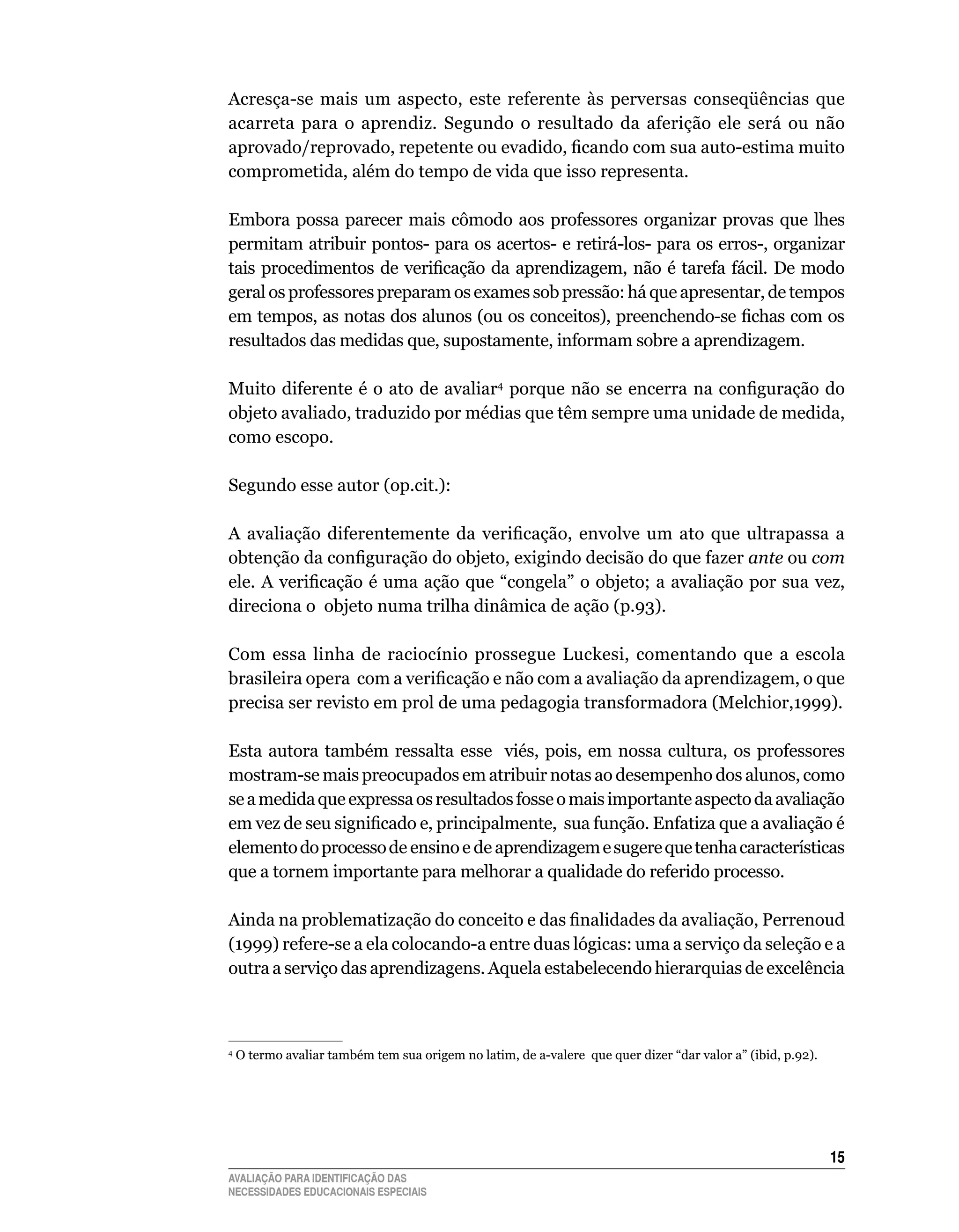 Acresça-se	 mais	 um	 aspecto,	 este	 referente	 às	 perversas	 conseqüências	 que	
acarreta	 para	 o	 aprendiz.	 Segundo	 o	 resultado	 da	 aferição	 ele	 será	 ou	 não	
aprovado/reprovado, repetente ou evadido, ficando com sua auto-estima muito
comprometida,	além	do	tempo	de	vida	que	isso	representa.

Embora	 possa	 parecer	 mais	 cômodo	 aos	 professores	 organizar	 provas	 que	 lhes	
permitam	atribuir	pontos-	para	os	acertos-	e	retirá-los-	para	os	erros-,	organizar	
tais procedimentos de verificação da aprendizagem, não é tarefa fácil. De modo
geral	os	professores	preparam	os	exames	sob	pressão:	há	que	apresentar,	de	tempos	
em tempos, as notas dos alunos (ou os conceitos), preenchendo-se fichas com os
resultados	das	medidas	que,	supostamente,	informam	sobre	a	aprendizagem.	

Muito	 diferente	 é	 o	ato	 de	 avaliar4 porque não se encerra na configuração do
objeto	avaliado,	traduzido	por	médias	que	têm	sempre	uma	unidade	de	medida,	
como	escopo.

Segundo	esse	autor	(op.cit.):

A avaliação diferentemente da verificação, envolve um ato que ultrapassa a
obtenção da configuração do objeto, exigindo decisão do que fazer ante	ou	com	
ele. A verificação é uma ação que “congela” o objeto; a avaliação por sua vez,
direciona	o		objeto	numa	trilha	dinâmica	de	ação	(p.93).

Com	 essa	 linha	 de	 raciocínio	 prossegue	 luckesi,	 comentando	 que	 a	 escola	
brasileira opera com a verificação e não com a avaliação da aprendizagem, o que
precisa	ser	revisto	em	prol	de	uma	pedagogia	transformadora	(Melchior,1999).

Esta	 autora	 também	 ressalta	 esse	 	 viés,	 pois,	 em	 nossa	 cultura,	 os	 professores	
mostram-se	mais	preocupados	em	atribuir	notas	ao	desempenho	dos	alunos,	como	
se	a	medida	que	expressa	os	resultados	fosse	o	mais	importante	aspecto	da	avaliação	
em vez de seu significado e, principalmente, sua função. Enfatiza que a avaliação é
elemento	do	processo	de	ensino	e	de	aprendizagem	e	sugere	que	tenha	características	
que	a	tornem	importante	para	melhorar	a	qualidade	do	referido	processo.

Ainda na problematização do conceito e das finalidades da avaliação, Perrenoud
(1999) refere-se a ela colocando-a entre duas lógicas: uma a serviço da seleção e a
outra	a	serviço	das	aprendizagens.	Aquela	estabelecendo	hierarquias	de	excelência	



	O	termo	avaliar	também	tem	sua	origem	no	latim,	de	a-valere		que	quer	dizer	“dar	valor	a”	(ibid,	p.92).
4




                                                                                                           15
AVALIAÇÃO PARA IDENTIFICAÇÃO DAS
NECESSIDADES EDUCACIONAIS ESPECIAIS
 