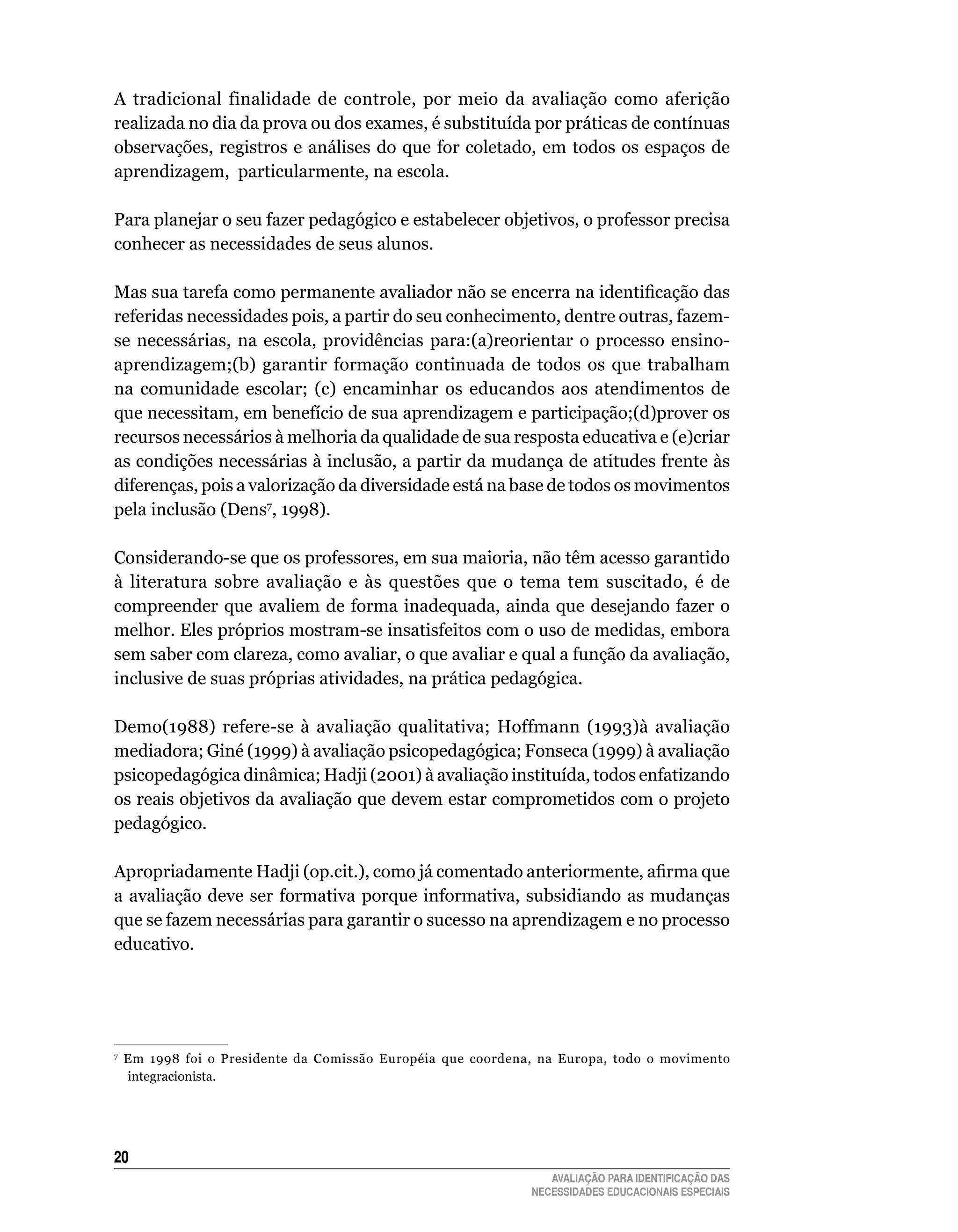 A	 tradicional	 finalidade	 de	 controle,	 por	 meio	 da	 avaliação	 como	 aferição	
realizada	no	dia	da	prova	ou	dos	exames,	é	substituída	por	práticas	de	contínuas	
observações,	registros	e	análises	do	que	for	coletado,	em	 todos	os	 espaços	 de	
aprendizagem,		particularmente,	na	escola.

Para planejar o seu fazer pedagógico e estabelecer objetivos, o professor precisa
conhecer	as	necessidades	de	seus	alunos.	

Mas sua tarefa como permanente avaliador não se encerra na identificação das
referidas	necessidades	pois,	a	partir	do	seu	conhecimento,	dentre	outras,	fazem-
se	 necessárias,	 na	 escola,	 providências	 para:(a)reorientar	 o	 processo	 ensino-
aprendizagem;(b)	 garantir	 formação	 continuada	 de	 todos	 os	 que	 trabalham	
na	 comunidade	 escolar;	 (c)	 encaminhar	 os	 educandos	 aos	 atendimentos	 de	
que	necessitam,	em	benefício	de	sua	aprendizagem	e	participação;(d)prover	os	
recursos	necessários	à	melhoria	da	qualidade	de	sua	resposta	educativa	e	(e)criar	
as	condições	necessárias	à	inclusão,	a	partir	da	mudança	de	atitudes	frente	às	
diferenças,	pois	a	valorização	da	diversidade	está	na	base	de	todos	os	movimentos	
pela	inclusão	(Dens7,	1998).	

Considerando-se	que	os	professores,	em	sua	maioria,	não	têm	acesso	garantido	
à	 literatura	 sobre	 avaliação	 e	 às	 questões	 que	 o	 tema	 tem	 suscitado,	 é	 de	
compreender	 que	 avaliem	 de	 forma	 inadequada,	 ainda	 que	 desejando	 fazer	 o	
melhor. Eles próprios mostram-se insatisfeitos com o uso de medidas, embora
sem	saber	com	clareza,	como	avaliar,	o	que	avaliar	e	qual	a	função	da	avaliação,	
inclusive de suas próprias atividades, na prática pedagógica.

Demo(1988)	 refere-se	 à	 avaliação	 qualitativa;	 Hoffmann	 (1993)à	 avaliação	
mediadora; Giné (1999) à avaliação psicopedagógica; Fonseca (1999) à avaliação
psicopedagógica dinâmica; Hadji (2001) à avaliação instituída, todos enfatizando
os	reais	objetivos	da	avaliação	que	devem	estar	comprometidos	com	o	projeto	
pedagógico.

Apropriadamente Hadji (op.cit.), como já comentado anteriormente, afirma que
a	 avaliação	 deve	 ser	 formativa	 porque	 informativa,	 subsidiando	 as	 mudanças	
que	se	fazem	necessárias	para	garantir	o	sucesso	na	aprendizagem	e	no	processo	
educativo.	




7
    	 Em	 1998	 foi	 o	 Presidente	 da	 Comissão	 Européia	 que	 coordena,	 na	 Europa,	 todo	 o	 movimento	
      integracionista.




20
                                                                            AVALIAÇÃO PARA IDENTIFICAÇÃO DAS
                                                                         NECESSIDADES EDUCACIONAIS ESPECIAIS
 
