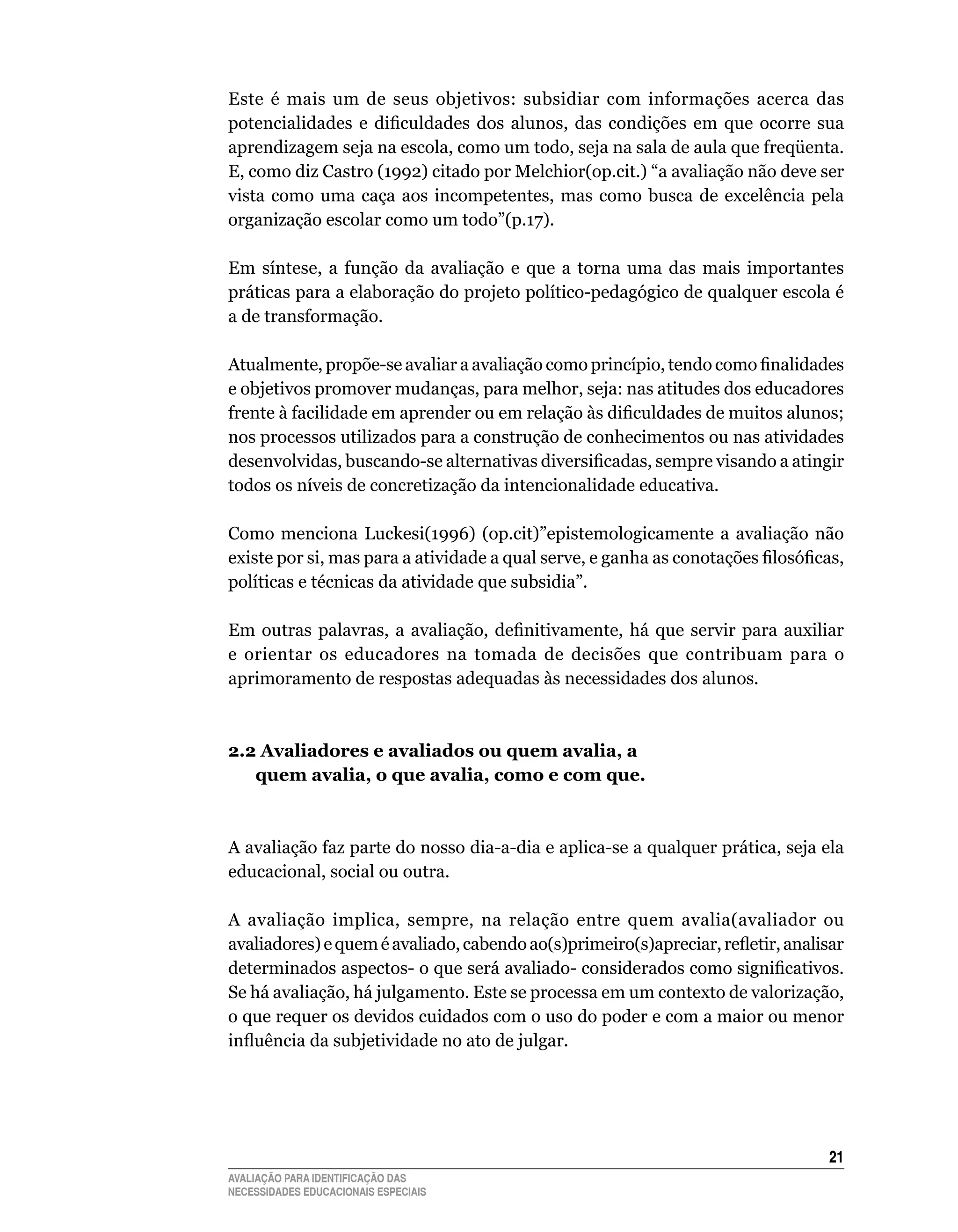 Este	 é	 mais	 um	 de	 seus	 objetivos:	 subsidiar	 com	 informações	 acerca	 das	
potencialidades e dificuldades dos alunos, das condições em que ocorre sua
aprendizagem	seja	na	escola,	como	um	todo,	seja	na	sala	de	aula	que	freqüenta.	
E,	como	diz	Castro	(1992)	citado	por	Melchior(op.cit.)	“a	avaliação	não	deve	ser	
vista	 como	 uma	 caça	 aos	 incompetentes,	 mas	 como	 busca	 de	 excelência	 pela	
organização	escolar	como	um	todo”(p.17).

Em	 síntese,	 a	 função	 da	 avaliação	 e	 que	 a	 torna	 uma	 das	 mais	 importantes	
práticas para a elaboração do projeto político-pedagógico de qualquer escola é
a	de	transformação.	

Atualmente, propõe-se avaliar a avaliação como princípio, tendo como finalidades
e	objetivos	promover	mudanças,	para	melhor,	seja:	nas	atitudes	dos	educadores	
frente à facilidade em aprender ou em relação às dificuldades de muitos alunos;
nos	processos	utilizados	para	a	construção	de	conhecimentos	ou	nas	atividades	
desenvolvidas, buscando-se alternativas diversificadas, sempre visando a atingir
todos	os	níveis	de	concretização	da	intencionalidade	educativa.

Como	 menciona	 luckesi(1996)	 (op.cit)”epistemologicamente	 a	 avaliação	 não	
existe por si, mas para a atividade a qual serve, e ganha as conotações filosóficas,
políticas	e	técnicas	da	atividade	que	subsidia”.

Em outras palavras, a avaliação, definitivamente, há que servir para auxiliar
e	 orientar	 os	 educadores	 na	 tomada	 de	 decisões	 que	 contribuam	 para	 o	
aprimoramento	de	respostas	adequadas	às	necessidades	dos	alunos.



2.2 Avaliadores e avaliados ou quem avalia, a
   quem avalia, o que avalia, como e com que.



A	avaliação	faz	parte	do	nosso	dia-a-dia	e	aplica-se	a	qualquer	prática,	seja	ela	
educacional,	social	ou	outra.

A	 avaliação	 implica,	 sempre,	 na	 relação	 entre	 quem	 avalia(avaliador	 ou	
avaliadores) e quem é avaliado, cabendo ao(s)primeiro(s)apreciar, refletir, analisar
determinados aspectos- o que será avaliado- considerados como significativos.
Se	há	avaliação,	há	julgamento.	Este	se	processa	em	um	contexto	de	valorização,	
o	que	requer	os	devidos	cuidados	com	o	uso	do	poder	e	com	a	maior	ou	menor	
influência da subjetividade no ato de julgar.




                                                                                   21
AVALIAÇÃO PARA IDENTIFICAÇÃO DAS
NECESSIDADES EDUCACIONAIS ESPECIAIS
 