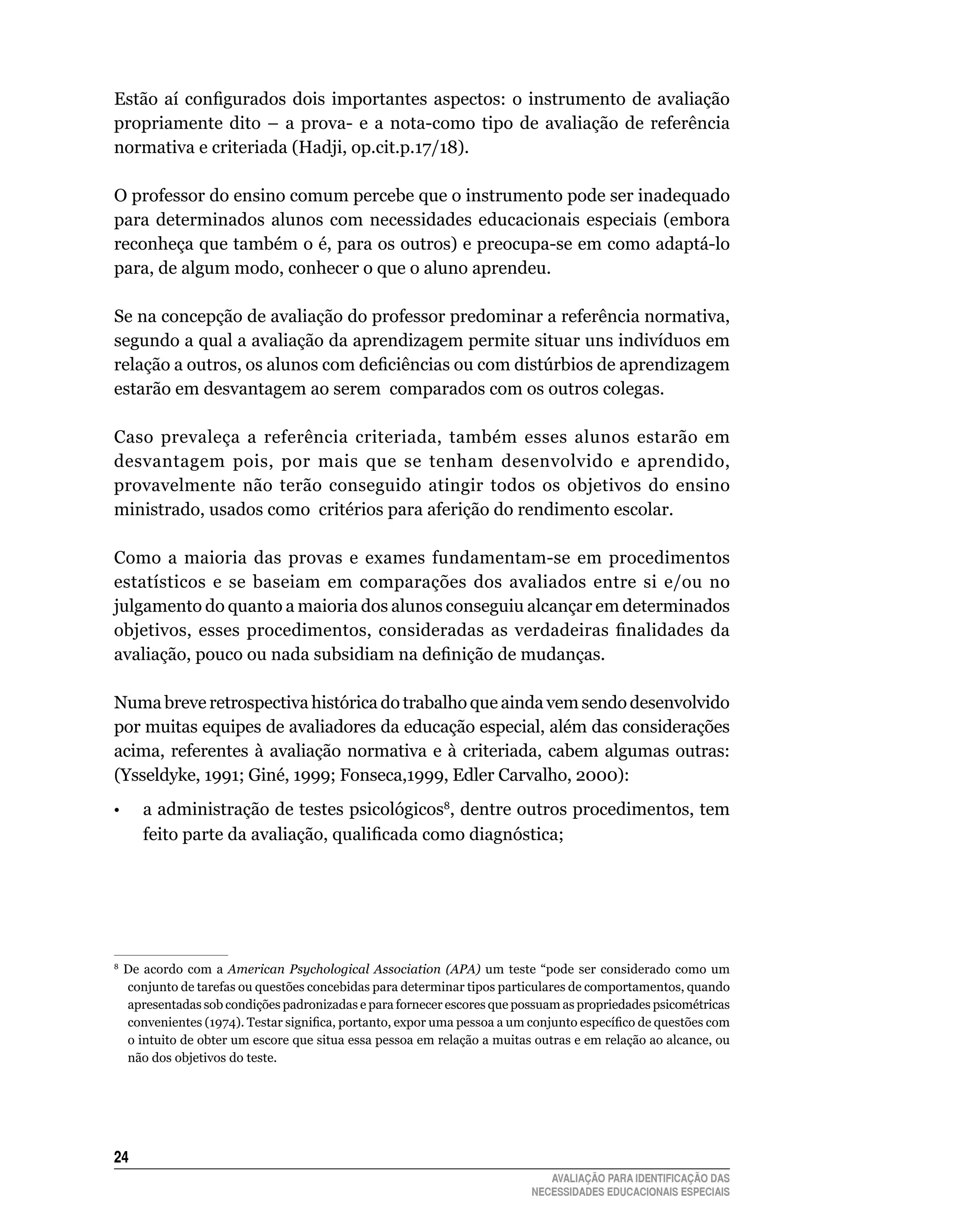 Estão aí configurados dois importantes aspectos: o instrumento de avaliação
propriamente	 dito	 –	 a	 prova-	 e	 a	 nota-como	 tipo	 de	 avaliação	 de	 referência	
normativa	e	criteriada	(Hadji,	op.cit.p.17/18).

O	professor	do	ensino	comum	percebe	que	o	instrumento	pode	ser	inadequado	
para	 determinados	 alunos	 com	 necessidades	 educacionais	 especiais	 (embora	
reconheça	que	também	o	é,	para	os	outros)	e	preocupa-se	em	como	adaptá-lo	
para,	de	algum	modo,	conhecer	o	que	o	aluno	aprendeu.

Se	na	concepção	de	avaliação	do	professor	predominar	a	referência	normativa,	
segundo	a	qual	a	avaliação	da	aprendizagem	permite	situar	uns	indivíduos	em	
relação a outros, os alunos com deficiências ou com distúrbios de aprendizagem
estarão	em	desvantagem	ao	serem		comparados	com	os	outros	colegas.	

Caso	 prevaleça	 a	 referência	 criteriada,	 também	 esses	 alunos	 estarão	 em	
desvantagem	 pois,	 por	 mais	 que	 se	 tenham	 desenvolvido	 e	 aprendido,	
provavelmente	 não	 terão	 conseguido	 atingir	 todos	 os	 objetivos	 do	 ensino	
ministrado,	usados	como		critérios	para	aferição	do	rendimento	escolar.

Como	 a	 maioria	 das	 provas	 e	 exames	 fundamentam-se	 em	 procedimentos	
estatísticos	 e	 se	 baseiam	 em	 comparações	 dos	 avaliados	 entre	 si	 e/ou	 no	
julgamento	do	quanto	a	maioria	dos	alunos	conseguiu	alcançar	em	determinados	
objetivos, esses procedimentos, consideradas as verdadeiras finalidades da
avaliação, pouco ou nada subsidiam na definição de mudanças.

Numa breve retrospectiva histórica do trabalho que ainda vem sendo desenvolvido
por	muitas	equipes	de	avaliadores	da	educação	especial,	além	das	considerações	
acima,	 referentes	 à	 avaliação	 normativa	 e	 à	 criteriada,	 cabem	 algumas	 outras:	
(Ysseldyke,	1991;	Giné,	1999;	Fonseca,1999,	Edler	Carvalho,	2000):
•       a administração de testes psicológicos8,	dentre	outros	procedimentos,	tem	
        feito parte da avaliação, qualificada como diagnóstica;




8
    	 De	 acordo	 com	 a	 American Psychological Association (APA)	 um	 teste	 “pode	 ser	 considerado	 como	 um	
      conjunto	de	tarefas	ou	questões	concebidas	para	determinar	tipos	particulares	de	comportamentos,	quando	
      apresentadas	sob	condições	padronizadas	e	para	fornecer	escores	que	possuam	as	propriedades	psicométricas	
      convenientes (1974). Testar significa, portanto, expor uma pessoa a um conjunto específico de questões com
      o	intuito	de	obter	um	escore	que	situa	essa	pessoa	em	relação	a	muitas	outras	e	em	relação	ao	alcance,	ou	
      não	dos	objetivos	do	teste.		




24
                                                                                AVALIAÇÃO PARA IDENTIFICAÇÃO DAS
                                                                             NECESSIDADES EDUCACIONAIS ESPECIAIS
 