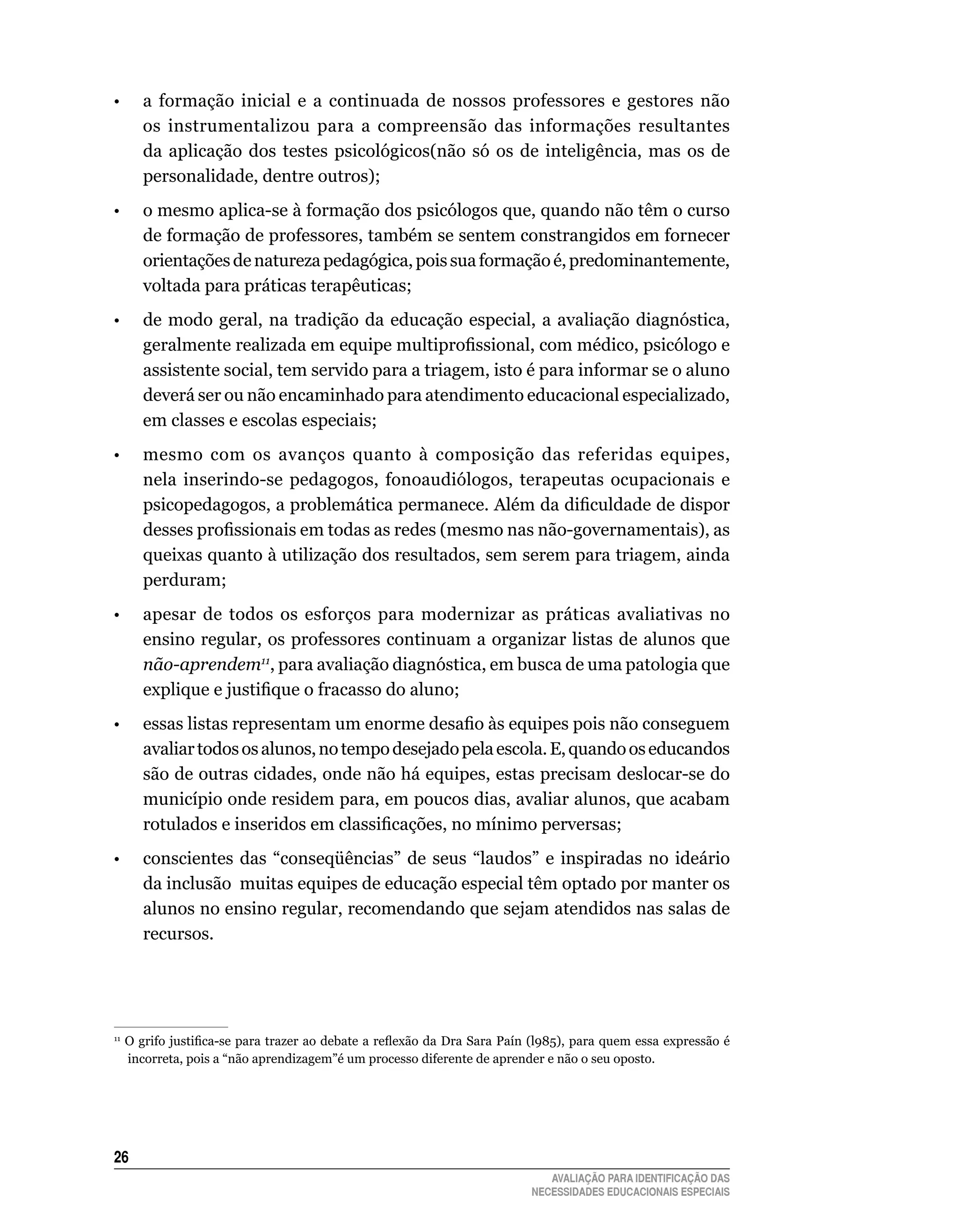 •	 a	 formação	 inicial	 e	 a	 continuada	 de	 nossos	 professores	 e	 gestores	 não	
        os	 instrumentalizou	 para	 a	 compreensão	 das	 informações	 resultantes	
        da aplicação dos testes psicológicos(não só os de inteligência, mas os de
        personalidade,	dentre	outros);
•       o mesmo aplica-se à formação dos psicólogos que, quando não têm o curso
        de	formação	de	professores,	também	se	sentem	constrangidos	em	fornecer	
        orientações de natureza pedagógica, pois sua formação é, predominantemente,
        voltada	para	práticas	terapêuticas;
•       de modo geral, na tradição da educação especial, a avaliação diagnóstica,
        geralmente realizada em equipe multiprofissional, com médico, psicólogo e
        assistente	social,	tem	servido	para	a	triagem,	isto	é	para	informar	se	o	aluno	
        deverá	ser	ou	não	encaminhado	para	atendimento	educacional	especializado,	
        em	classes	e	escolas	especiais;
•	 mesmo	 com	 os	 avanços	 quanto	 à	 composição	 das	 referidas	 equipes,	
        nela inserindo-se pedagogos, fonoaudiólogos, terapeutas ocupacionais e
        psicopedagogos, a problemática permanece. Além da dificuldade de dispor
        desses profissionais em todas as redes (mesmo nas não-governamentais), as
        queixas	quanto	à	utilização	dos	resultados,	sem	serem	para	triagem,	ainda	
        perduram;
•	 apesar	 de	 todos	 os	 esforços	 para	 modernizar	 as	 práticas	 avaliativas	 no	
        ensino	regular,	os	professores	continuam	a	organizar	listas	de	alunos	que	
        não-aprendem11, para avaliação diagnóstica, em busca de uma patologia que
        explique e justifique o fracasso do aluno;
•	      essas listas representam um enorme desafio às equipes pois não conseguem
        avaliar	todos	os	alunos,	no	tempo	desejado	pela	escola.	E,	quando	os	educandos	
        são	de	outras	cidades,	onde	não	há	equipes,	estas	precisam	deslocar-se	do	
        município	onde	residem	para,	em	poucos	dias,	avaliar	alunos,	que	acabam	
        rotulados e inseridos em classificações, no mínimo perversas;
•	 conscientes	 das	 “conseqüências”	 de	 seus	 “laudos”	 e	 inspiradas	 no	 ideário	
        da	inclusão		muitas	equipes	de	educação	especial	têm	optado	por	manter	os	
        alunos	no	ensino	regular,	recomendando	que	sejam	atendidos	nas	salas	de	
        recursos.




11
     O grifo justifica-se para trazer ao debate a reflexão da Dra Sara Paín (l985), para quem essa expressão é
     incorreta,	pois	a	“não	aprendizagem”é	um	processo	diferente	de	aprender	e	não	o	seu	oposto.




26
                                                                              AVALIAÇÃO PARA IDENTIFICAÇÃO DAS
                                                                           NECESSIDADES EDUCACIONAIS ESPECIAIS
 