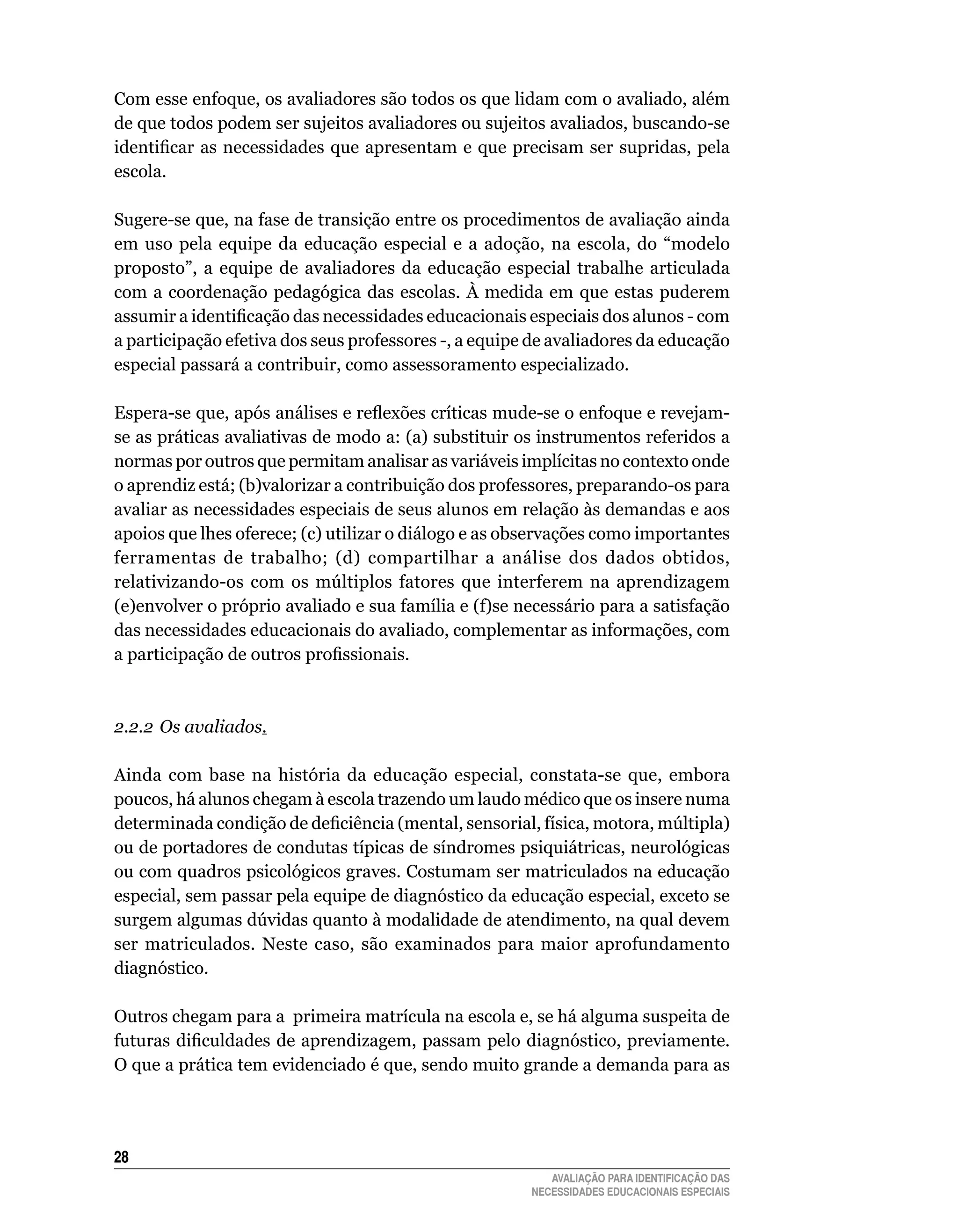 Com	esse	enfoque,	os	avaliadores	são	todos	os	que	lidam	com	o	avaliado,	além	
de	que	todos	podem	ser	sujeitos	avaliadores	ou	sujeitos	avaliados,	buscando-se	
identificar as necessidades que apresentam e que precisam ser supridas, pela
escola.

Sugere-se	que,	na	fase	de	transição	entre	os	procedimentos	de	avaliação	ainda	
em	 uso	 pela	 equipe	 da	 educação	 especial	 e	 a	 adoção,	 na	 escola,	 do	 “modelo	
proposto”,	 a	 equipe	 de	 avaliadores	 da	 educação	 especial	 trabalhe	 articulada	
com a coordenação pedagógica das escolas. À medida em que estas puderem
assumir a identificação das necessidades educacionais especiais dos alunos - com
a	participação	efetiva	dos	seus	professores	-,	a	equipe	de	avaliadores	da	educação	
especial	passará	a	contribuir,	como	assessoramento	especializado.
	
Espera-se que, após análises e reflexões críticas mude-se o enfoque e revejam-
se	as	práticas	avaliativas	de	modo	a:	(a)	substituir	os	instrumentos	referidos	a	
normas	por	outros	que	permitam	analisar	as	variáveis	implícitas	no	contexto	onde	
o	aprendiz	está;	(b)valorizar	a	contribuição	dos	professores,	preparando-os	para	
avaliar	as	necessidades	especiais	de	seus	alunos	em	relação	às	demandas	e	aos	
apoios	que	lhes	oferece;	(c)	utilizar	o	diálogo	e	as	observações	como	importantes	
ferramentas	 de	 trabalho;	 (d)	 compartilhar	 a	 análise	 dos	 dados	 obtidos,	
relativizando-os com os múltiplos fatores que interferem na aprendizagem
(e)envolver o próprio avaliado e sua família e (f)se necessário para a satisfação
das	necessidades	educacionais	do	avaliado,	complementar	as	informações,	com	
a participação de outros profissionais.



2.2.2 Os avaliados.

Ainda com base na história da educação especial, constata-se que, embora
poucos,	há	alunos	chegam	à	escola	trazendo	um	laudo	médico	que	os	insere	numa	
determinada condição de deficiência (mental, sensorial, física, motora, múltipla)
ou de portadores de condutas típicas de síndromes psiquiátricas, neurológicas
ou com quadros psicológicos graves. Costumam ser matriculados na educação
especial, sem passar pela equipe de diagnóstico da educação especial, exceto se
surgem algumas dúvidas quanto à modalidade de atendimento, na qual devem
ser	 matriculados.	 Neste	 caso,	 são	 examinados	 para	 maior	 aprofundamento	
diagnóstico.

Outros	chegam	para	a		primeira	matrícula	na	escola	e,	se	há	alguma	suspeita	de	
futuras dificuldades de aprendizagem, passam pelo diagnóstico, previamente.
O	que	a	prática	tem	evidenciado	é	que,	sendo	muito	grande	a	demanda	para	as	




2
                                                             AVALIAÇÃO PARA IDENTIFICAÇÃO DAS
                                                          NECESSIDADES EDUCACIONAIS ESPECIAIS
 