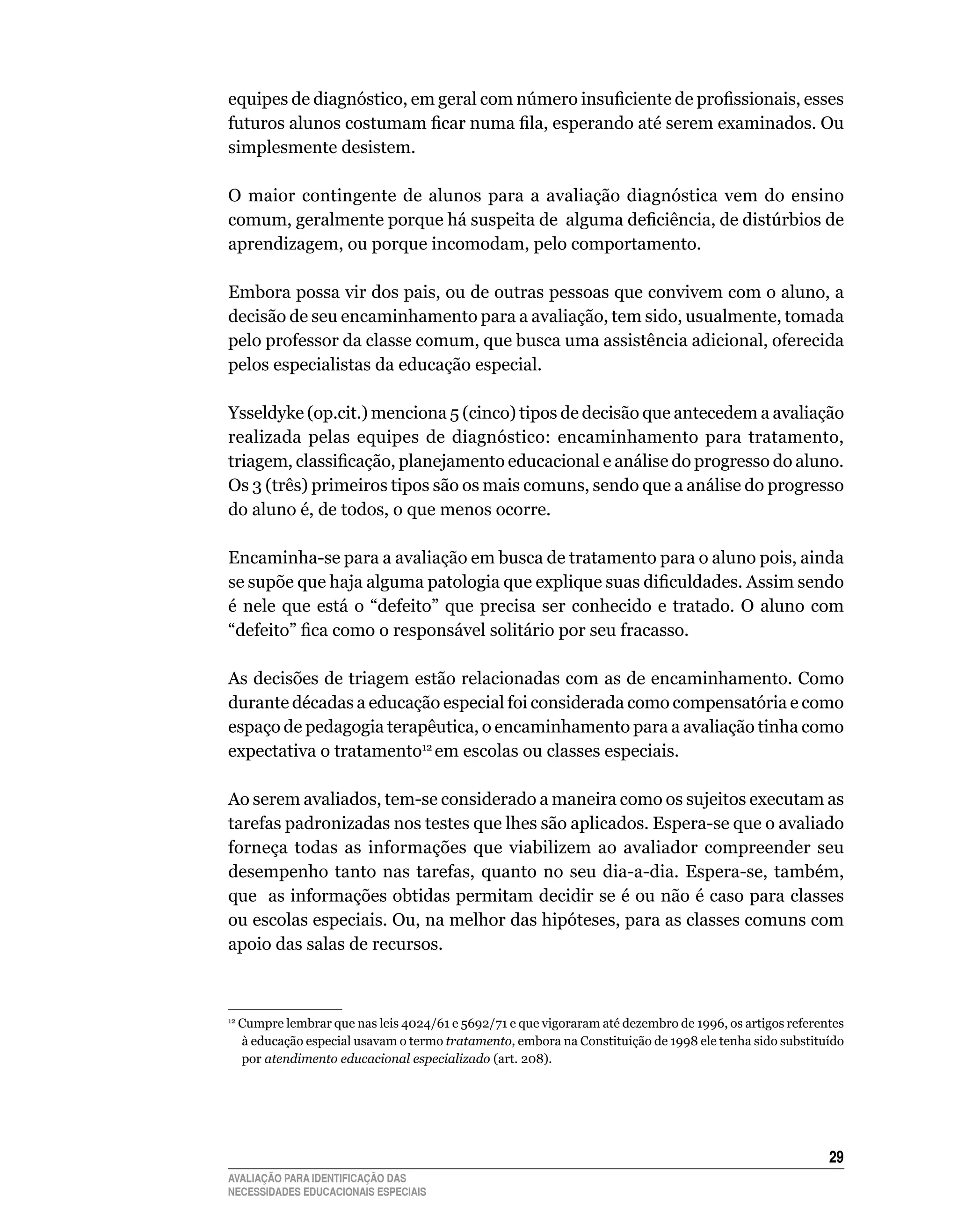 equipes de diagnóstico, em geral com número insuficiente de profissionais, esses
futuros alunos costumam ficar numa fila, esperando até serem examinados. Ou
simplesmente	desistem.

O maior contingente de alunos para a avaliação diagnóstica vem do ensino
comum, geralmente porque há suspeita de alguma deficiência, de distúrbios de
aprendizagem,	ou	porque	incomodam,	pelo	comportamento.	

Embora	possa	vir	dos	pais,	ou	de	outras	pessoas	que	convivem	com	o	aluno,	a	
decisão	de	seu	encaminhamento	para	a	avaliação,	tem	sido,	usualmente,	tomada	
pelo	professor	da	classe	comum,	que	busca	uma	assistência	adicional,	oferecida	
pelos	especialistas	da	educação	especial.

Ysseldyke	(op.cit.)	menciona	5	(cinco)	tipos	de	decisão	que	antecedem	a	avaliação	
realizada pelas equipes de diagnóstico: encaminhamento para tratamento,
triagem, classificação, planejamento educacional e análise do progresso do aluno.
Os	3	(três)	primeiros	tipos	são	os	mais	comuns,	sendo	que	a	análise	do	progresso	
do	aluno	é,	de	todos,	o	que	menos	ocorre.

Encaminha-se	para	a	avaliação	em	busca	de	tratamento	para	o	aluno	pois,	ainda	
se supõe que haja alguma patologia que explique suas dificuldades. Assim sendo
é	 nele	 que	 está	 o	 “defeito”	 que	 precisa	 ser	 conhecido	 e	 tratado.	 O	 aluno	 com	
“defeito” fica como o responsável solitário por seu fracasso.
	
As	decisões	de	triagem	estão	relacionadas	com	as	de	encaminhamento.	Como	
durante décadas a educação especial foi considerada como compensatória e como
espaço	de	pedagogia	terapêutica,	o	encaminhamento	para	a	avaliação	tinha	como	
expectativa	o	tratamento12	em	escolas	ou	classes	especiais.	

Ao	serem	avaliados,	tem-se	considerado	a	maneira	como	os	sujeitos	executam	as	
tarefas	padronizadas	nos	testes	que	lhes	são	aplicados.	Espera-se	que	o	avaliado	
forneça	 todas	 as	 informações	 que	 viabilizem	 ao	 avaliador	 compreender	 seu	
desempenho	 tanto	 nas	 tarefas,	 quanto	 no	 seu	 dia-a-dia.	 Espera-se,	 também,	
                                                                                  	
que		as	informações	obtidas	permitam	decidir	se	é	ou	não	é	caso	para	classes	
ou escolas especiais. Ou, na melhor das hipóteses, para as classes comuns com
apoio	das	salas	de	recursos.



 	Cumpre	lembrar	que	nas	leis	4024/61	e	5692/71	e	que	vigoraram	até	dezembro	de	1996,	os	artigos	referentes	
12

  à	educação	especial	usavam	o	termo	tratamento, embora	na	Constituição	de	1998	ele	tenha	sido	substituído	
  por	atendimento educacional especializado (art.	208).




                                                                                                        2
AVALIAÇÃO PARA IDENTIFICAÇÃO DAS
NECESSIDADES EDUCACIONAIS ESPECIAIS
 