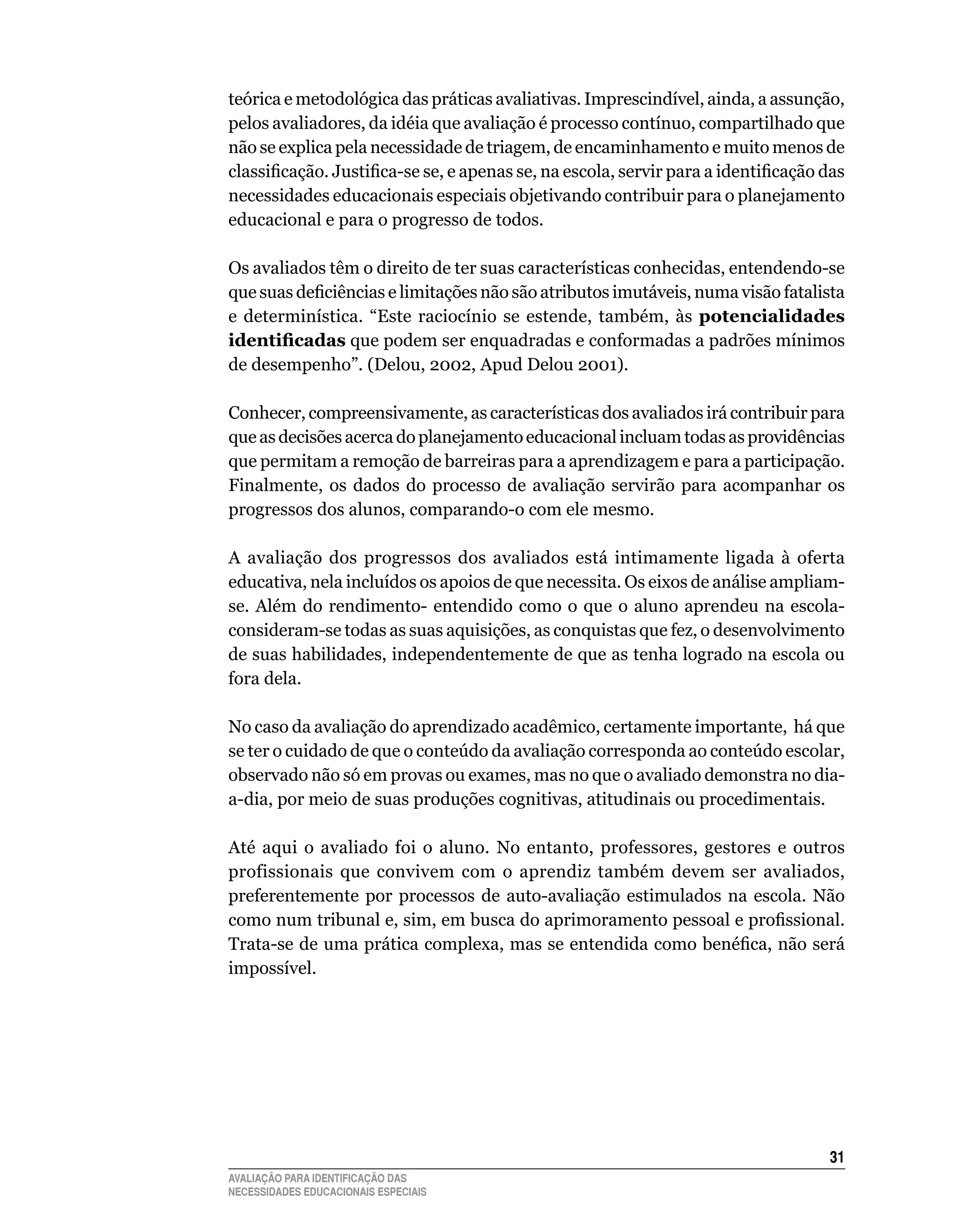 teórica e metodológica das práticas avaliativas. Imprescindível, ainda, a assunção,
pelos	avaliadores,	da	idéia	que	avaliação	é	processo	contínuo,	compartilhado	que	
não	se	explica	pela	necessidade	de	triagem,	de	encaminhamento	e	muito	menos	de	
classificação. Justifica-se se, e apenas se, na escola, servir para a identificação das
necessidades	educacionais	especiais	objetivando	contribuir	para	o	planejamento	
educacional	e	para	o	progresso	de	todos.

Os	avaliados	têm	o	direito	de	ter	suas	características	conhecidas,	entendendo-se	
que suas deficiências e limitações não são atributos imutáveis, numa visão fatalista
e	 determinística.	 “Este	 raciocínio	 se	 estende,	 também,	 às	 potencialidades
identificadas	que	podem	ser	enquadradas	e	conformadas	a	padrões	mínimos	
de	desempenho”.	(Delou,	2002,	Apud	Delou	2001).		

Conhecer,	compreensivamente,	as	características	dos	avaliados	irá	contribuir	para	
que	as	decisões	acerca	do	planejamento	educacional	incluam	todas	as	providências	
que	permitam	a	remoção	de	barreiras	para	a	aprendizagem	e	para	a	participação.	
Finalmente,	 os	 dados	 do	 processo	 de	 avaliação	 servirão	 para	 acompanhar	 os	
progressos	dos	alunos,	comparando-o	com	ele	mesmo.

A	 avaliação	 dos	 progressos	 dos	 avaliados	 está	 intimamente	 ligada	 à	 oferta	
educativa,	nela	incluídos	os	apoios	de	que	necessita.	Os	eixos	de	análise	ampliam-
se.	 Além	 do	 rendimento-	 entendido	 como	 o	 que	 o	 aluno	 aprendeu	 na	 escola-	
consideram-se	todas	as	suas	aquisições,	as	conquistas	que	fez,	o	desenvolvimento	
de	suas	habilidades,	independentemente	de	que	as	tenha	logrado	na	escola	ou	
fora	dela.

No	caso	da	avaliação	do	aprendizado	acadêmico,	certamente	importante,		há	que	
se ter o cuidado de que o conteúdo da avaliação corresponda ao conteúdo escolar,
observado não só em provas ou exames, mas no que o avaliado demonstra no dia-
a-dia,	por	meio	de	suas	produções	cognitivas,	atitudinais	ou	procedimentais.

Até	 aqui	 o	 avaliado	 foi	 o	 aluno.	 No	 entanto,	 professores,	 gestores	 e	 outros	
profissionais	 que	 convivem	 com	 o	 aprendiz	 também	 devem	 ser	 avaliados,	
preferentemente	 por	 processos	 de	 auto-avaliação	 estimulados	 na	 escola.	 Não	
como num tribunal e, sim, em busca do aprimoramento pessoal e profissional.
Trata-se de uma prática complexa, mas se entendida como benéfica, não será
impossível.	




                                                                                     31
AVALIAÇÃO PARA IDENTIFICAÇÃO DAS
NECESSIDADES EDUCACIONAIS ESPECIAIS
 