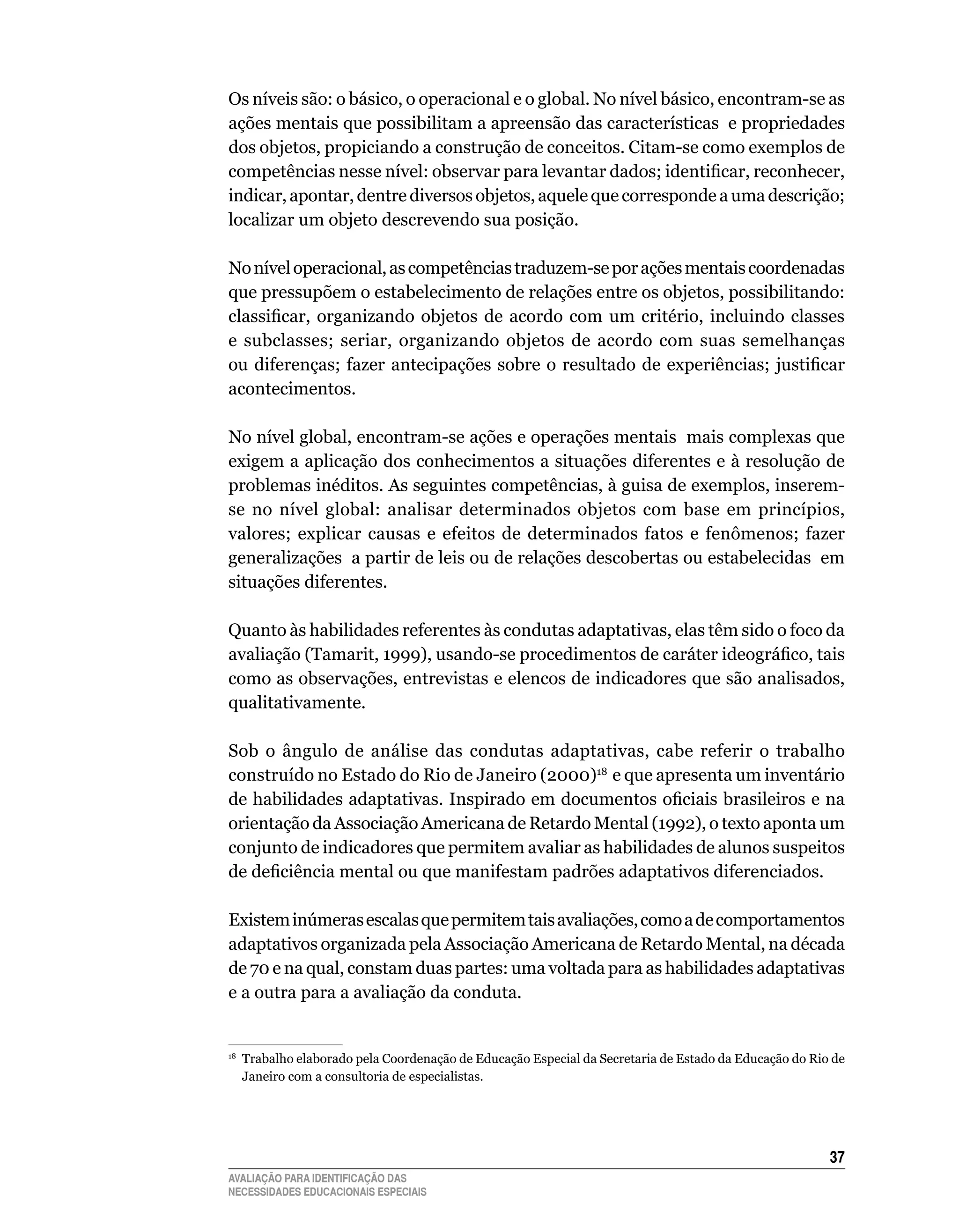 Os	níveis	são:	o	básico,	o	operacional	e	o	global.	No	nível	básico,	encontram-se	as	
ações	mentais	que	possibilitam	a	apreensão	das	características		e	propriedades	
dos	objetos,	propiciando	a	construção	de	conceitos.	Citam-se	como	exemplos	de	
competências nesse nível: observar para levantar dados; identificar, reconhecer,
indicar,	apontar,	dentre	diversos	objetos,	aquele	que	corresponde	a	uma	descrição;	
localizar	um	objeto	descrevendo	sua	posição.

No	nível	operacional,	as	competências	traduzem-se	por	ações	mentais	coordenadas	
que	pressupõem	o	estabelecimento	de	relações	entre	os	objetos,	possibilitando:	
classificar, organizando objetos de acordo com um critério, incluindo classes
e	 subclasses;	 seriar,	 organizando	 objetos	 de	 acordo	 com	 suas	 semelhanças	
ou diferenças; fazer antecipações sobre o resultado de experiências; justificar
acontecimentos.

No	nível	global,	encontram-se	ações	e	operações	mentais		mais	complexas	que	
exigem	a	aplicação	dos	conhecimentos	a	situações	diferentes	e	à	resolução	de	
problemas	inéditos.	As	seguintes	competências,	à	guisa	de	exemplos,	inserem-
se	 no	 nível	 global:	 analisar	 determinados	 objetos	 com	 base	 em	 princípios,	
valores;	 explicar	 causas	 e	 efeitos	 de	 determinados	 fatos	 e	 fenômenos;	 fazer	
generalizações		a	partir	de	leis	ou	de	relações	descobertas	ou	estabelecidas		em	
situações	diferentes.

quanto	às	habilidades	referentes	às	condutas	adaptativas,	elas	têm	sido	o	foco	da	
avaliação (Tamarit, 1999), usando-se procedimentos de caráter ideográfico, tais
como	as	observações,	entrevistas	e	elencos	de	indicadores	que	são	analisados,	
qualitativamente.	

Sob	 o	 ângulo	 de	 análise	 das	 condutas	 adaptativas,	 cabe	 referir	 o	 trabalho	
construído	no	Estado	do	Rio	de	Janeiro	(2000)18		e	que	apresenta	um	inventário	
de habilidades adaptativas. Inspirado em documentos oficiais brasileiros e na
orientação	da	Associação	Americana	de	Retardo	Mental	(1992),	o	texto	aponta	um	
conjunto	de	indicadores	que	permitem	avaliar	as	habilidades	de	alunos	suspeitos	
de deficiência mental ou que manifestam padrões adaptativos diferenciados.

Existem inúmeras escalas que permitem tais avaliações, como a de comportamentos
adaptativos	organizada	pela	Associação	Americana	de	Retardo	Mental,	na	década	
de	70	e	na	qual,	constam	duas	partes:	uma	voltada	para	as	habilidades	adaptativas	
e	a	outra	para	a	avaliação	da	conduta.


 	 Trabalho	elaborado	pela	Coordenação	de	Educação	Especial	da	Secretaria	de	Estado	da	Educação	do	Rio	de	
18

   Janeiro	com	a	consultoria	de	especialistas.




                                                                                                      3
AVALIAÇÃO PARA IDENTIFICAÇÃO DAS
NECESSIDADES EDUCACIONAIS ESPECIAIS
 