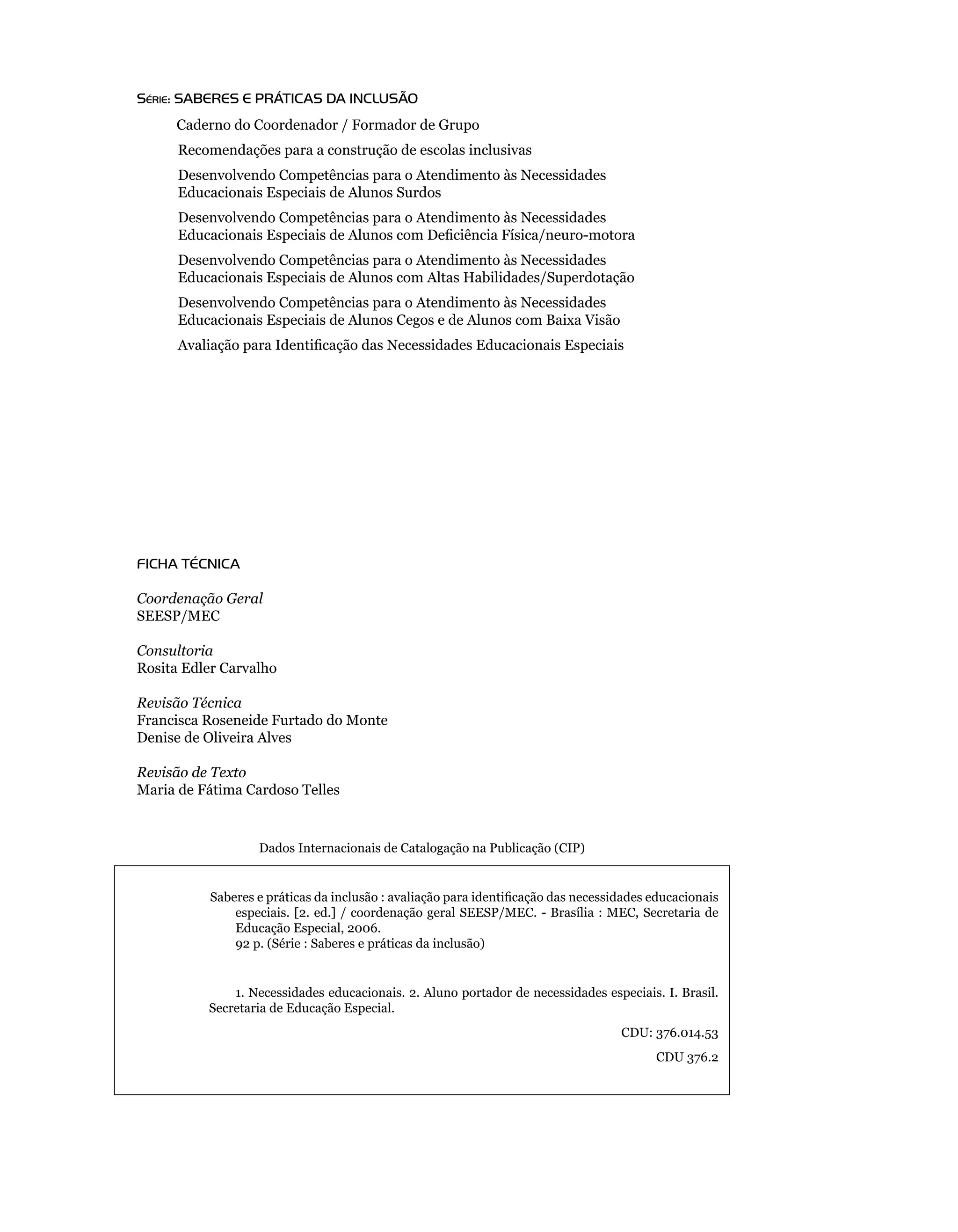 Série: SABereS e PrÁTiCAS DA iNCLUSÃO
             Caderno	do	Coordenador	/	Formador	de	Grupo
         	   Recomendações	para	a	construção	de	escolas	inclusivas
         	   Desenvolvendo	Competências	para	o	Atendimento	às	Necessidades		
     	       Educacionais	Especiais	de	Alunos	Surdos
         	   Desenvolvendo	Competências	para	o	Atendimento	às	Necessidades	
             Educacionais Especiais de Alunos com Deficiência Física/neuro-motora
         	   Desenvolvendo	Competências	para	o	Atendimento	às	Necessidades		
     	       Educacionais	Especiais	de	Alunos	com	Altas	Habilidades/Superdotação
         	   Desenvolvendo	Competências	para	o	Atendimento	às	Necessidades		
     	       Educacionais	Especiais	de	Alunos	Cegos	e	de	Alunos	com	Baixa	Visão
             Avaliação para Identificação das Necessidades Educacionais Especiais




     FICHA TÉCNICA

     Coordenação Geral
     SEESP/MEC

     Consultoria
     Rosita	Edler	Carvalho

     Revisão Técnica
     Francisca	Roseneide	Furtado	do	Monte
     Denise	de	Oliveira	Alves

     Revisão de Texto
     Maria	de	Fátima	Cardoso	Telles


                         Dados	Internacionais	de	Catalogação	na	Publicação	(CIP)


	                Saberes e práticas da inclusão : avaliação para identificação das necessidades educacionais
                     especiais.	[2.	ed.]	 /	coordenação	geral	 SEESP/MEC.	 -	Brasília	:	MEC,	Secretaria	 de	
                     Educação	Especial,	2006.
		               	   92 p. (Série	:	Saberes	e	práticas	da	inclusão)


                     1.	Necessidades	educacionais.	2.	Aluno	portador	de	necessidades	especiais.	I.	Brasil.	
                 Secretaria	de	Educação	Especial.
                                                                                          CDU: 376.014.53
                                                                                                CDU 376.2
 