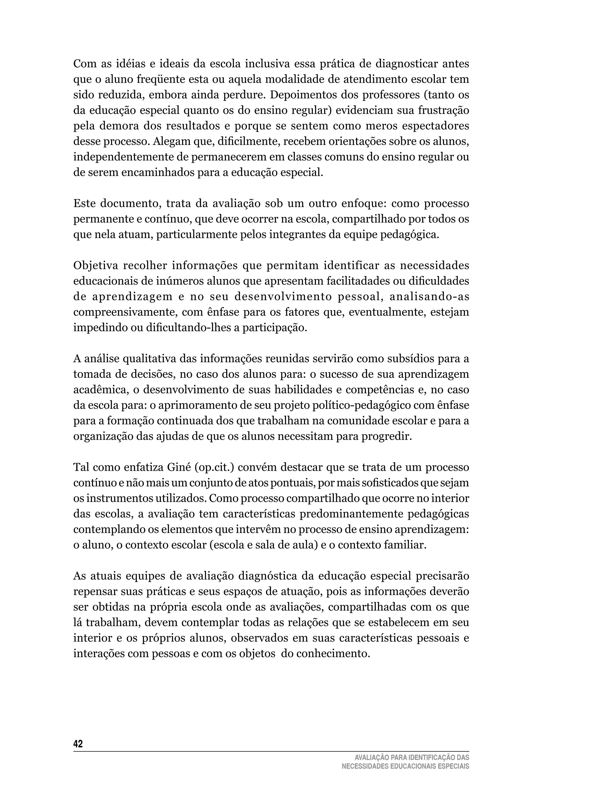 Com	 as	 idéias	 e	 ideais	 da	 escola	 inclusiva	 essa	 prática	 de	 diagnosticar	 antes	
que	o	aluno	freqüente	esta	ou	aquela	modalidade	de	atendimento	escolar	tem	
sido	reduzida,	embora	ainda	perdure.	Depoimentos	dos	professores	(tanto	os	
da	educação	especial	quanto	os	do	ensino	regular)	evidenciam	sua	frustração	
pela	 demora	 dos	 resultados	 e	 porque	 se	 sentem	 como	 meros	 espectadores	
desse processo. Alegam que, dificilmente, recebem orientações sobre os alunos,
independentemente	de	permanecerem	em	classes	comuns	do	ensino	regular	ou	
de	serem	encaminhados	para	a	educação	especial.

Este	 documento,	 trata	 da	 avaliação	 sob	 um	 outro	 enfoque:	 como	 processo	
permanente	e	contínuo,	que	deve	ocorrer	na	escola,	compartilhado	por	todos	os	
que nela atuam, particularmente pelos integrantes da equipe pedagógica.

Objetiva	 recolher	 informações	 que	 permitam	 identificar	 as	 necessidades	
educacionais de inúmeros alunos que apresentam facilitadades ou dificuldades
de	 aprendizagem	 e	 no	 seu	 desenvolvimento	 pessoal,	 analisando-as	
compreensivamente,	 com	 ênfase	 para	 os	 fatores	 que,	 eventualmente,	 estejam	
impedindo ou dificultando-lhes a participação.

A	análise	qualitativa	das	informações	reunidas	servirão	como	subsídios	para	a	
tomada	de	decisões,	no	caso	dos	alunos	para:	o	sucesso	de	sua	aprendizagem	
acadêmica,	o	desenvolvimento	de	 suas	habilidades	e	 competências	 e,	no	caso	
da escola para: o aprimoramento de seu projeto político-pedagógico com ênfase
para	a	formação	continuada	dos	que	trabalham	na	comunidade	escolar	e	para	a	
organização	das	ajudas	de	que	os	alunos	necessitam	para	progredir.

Tal	como	enfatiza	Giné	(op.cit.)	convém	destacar	que	se	trata	de	um	processo	
contínuo e não mais um conjunto de atos pontuais, por mais sofisticados que sejam
os	instrumentos	utilizados.	Como	processo	compartilhado	que	ocorre	no	interior	
das escolas, a avaliação tem características predominantemente pedagógicas
contemplando	os	elementos	que	intervêm	no	processo	de	ensino	aprendizagem:	
o	aluno,	o	contexto	escolar	(escola	e	sala	de	aula)	e	o	contexto	familiar.

As atuais equipes de avaliação diagnóstica da educação especial precisarão
repensar	suas	práticas	e	seus	espaços	de	atuação,	pois	as	informações	deverão	
ser obtidas na própria escola onde as avaliações, compartilhadas com os que
lá	trabalham,	devem	contemplar	todas	as	relações	que	se	estabelecem	em	seu	
interior e os próprios alunos, observados em suas características pessoais e
interações	com	pessoas	e	com	os	objetos		do	conhecimento.




42
                                                               AVALIAÇÃO PARA IDENTIFICAÇÃO DAS
                                                            NECESSIDADES EDUCACIONAIS ESPECIAIS
 