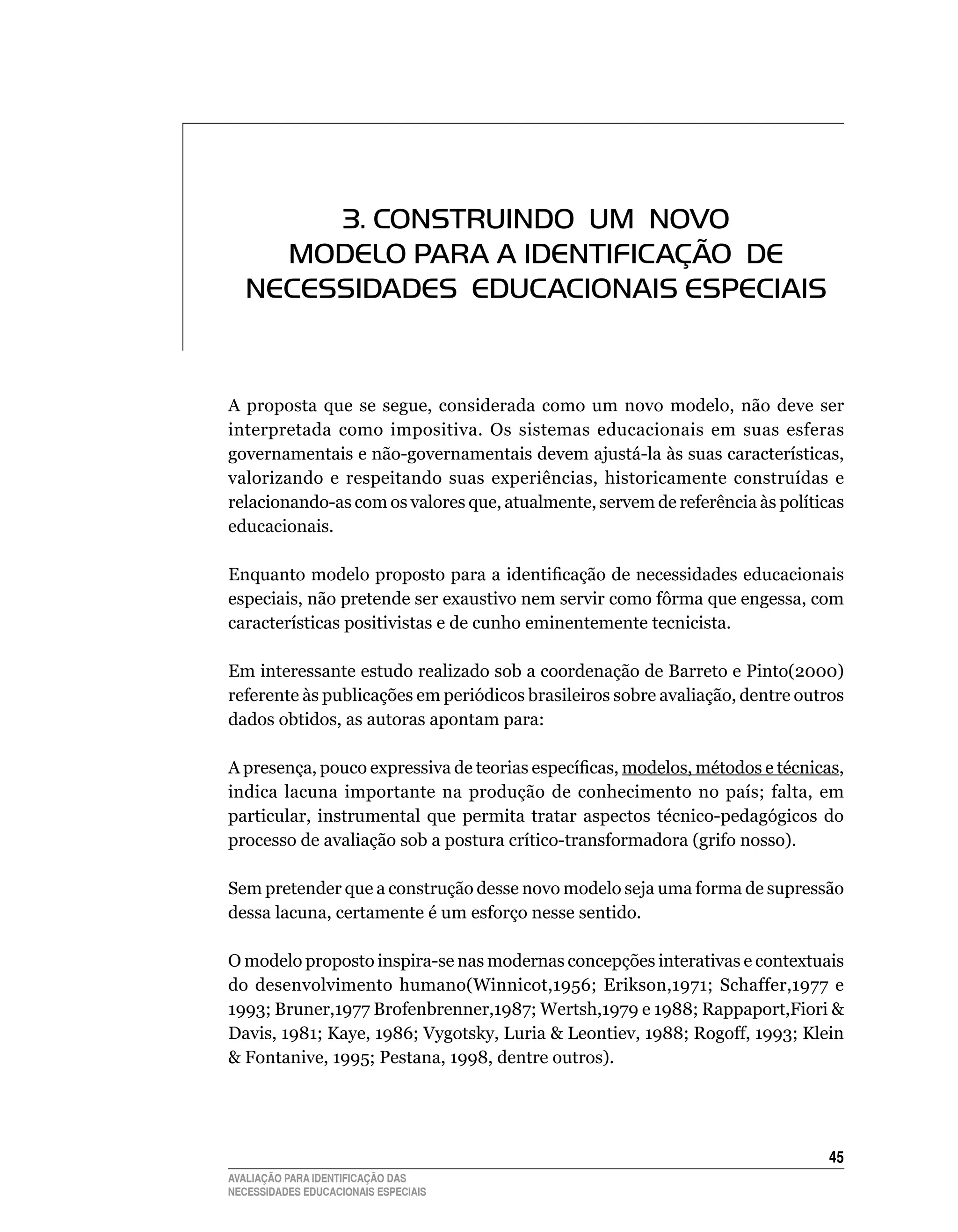 3. CONSTRUINDO Um NOvO
     mODELO PARA A IDENTIFICAÇÃO DE
   NECESSIDADES EDUCACIONAIS ESPECIAIS


A	 proposta	 que	 se	 segue,	 considerada	 como	 um	 novo	 modelo,	 não	 deve	 ser	
interpretada	 como	 impositiva.	 Os	 sistemas	 educacionais	 em	 suas	 esferas	
governamentais	e	não-governamentais	devem	ajustá-la	às	suas	características,	
valorizando	 e	 respeitando	 suas	 experiências,	 historicamente	 construídas	 e	
relacionando-as	com	os	valores	que,	atualmente,	servem	de	referência	às	políticas	
educacionais.

Enquanto modelo proposto para a identificação de necessidades educacionais
especiais,	não	pretende	ser	exaustivo	nem	servir	como	fôrma	que	engessa,	com	
características	positivistas	e	de	cunho	eminentemente	tecnicista.

Em	interessante	estudo	realizado	sob	a	coordenação	de	Barreto	e	Pinto(2000)	
referente às publicações em periódicos brasileiros sobre avaliação, dentre outros
dados	obtidos,	as	autoras	apontam	para:

A presença, pouco expressiva de teorias específicas, modelos,	métodos	e	técnicas,	
indica	 lacuna	 importante	 na	 produção	 de	 conhecimento	 no	 país;	 falta,	 em	
                                                                                 	
particular, instrumental que permita tratar aspectos técnico-pedagógicos do
processo	de	avaliação	sob	a	postura	crítico-transformadora	(grifo	nosso).

Sem	pretender	que	a	construção	desse	novo	modelo	seja	uma	forma	de	supressão	
dessa	lacuna,	certamente	é	um	esforço	nesse	sentido.	

O	modelo	proposto	inspira-se	nas	modernas	concepções	interativas	e	contextuais	
do desenvolvimento humano(Winnicot,1956; Erikson,1971; Schaffer,1977 e
1993; Bruner,1977 Brofenbrenner,1987; Wertsh,1979 e 1988; Rappaport,Fiori 
Davis, 1981; Kaye, 1986; Vygotsky, Luria  Leontiev, 1988; Rogoff, 1993; Klein
 Fontanive, 1995; Pestana, 1998, dentre outros).




                                                                                45
AVALIAÇÃO PARA IDENTIFICAÇÃO DAS
NECESSIDADES EDUCACIONAIS ESPECIAIS
 