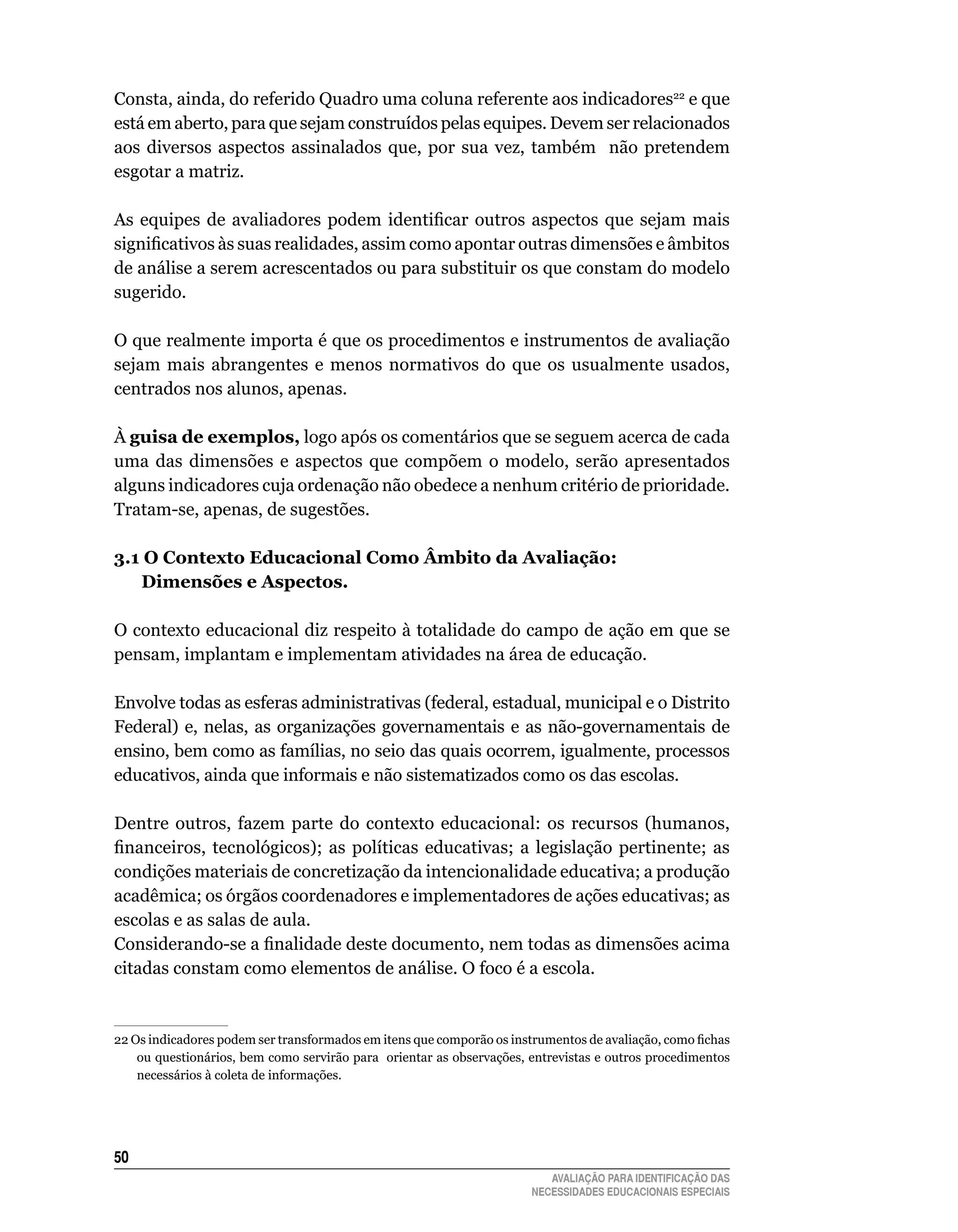 Consta,	ainda,	do	referido	quadro	uma	coluna	referente	aos	indicadores22	e	que	
está	em	aberto,	para	que	sejam	construídos	pelas	equipes.	Devem	ser	relacionados	
aos	 diversos	 aspectos	 assinalados	 que,	 por	 sua	 vez,	 também	 	 não	 pretendem	
esgotar	a	matriz.	

As equipes de avaliadores podem identificar outros aspectos que sejam mais
significativos às suas realidades, assim como apontar outras dimensões e âmbitos
de	análise	a	serem	acrescentados	ou	para	substituir	os	que	constam	do	modelo	
sugerido.

O	que	realmente	importa	é	que	os	procedimentos	e	instrumentos	de	avaliação	
sejam	 mais	 abrangentes	 e	 menos	 normativos	 do	 que	 os	 usualmente	 usados,	
centrados	nos	alunos,	apenas.

À guisa de exemplos, logo após os comentários que se seguem acerca de cada
uma	 das	 dimensões	 e	 aspectos	 que	 compõem	 o	 modelo,	 serão	 apresentados	
alguns	indicadores	cuja	ordenação	não	obedece	a	nenhum	critério	de	prioridade.	
Tratam-se,	apenas,	de	sugestões.		

3.1 O Contexto educacional Como âmbito da Avaliação:
   dimensões e Aspectos.

O	contexto	educacional	diz	respeito	à	totalidade	do	campo	de	ação	em	que	se	
pensam,	implantam	e	implementam	atividades	na	área	de	educação.

Envolve	todas	as	esferas	administrativas	(federal,	estadual,	municipal	e	o	Distrito	
Federal)	 e,	 nelas,	 as	 organizações	 governamentais	 e	 as	 não-governamentais	 de	
ensino,	bem	como	as	famílias,	no	seio	das	quais	ocorrem,	igualmente,	processos	
educativos,	ainda	que	informais	e	não	sistematizados	como	os	das	escolas.

Dentre	 outros,	 fazem	 parte	 do	 contexto	 educacional:	 os	 recursos	 (humanos,	
financeiros, tecnológicos); as políticas educativas; a legislação pertinente; as
condições	materiais	de	concretização	da	intencionalidade	educativa;	a	produção	
acadêmica; os órgãos coordenadores e implementadores de ações educativas; as
escolas	e	as	salas	de	aula.
Considerando-se a finalidade deste documento, nem todas as dimensões acima
citadas	constam	como	elementos	de	análise.	O	foco	é	a	escola.


22 Os indicadores podem ser transformados em itens que comporão os instrumentos de avaliação, como fichas
    ou	questionários,	bem	como	servirão	para		orientar	as	observações,	entrevistas	e	outros	procedimentos	
    necessários	à	coleta	de	informações.




50
                                                                          AVALIAÇÃO PARA IDENTIFICAÇÃO DAS
                                                                       NECESSIDADES EDUCACIONAIS ESPECIAIS
 