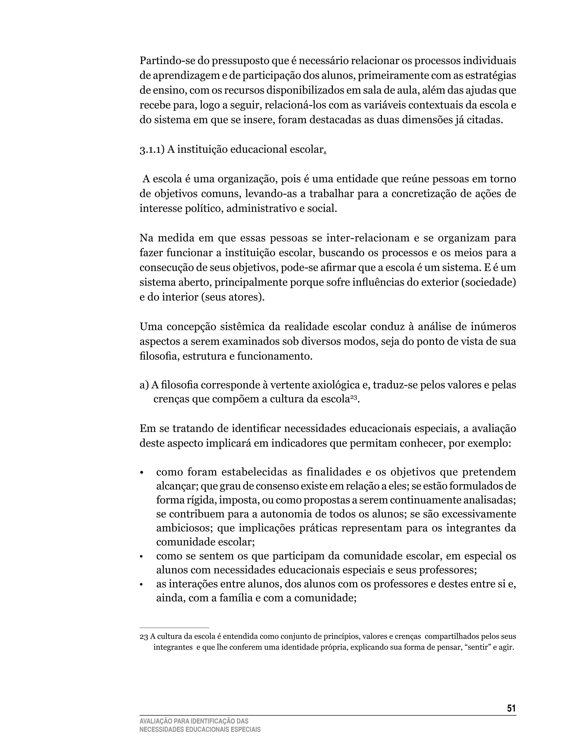 Partindo-se	do	pressuposto	que	é	necessário	relacionar	os	processos	individuais	
de	aprendizagem	e	de	participação	dos	alunos,	primeiramente	com	as	estratégias	
de	ensino,	com	os	recursos	disponibilizados	em	sala	de	aula,	além	das	ajudas	que	
recebe	para,	logo	a	seguir,	relacioná-los	com	as	variáveis	contextuais	da	escola	e	
do	sistema	em	que	se	insere,	foram	destacadas	as	duas	dimensões	já	citadas.

3.1.1)	A	instituição	educacional	escolar.

 A escola é uma organização, pois é uma entidade que reúne pessoas em torno
de	objetivos	comuns,	levando-as	a	trabalhar	para	a	concretização	de	ações	de	
interesse	político,	administrativo	e	social.	

Na	 medida	 em	 que	 essas	 pessoas	 se	 inter-relacionam	 e	 se	 organizam	 para	
fazer	funcionar	a	instituição	escolar,	buscando	os	processos	e	os	meios	para	a	
consecução de seus objetivos, pode-se afirmar que a escola é um sistema. E é um
sistema aberto, principalmente porque sofre influências do exterior (sociedade)
e	do	interior	(seus	atores).

Uma concepção sistêmica da realidade escolar conduz à análise de inúmeros
aspectos	a	serem	examinados	sob	diversos	modos,	seja	do	ponto	de	vista	de	sua	
filosofia, estrutura e funcionamento.

a) A filosofia corresponde à vertente axiológica e, traduz-se pelos valores e pelas
   crenças	que	compõem	a	cultura	da	escola23.

Em se tratando de identificar necessidades educacionais especiais, a avaliação
deste	aspecto	implicará	em	indicadores	que	permitam	conhecer,	por	exemplo:

•	 como	 foram	 estabelecidas	 as	 finalidades	 e	 os	 objetivos	 que	 pretendem	
   alcançar;	que	grau	de	consenso	existe	em	relação	a	eles;	se	estão	formulados	de	
   forma	rígida,	imposta,	ou	como	propostas	a	serem	continuamente	analisadas;	
   se	contribuem	para	a	autonomia	de	todos	os	alunos;	se	são	excessivamente	
   ambiciosos;	 que	 implicações	 práticas	 representam	 para	 os	 integrantes	 da	
   comunidade	escolar;	
•	 como	se	sentem	os	que	participam	da	comunidade	escolar,	em	especial	os	
   alunos	com	necessidades	educacionais	especiais	e	seus	professores;	
•	 as	interações	entre	alunos,	dos	alunos	com	os	professores	e	destes	entre	si	e,	
   ainda,	com	a	família	e	com	a	comunidade;


23	A	cultura	da	escola	é	entendida	como	conjunto	de	princípios,	valores	e	crenças		compartilhados	pelos	seus	
    integrantes e que lhe conferem uma identidade própria, explicando sua forma de pensar, “sentir” e agir.




                                                                                                         51
AVALIAÇÃO PARA IDENTIFICAÇÃO DAS
NECESSIDADES EDUCACIONAIS ESPECIAIS
 