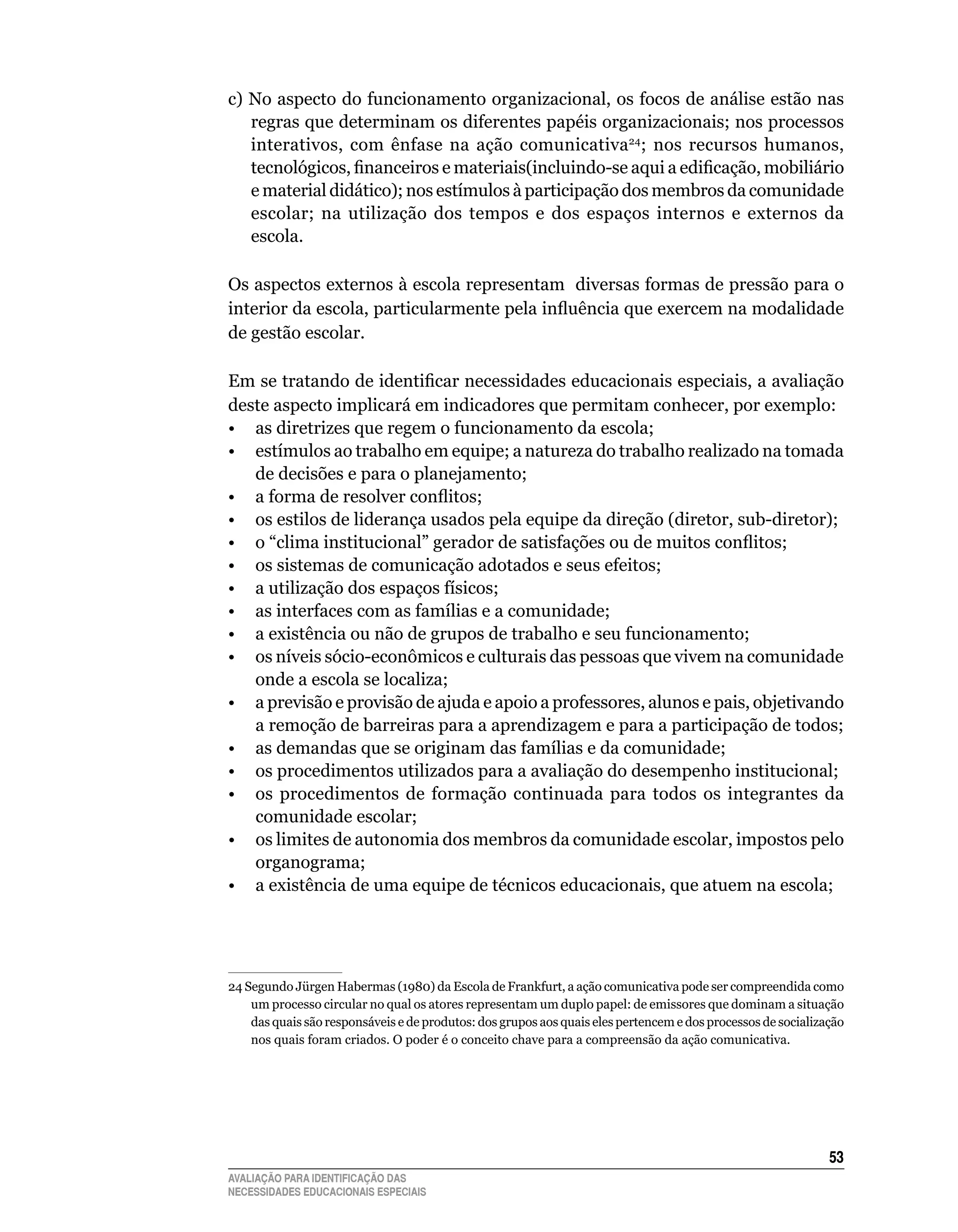 c)	No	aspecto	do	funcionamento	organizacional,	os	focos	de	análise	estão	nas	
   regras	que	determinam	os	diferentes	papéis	organizacionais;	nos	processos	       	
   interativos,	 com	 ênfase	 na	 ação	 comunicativa ;	 nos	 recursos	 humanos,	
                                                       24

   tecnológicos, financeiros e materiais(incluindo-se aqui a edificação, mobiliário
   e	material	didático);	nos	estímulos	à	participação	dos	membros	da	comunidade	
   escolar;	 na	 utilização	 dos	 tempos	 e	 dos	 espaços	 internos	 e	 externos	 da	
   escola.
	
Os	aspectos	externos	à	escola	representam		diversas	formas	de	pressão	para	o	
interior da escola, particularmente pela influência que exercem na modalidade
de	gestão	escolar.

Em se tratando de identificar necessidades educacionais especiais, a avaliação
deste	aspecto	implicará	em	indicadores	que	permitam	conhecer,	por	exemplo:
•	 as	diretrizes	que	regem	o	funcionamento	da	escola;
•	 estímulos	ao	trabalho	em	equipe;	a	natureza	do	trabalho	realizado	na	tomada	
   de	decisões	e	para	o	planejamento;
• a forma de resolver conflitos;
•	 os	estilos	de	liderança	usados	pela	equipe	da	direção	(diretor,	sub-diretor);
• o “clima institucional” gerador de satisfações ou de muitos conflitos;
•	 os	sistemas	de	comunicação	adotados	e	seus	efeitos;
•	 a	utilização	dos	espaços	físicos;
•	 as	interfaces	com	as	famílias	e	a	comunidade;
•	 a	existência	ou	não	de	grupos	de	trabalho	e	seu	funcionamento;
• os níveis sócio-econômicos e culturais das pessoas que vivem na comunidade
   onde	a	escola	se	localiza;
•	 a	previsão	e	provisão	de	ajuda	e	apoio	a	professores,	alunos	e	pais,	objetivando	
   a	remoção	de	barreiras	para	a	aprendizagem	e	para	a	participação	de	todos;
•	 as	demandas	que	se	originam	das	famílias	e	da	comunidade;
•	 os	procedimentos	utilizados	para	a	avaliação	do	desempenho	institucional;	
•	 os	 procedimentos	 de	 formação	 continuada	 para	 todos	 os	 integrantes	 da	
   comunidade	escolar;
•	 os	limites	de	autonomia	dos	membros	da	comunidade	escolar,	impostos	pelo	
   organograma;
•	 a	existência	de	uma	equipe	de	técnicos	educacionais,	que	atuem	na	escola;




24	Segundo	Jürgen	Habermas	(1980)	da	Escola	de	Frankfurt,	a	ação	comunicativa	pode	ser	compreendida	como	
    um	processo	circular	no	qual	os	atores	representam	um	duplo	papel:	de	emissores	que	dominam	a	situação	
    das	quais	são	responsáveis	e	de	produtos:	dos	grupos	aos	quais	eles	pertencem	e	dos	processos	de	socialização	
    nos	quais	foram	criados.	O	poder	é	o	conceito	chave	para	a	compreensão	da	ação	comunicativa.	




                                                                                                              53
AVALIAÇÃO PARA IDENTIFICAÇÃO DAS
NECESSIDADES EDUCACIONAIS ESPECIAIS
 
