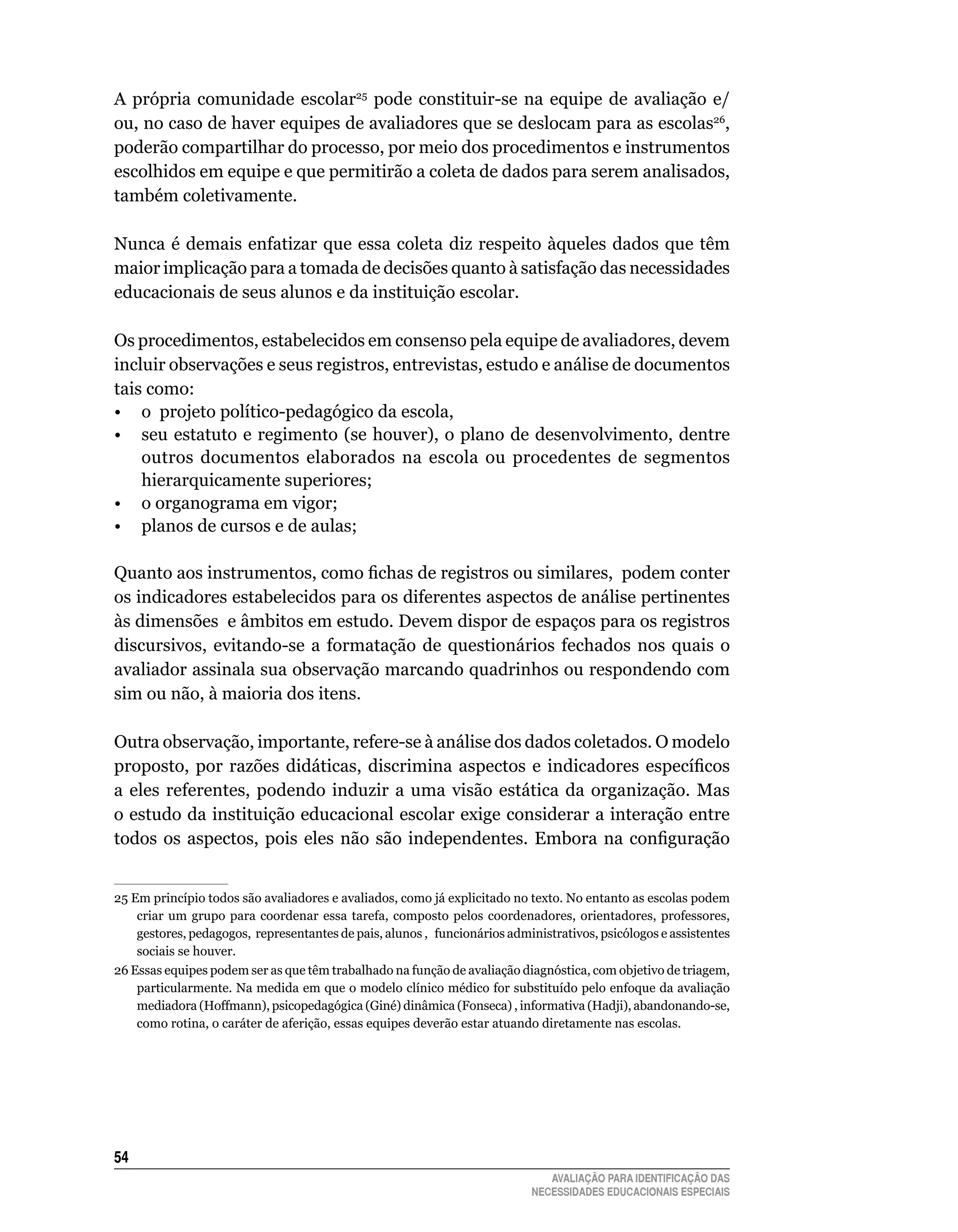 A própria comunidade escolar25	 pode	 constituir-se	 na	 equipe	 de	 avaliação	 e/
ou,	no	caso	de	haver	equipes	de	avaliadores	que	se	deslocam	para	as	escolas26,	
poderão	compartilhar	do	processo,	por	meio	dos	procedimentos	e	instrumentos	
escolhidos	em	equipe	e	que	permitirão	a	coleta	de	dados	para	serem	analisados,	
também	coletivamente.

Nunca	 é	 demais	 enfatizar	 que	 essa	 coleta	 diz	 respeito	 àqueles	 dados	 que	 têm	
maior	implicação	para	a	tomada	de	decisões	quanto	à	satisfação	das	necessidades	
educacionais	de	seus	alunos	e	da	instituição	escolar.

Os	procedimentos,	estabelecidos	em	consenso	pela	equipe	de	avaliadores,	devem	
incluir	observações	e	seus	registros,	entrevistas,	estudo	e	análise	de	documentos	
tais	como:
• o projeto político-pedagógico da escola,
•	 seu	estatuto	e	regimento	(se	houver),	o	plano	de	desenvolvimento,	dentre	
    outros	 documentos	 elaborados	 na	 escola	 ou	 procedentes	 de	 segmentos	
    hierarquicamente	superiores;
•	 o	organograma	em	vigor;
•	 planos	de	cursos	e	de	aulas;

Quanto aos instrumentos, como fichas de registros ou similares, podem conter
os	indicadores	estabelecidos	para	os	diferentes	aspectos	de	análise	pertinentes	
às	dimensões		e	âmbitos	em	estudo.	Devem	dispor	de	espaços	para	os	registros	
discursivos,	 evitando-se	 a	 formatação	 de	 questionários	 fechados	 nos	 quais	 o	
avaliador	assinala	sua	observação	marcando	quadrinhos	ou	respondendo	com	
sim	ou	não,	à	maioria	dos	itens.

Outra	observação,	importante,	refere-se	à	análise	dos	dados	coletados.	O	modelo	
proposto, por razões didáticas, discrimina aspectos e indicadores específicos
a	 eles	 referentes,	 podendo	 induzir	 a	 uma	 visão	 estática	 da	 organização.	 Mas	
o	estudo	da	instituição	educacional	escolar	exige	considerar	a	interação	entre	
todos os aspectos, pois eles não são independentes. Embora na configuração


25	Em	princípio	todos	são	avaliadores	e	avaliados,	como	já	explicitado	no	texto.	No	entanto	as	escolas	podem	
    criar	 um	 grupo	 para	 coordenar	 essa	 tarefa,	 composto	 pelos	 coordenadores,	 orientadores,	 professores,	
    gestores, pedagogos, representantes de pais, alunos , funcionários administrativos, psicólogos e assistentes
    sociais	se	houver.		
26 Essas equipes podem ser as que têm trabalhado na função de avaliação diagnóstica, com objetivo de triagem,
    particularmente.	Na	medida	em	que	o	modelo	clínico	médico	for	substituído	pelo	enfoque	da	avaliação	
    mediadora (Hoffmann), psicopedagógica (Giné) dinâmica (Fonseca) , informativa (Hadji), abandonando-se,
    como	rotina,	o	caráter	de	aferição,	essas	equipes	deverão	estar	atuando	diretamente	nas	escolas.




54
                                                                                AVALIAÇÃO PARA IDENTIFICAÇÃO DAS
                                                                             NECESSIDADES EDUCACIONAIS ESPECIAIS
 