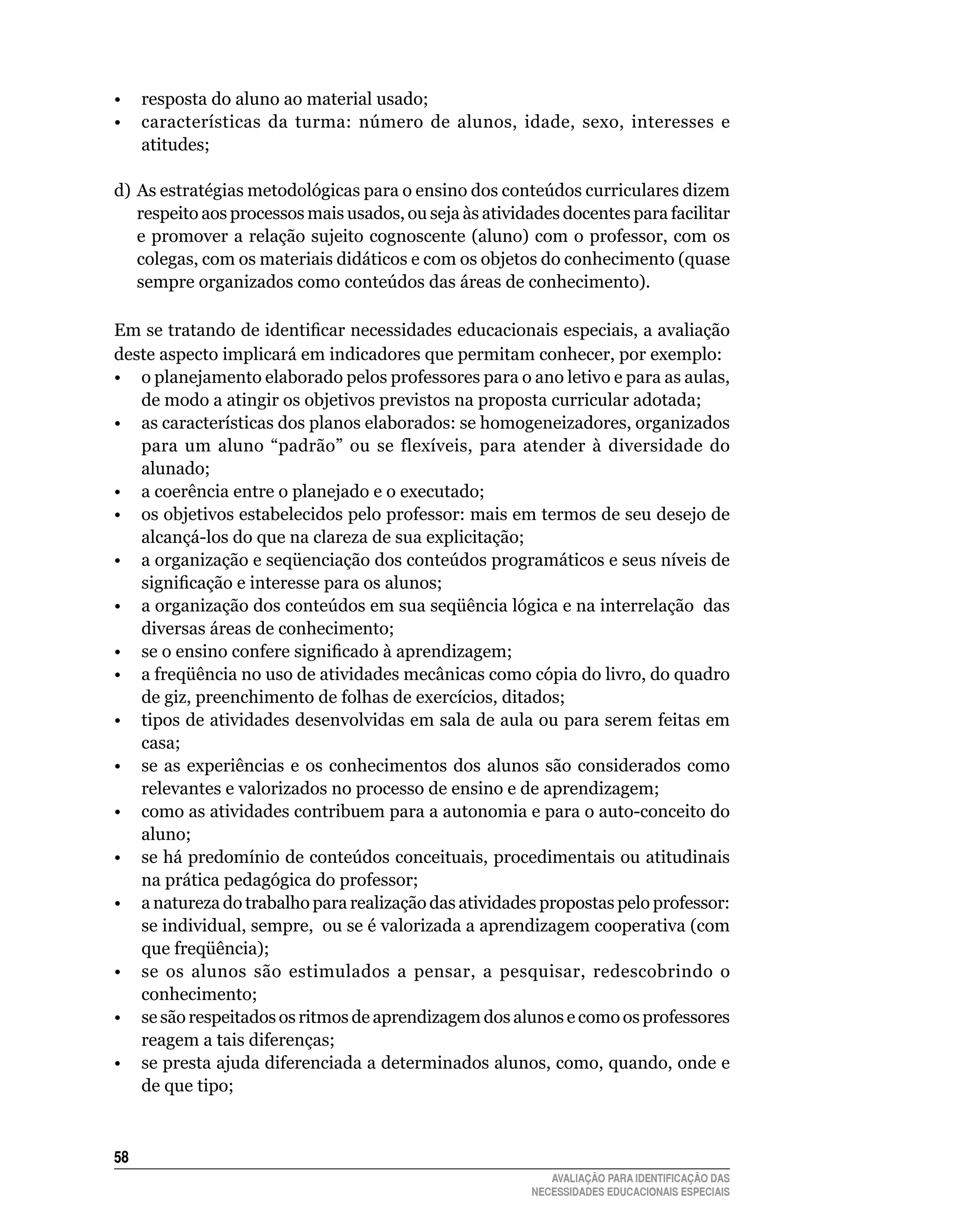 •	 resposta	do	aluno	ao	material	usado;
• características da turma: número de alunos, idade, sexo, interesses e
   atitudes;

d) As estratégias metodológicas para o ensino dos conteúdos curriculares dizem
   respeito	aos	processos	mais	usados,	ou	seja	às	atividades	docentes	para	facilitar	
   e	promover	a	relação	sujeito	cognoscente	(aluno)	com	o	professor,	com	os	
   colegas,	com	os	materiais	didáticos	e	com	os	objetos	do	conhecimento	(quase	
   sempre organizados como conteúdos das áreas de	conhecimento).

Em se tratando de identificar necessidades educacionais especiais, a avaliação
deste	aspecto	implicará	em	indicadores	que	permitam	conhecer,	por	exemplo:
•	 o	planejamento	elaborado	pelos	professores	para	o	ano	letivo	e	para	as	aulas,	
   de	modo	a	atingir	os	objetivos	previstos	na	proposta	curricular	adotada;
•	 as	características	dos	planos	elaborados:	se	homogeneizadores,	organizados	
   para	 um	 aluno	 “padrão”	 ou	 se	 flexíveis,	 para	 atender	 à	 diversidade	 do	
   alunado;		
•	 a	coerência	entre	o	planejado	e	o	executado;	
•	 os	objetivos	estabelecidos	pelo	professor:	mais	em	termos	de	seu	desejo	de	
   alcançá-los	do	que	na	clareza	de	sua	explicitação;
• a organização e seqüenciação dos conteúdos programáticos e seus níveis de
   significação e interesse para os alunos;
• a organização dos conteúdos em sua seqüência lógica e na interrelação das
   diversas	áreas	de	conhecimento;
• se o ensino confere significado à aprendizagem;
• a freqüência no uso de atividades mecânicas como cópia do livro, do quadro
   de	giz,	preenchimento	de	folhas	de	exercícios,	ditados;
•	 tipos	de	atividades	desenvolvidas	em	sala	de	aula	ou	para	serem	feitas	em	
   casa;
•	 se	 as	 experiências	 e	 os	 conhecimentos	 dos	 alunos	 são	 considerados	 como	
   relevantes	e	valorizados	no	processo	de	ensino	e	de	aprendizagem;
•	 como	as	atividades	contribuem	para	a	autonomia	e	para	o	auto-conceito	do	
   aluno;
• se há predomínio de conteúdos conceituais, procedimentais ou atitudinais
   na prática pedagógica do professor;
•	 a	natureza	do	trabalho	para	realização	das	atividades	propostas	pelo	professor:	
   se	individual,	sempre,		ou	se	é	valorizada	a	aprendizagem	cooperativa	(com	
   que	freqüência);
•	 se	 os	 alunos	 são	 estimulados	 a	 pensar,	 a	 pesquisar,	 redescobrindo	 o	
   conhecimento;
•	 se	são	respeitados	os	ritmos	de	aprendizagem	dos	alunos	e	como	os	professores	
   reagem	a	tais	diferenças;
•	 se	presta	ajuda	diferenciada	a	determinados	alunos,	como,	quando,	onde	e	
   de	que	tipo;



5
                                                            AVALIAÇÃO PARA IDENTIFICAÇÃO DAS
                                                         NECESSIDADES EDUCACIONAIS ESPECIAIS
 