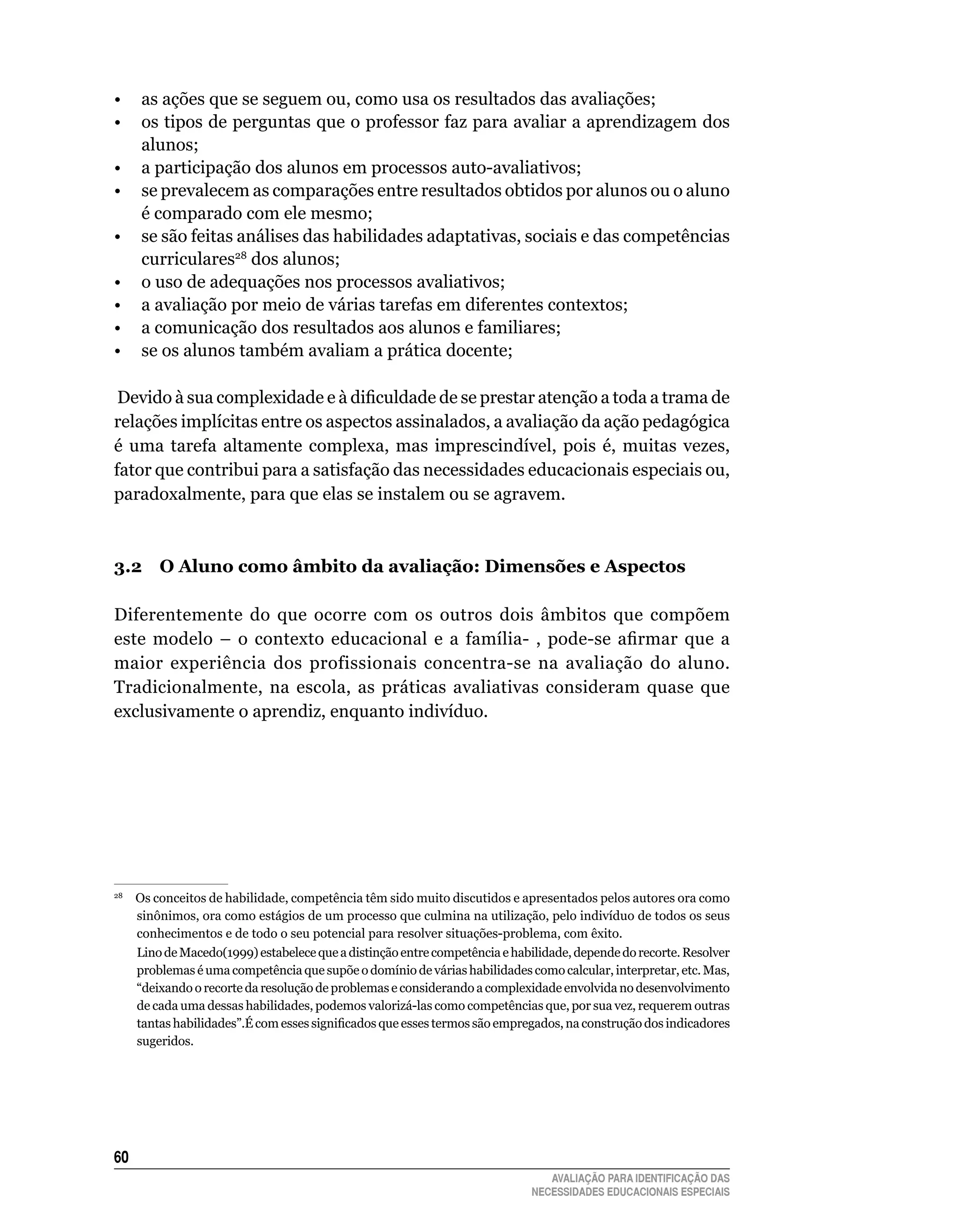 •	 as	ações	que	se	seguem	ou,	como	usa	os	resultados	das	avaliações;
•	 os	tipos	de	perguntas	que	o	professor	faz	para	avaliar	a	aprendizagem	dos	
   alunos;
•	 a	participação	dos	alunos	em	processos	auto-avaliativos;
•	 se	prevalecem	as	comparações	entre	resultados	obtidos	por	alunos	ou	o	aluno	
   é	comparado	com	ele	mesmo;
•	 se	são	feitas	análises	das	habilidades	adaptativas,	sociais	e	das	competências	
   curriculares28	dos	alunos;
•	 o	uso	de	adequações	nos	processos	avaliativos;
•	 a	avaliação	por	meio	de	várias	tarefas	em	diferentes	contextos;
•	 a	comunicação	dos	resultados	aos	alunos	e	familiares;
•	 se	os	alunos	também	avaliam	a	prática	docente;

 Devido à sua complexidade e à dificuldade de se prestar atenção a toda a trama de
relações implícitas entre os aspectos assinalados, a avaliação da ação pedagógica
é	 uma	 tarefa	 altamente	 complexa,	 mas	 imprescindível,	 pois	 é,	 muitas	 vezes,	
fator	que	contribui	para	a	satisfação	das	necessidades	educacionais	especiais	ou,	
paradoxalmente,	para	que	elas	se	instalem	ou	se	agravem.



3.2 O Aluno como âmbito da avaliação: dimensões e Aspectos

Diferentemente	 do	 que	 ocorre	 com	 os	 outros	 dois	 âmbitos	 que	 compõem	
este modelo – o contexto educacional e a família- , pode-se afirmar que a
maior	 experiência	 dos	 profissionais	 concentra-se	 na	 avaliação	 do	 aluno.	
Tradicionalmente,	 na	 escola,	 as	 práticas	 avaliativas	 consideram	 quase	 que	
exclusivamente	o	aprendiz,	enquanto	indivíduo.




 					Os	conceitos	de	habilidade,	competência	têm	sido	muito	discutidos	e	apresentados	pelos	autores	ora	como	
28

      sinônimos,	ora	como	estágios	de	um	processo	que	culmina	na	utilização,	pelo	indivíduo	de	todos	os	seus	
      conhecimentos	e	de	todo	o	seu	potencial	para	resolver	situações-problema,	com	êxito.
      lino	de	Macedo(1999)	estabelece	que	a	distinção	entre	competência	e	habilidade,	depende	do	recorte.	Resolver	
      problemas	é	uma	competência	que	supõe	o	domínio	de	várias	habilidades	como	calcular,	interpretar,	etc.	Mas,	
      “deixando	o	recorte	da	resolução	de	problemas	e	considerando	a	complexidade	envolvida	no	desenvolvimento	
      de	cada	uma	dessas	habilidades,	podemos	valorizá-las	como	competências	que,	por	sua	vez,	requerem	outras	
      tantas habilidades”.É com esses significados que esses termos são empregados, na construção dos indicadores
      sugeridos.	




60
                                                                                AVALIAÇÃO PARA IDENTIFICAÇÃO DAS
                                                                             NECESSIDADES EDUCACIONAIS ESPECIAIS
 