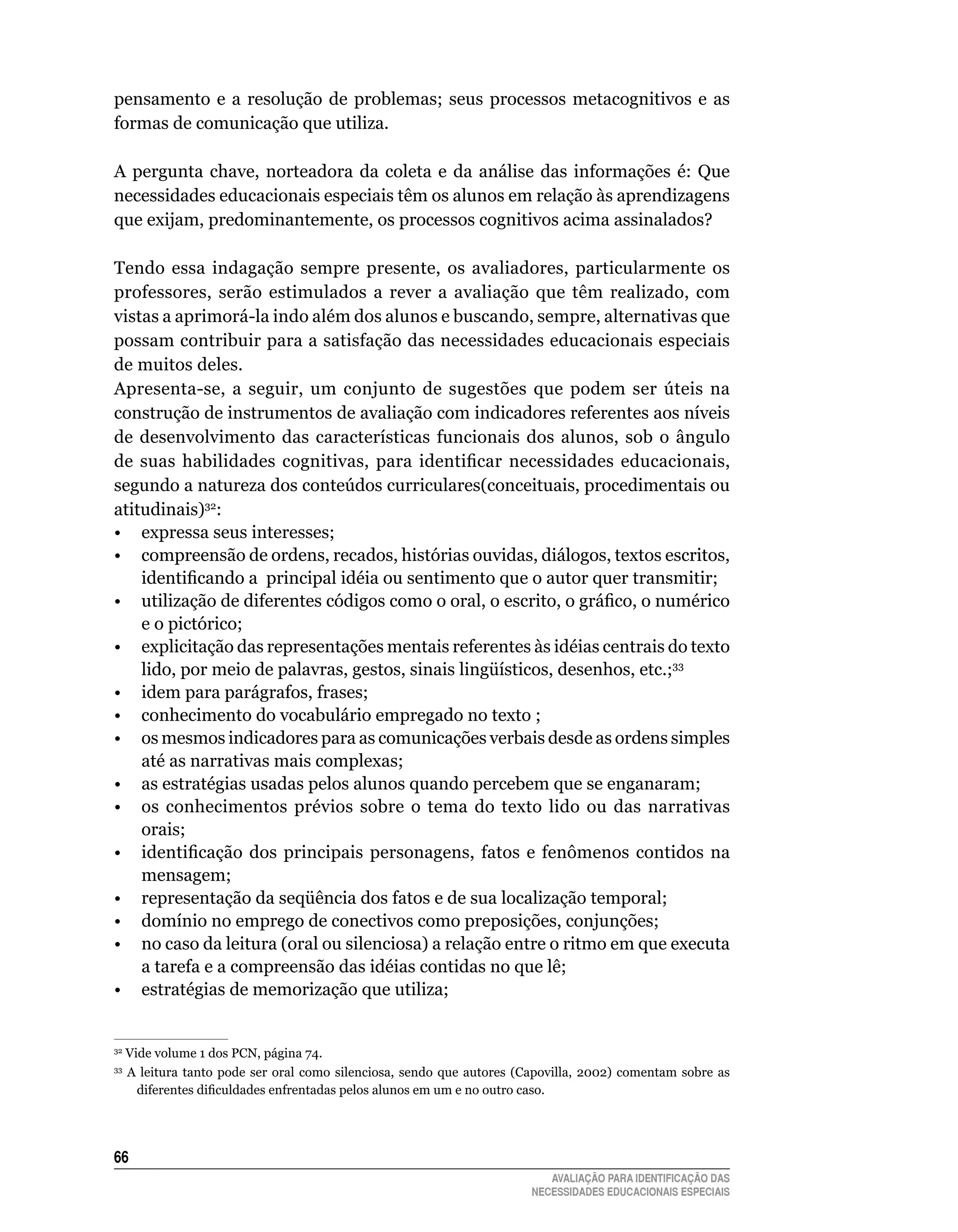 pensamento	 e	 a	 resolução	 de	 problemas;	 seus	 processos	 metacognitivos	 e	 as	
formas	de	comunicação	que	utiliza.	

A	 pergunta	 chave,	 norteadora	 da	 coleta	 e	 da	 análise	 das	 informações	 é:	 que	
necessidades	educacionais	especiais	têm	os	alunos	em	relação	às	aprendizagens	
que exijam, predominantemente, os processos cognitivos acima assinalados?

Tendo	 essa	 indagação	 sempre	 presente,	 os	 avaliadores,	 particularmente	 os	
professores,	 serão	 estimulados	 a	 rever	 a	 avaliação	 que	 têm	 realizado,	 com	
vistas	a	aprimorá-la	indo	além	dos	alunos	e	buscando,	sempre,	alternativas	que	
possam	contribuir	para	a	satisfação	das	necessidades	educacionais	especiais	
de	muitos	deles.
Apresenta-se, a seguir, um conjunto de sugestões que podem ser úteis na
construção	de	instrumentos	de	avaliação	com	indicadores	referentes	aos	níveis	
de	 desenvolvimento	 das	 características	 funcionais	 dos	 alunos,	 sob	 o	 ângulo	
de suas habilidades cognitivas, para identificar necessidades educacionais,
segundo a natureza dos conteúdos curriculares(conceituais, procedimentais ou
atitudinais)32:
•	 expressa	seus	interesses;
• compreensão de ordens, recados, histórias ouvidas, diálogos, textos escritos,
    identificando a principal idéia ou sentimento que o autor quer transmitir;
• utilização de diferentes códigos como o oral, o escrito, o gráfico, o numérico
    e o pictórico;
•	 explicitação	das	representações	mentais	referentes	às	idéias	centrais	do	texto	
    lido,	por	meio	de	palavras,	gestos,	sinais	lingüísticos,	desenhos,	etc.;33
•	 idem	para	parágrafos,	frases;
•	 conhecimento	do	vocabulário	empregado	no	texto	;
•	 os	mesmos	indicadores	para	as	comunicações	verbais	desde	as	ordens	simples	
    até	as	narrativas	mais	complexas;
•	 as	estratégias	usadas	pelos	alunos	quando	percebem	que	se	enganaram;
•	 os	 conhecimentos	 prévios	 sobre	 o	 tema	 do	 texto	 lido	 ou	 das	 narrativas	
    orais;
• identificação dos principais personagens, fatos e fenômenos contidos na
    mensagem;
•	 representação	da	seqüência	dos	fatos	e	de	sua	localização	temporal;
•	 domínio	no	emprego	de	conectivos	como	preposições,	conjunções;
•	 no	caso	da	leitura	(oral	ou	silenciosa)	a	relação	entre	o	ritmo	em	que	executa	
    a	tarefa	e	a	compreensão	das	idéias	contidas	no	que	lê;
•	 estratégias	de	memorização	que	utiliza;


32
     	Vide	volume	1	dos	PCN,	página	74.
33
     	 A	 leitura	 tanto	 pode	 ser	 oral	 como	 silenciosa,	 sendo	 que	 autores	 (Capovilla,	 2002)	 comentam	 sobre	 as	
        diferentes dificuldades enfrentadas pelos alunos em um e no outro caso.




66
                                                                                       AVALIAÇÃO PARA IDENTIFICAÇÃO DAS
                                                                                    NECESSIDADES EDUCACIONAIS ESPECIAIS
 