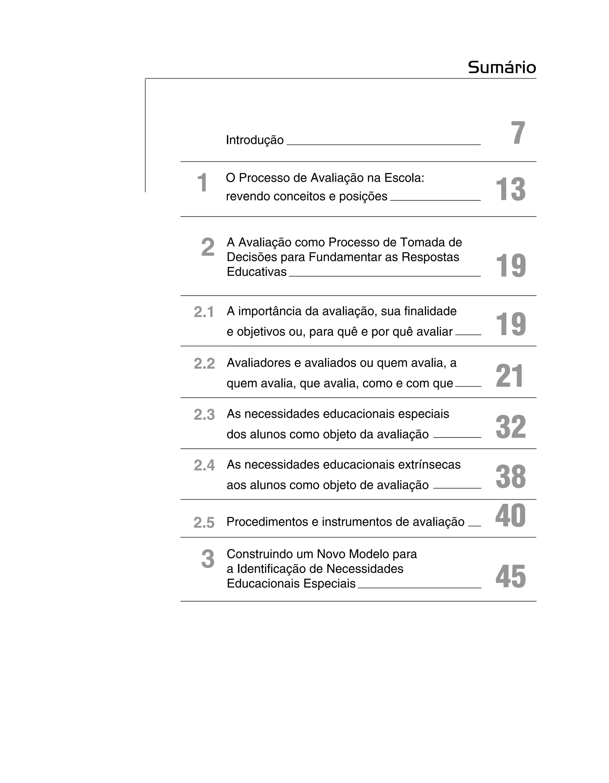 Sumário


     Introdução                                       7
1    O Processo de Avaliação na Escola:
     revendo conceitos e posições                   13
 2   A Avaliação como Processo de Tomada de

                                                    19
     Decisões para Fundamentar as Respostas
     Educativas


2.1 A importância da avaliação, sua finalidade
     e objetivos ou, para quê e por quê avaliar     19
2.2 Avaliadores e avaliados ou quem avalia, a
     quem avalia, que avalia, como e com que        21
2.3 As necessidades educacionais especiais
     dos alunos como objeto da avaliação            32
2.4 As necessidades educacionais extrínsecas
     aos alunos como objeto de avaliação            38
2.5 Procedimentos e instrumentos de avaliação       40
 3   Construindo um Novo Modelo para
     a Identificação de Necessidades
     Educacionais Especiais                         45
 