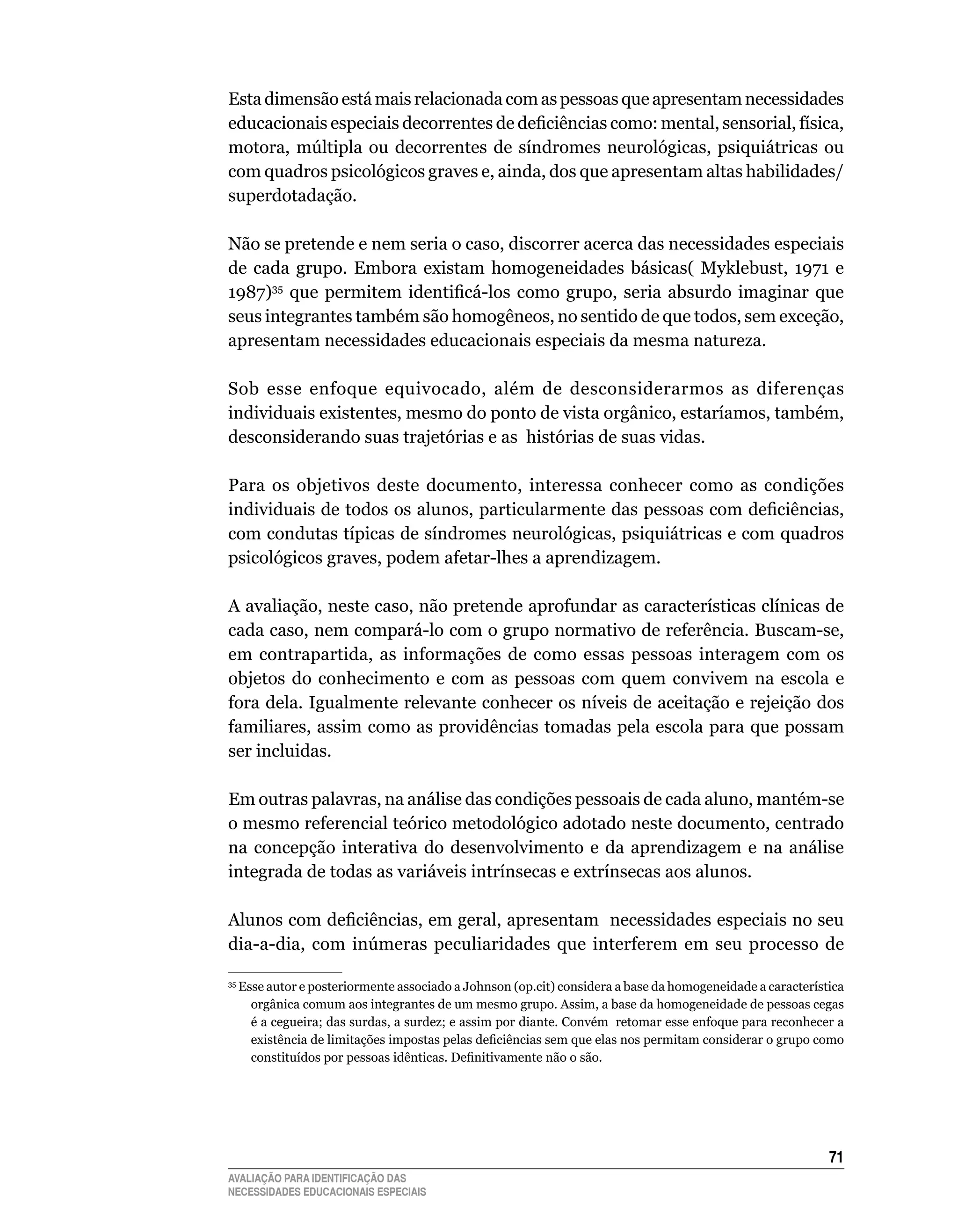 Esta	dimensão	está	mais	relacionada	com	as	pessoas	que	apresentam	necessidades	
educacionais especiais decorrentes de deficiências como: mental, sensorial, física,
motora, múltipla ou decorrentes de síndromes neurológicas, psiquiátricas ou
com quadros psicológicos graves e, ainda, dos que apresentam altas habilidades/
superdotadação.

Não	se	pretende	e	nem	seria	o	caso,	discorrer	acerca	das	necessidades	especiais	
de	 cada	 grupo.	 Embora	 existam	 homogeneidades	 básicas(	 Myklebust,	 1971	 e	
1987)35 que permitem identificá-los como grupo, seria absurdo imaginar que
seus	integrantes	também	são	homogêneos,	no	sentido	de	que	todos,	sem	exceção,	
apresentam	necessidades	educacionais	especiais	da	mesma	natureza.	

Sob	 esse	 enfoque	 equivocado,	 além	 de	 desconsiderarmos	 as	 diferenças	
individuais	existentes,	mesmo	do	ponto	de	vista	orgânico,	estaríamos,	também,	
desconsiderando suas trajetórias e as histórias de suas vidas.

Para	 os	 objetivos	 deste	 documento,	 interessa	 conhecer	 como	 as	 condições	
individuais de todos os alunos, particularmente das pessoas com deficiências,
com condutas típicas de síndromes neurológicas, psiquiátricas e com quadros
psicológicos graves, podem afetar-lhes a aprendizagem.

A	avaliação,	neste	caso,	não	pretende	aprofundar	as	características	clínicas	de	
cada	caso,	nem	compará-lo	com	o	grupo	normativo	de	referência.	Buscam-se,	
em	 contrapartida,	 as	 informações	 de	 como	 essas	 pessoas	 interagem	 com	 os	
objetos	 do	 conhecimento	 e	 com	 as	 pessoas	 com	 quem	 convivem	 na	 escola	 e	
fora	dela.	Igualmente	relevante	conhecer	os	níveis	de	aceitação	e	rejeição	dos	
familiares,	assim	como	as	providências	tomadas	pela	escola	para	que	possam	
ser	incluidas.	

Em	outras	palavras,	na	análise	das	condições	pessoais	de	cada	aluno,	mantém-se	
o mesmo referencial teórico metodológico adotado neste documento, centrado
na	 concepção	 interativa	 do	 desenvolvimento	 e	 da	 aprendizagem	 e	 na	 análise	
integrada	de	todas	as	variáveis	intrínsecas	e	extrínsecas	aos	alunos.		

Alunos com deficiências, em geral, apresentam necessidades especiais no seu
dia-a-dia, com inúmeras peculiaridades que interferem em seu processo de

 	Esse	autor	e	posteriormente	associado	a	Johnson	(op.cit)	considera	a	base	da	homogeneidade	a	característica	
35

    orgânica	comum	aos	integrantes	de	um	mesmo	grupo.	Assim,	a	base	da	homogeneidade	de	pessoas	cegas	
    é	a	cegueira;	das	surdas,	a	surdez;	e	assim	por	diante.	Convém		retomar	esse	enfoque	para	reconhecer	a	
    existência de limitações impostas pelas deficiências sem que elas nos permitam considerar o grupo como
    constituídos por pessoas idênticas. Definitivamente não o são.




                                                                                                          1
AVALIAÇÃO PARA IDENTIFICAÇÃO DAS
NECESSIDADES EDUCACIONAIS ESPECIAIS
 