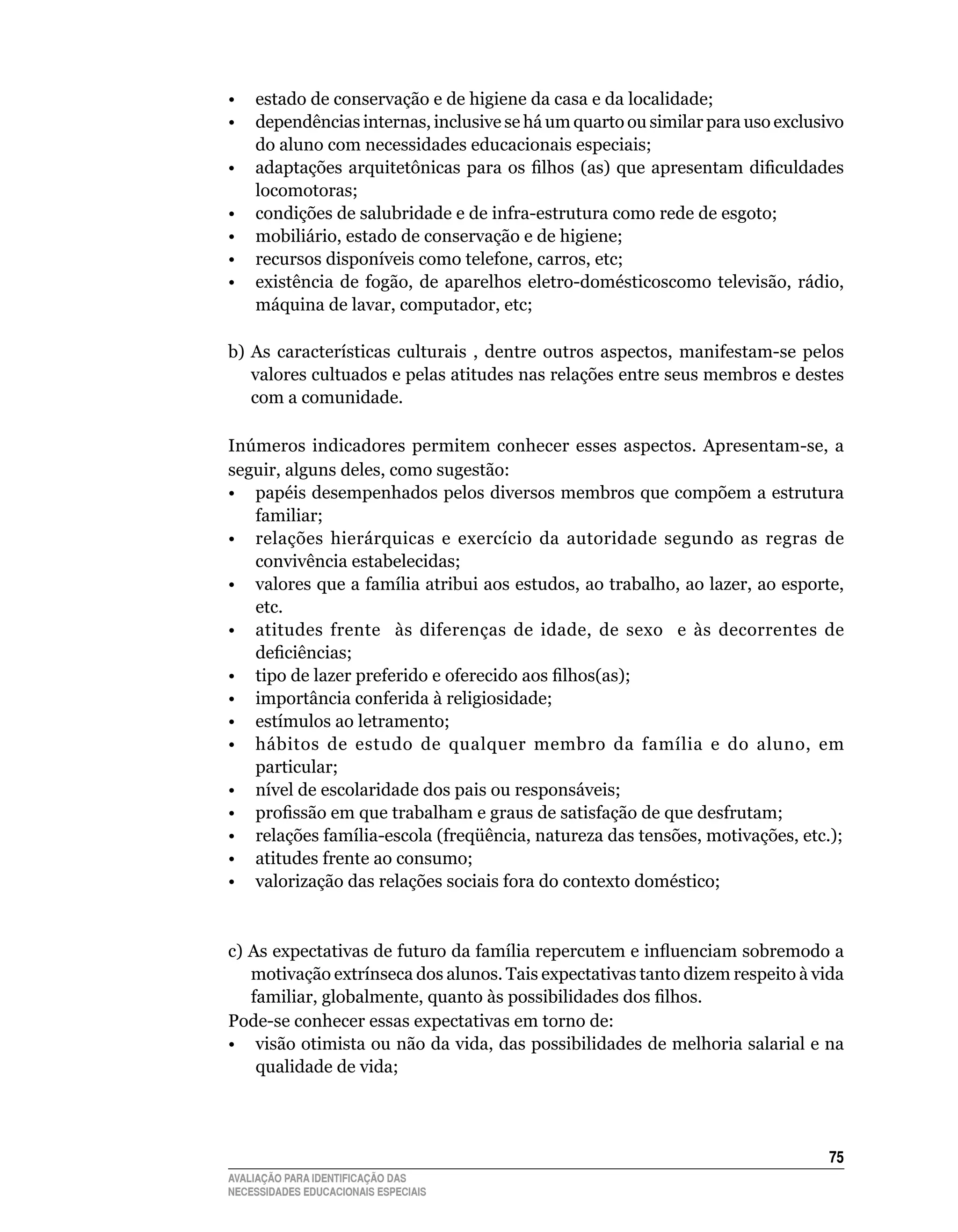 •	 estado	de	conservação	e	de	higiene	da	casa	e	da	localidade;
•	 dependências	internas,	inclusive	se	há	um	quarto	ou	similar	para	uso	exclusivo	
     do	aluno	com	necessidades	educacionais	especiais;
• adaptações arquitetônicas para os filhos (as) que apresentam dificuldades
     locomotoras;
•	 condições	de	salubridade	e	de	infra-estrutura	como	rede	de	esgoto;
•	 mobiliário,	estado	de	conservação	e	de	higiene;
•	 recursos	disponíveis	como	telefone,	carros,	etc;
•	 existência	 de	 fogão,	 de	 aparelhos	 eletro-domésticoscomo	 televisão,	 rádio,	
     máquina	de	lavar,	computador,	etc;
	
b)	 As	 características	 culturais	 ,	 dentre	 outros	 aspectos,	 manifestam-se	 pelos	
    valores	cultuados	e	pelas	atitudes	nas	relações	entre	seus	membros	e	destes	
    com	a	comunidade.

Inúmeros indicadores permitem conhecer esses aspectos. Apresentam-se, a
seguir,	alguns	deles,	como	sugestão:
•	 papéis	desempenhados	pelos	diversos	membros	que	compõem	a	estrutura	
   familiar;
•	 relações	 hierárquicas	 e	 exercício	 da	 autoridade	 segundo	 as	 regras	 de	
   convivência	estabelecidas;
•	 valores	que	a	família	atribui	aos	estudos,	ao	trabalho,	ao	lazer,	ao	esporte,	
   etc.
•	 atitudes	 frente	 	 às	 diferenças	 de	 idade,	 de	 sexo	 	 e	 às	 decorrentes	 de	
   deficiências;
• tipo de lazer preferido e oferecido aos filhos(as);
•	 importância	conferida	à	religiosidade;
•	 estímulos	ao	letramento;
•	 hábitos	 de	 estudo	 de	 qualquer	 membro	 da	 família	 e	 do	 aluno,	 em	
   particular;
•	 nível	de	escolaridade	dos	pais	ou	responsáveis;
• profissão em que trabalham e graus de satisfação de que desfrutam;
•	 relações	família-escola	(freqüência,	natureza	das	tensões,	motivações,	etc.);	
•	 atitudes	frente	ao	consumo;
•	 valorização	das	relações	sociais	fora	do	contexto	doméstico;


c) As expectativas de futuro da família repercutem e influenciam sobremodo a
   motivação	extrínseca	dos	alunos.	Tais	expectativas	tanto	dizem	respeito	à	vida	
   familiar, globalmente, quanto às possibilidades dos filhos.
Pode-se	conhecer	essas	expectativas	em	torno	de:
•	 visão	otimista	ou	não	da	vida,	das	possibilidades	de	melhoria	salarial	e	na	
    qualidade	de	vida;




                                                                                    5
AVALIAÇÃO PARA IDENTIFICAÇÃO DAS
NECESSIDADES EDUCACIONAIS ESPECIAIS
 