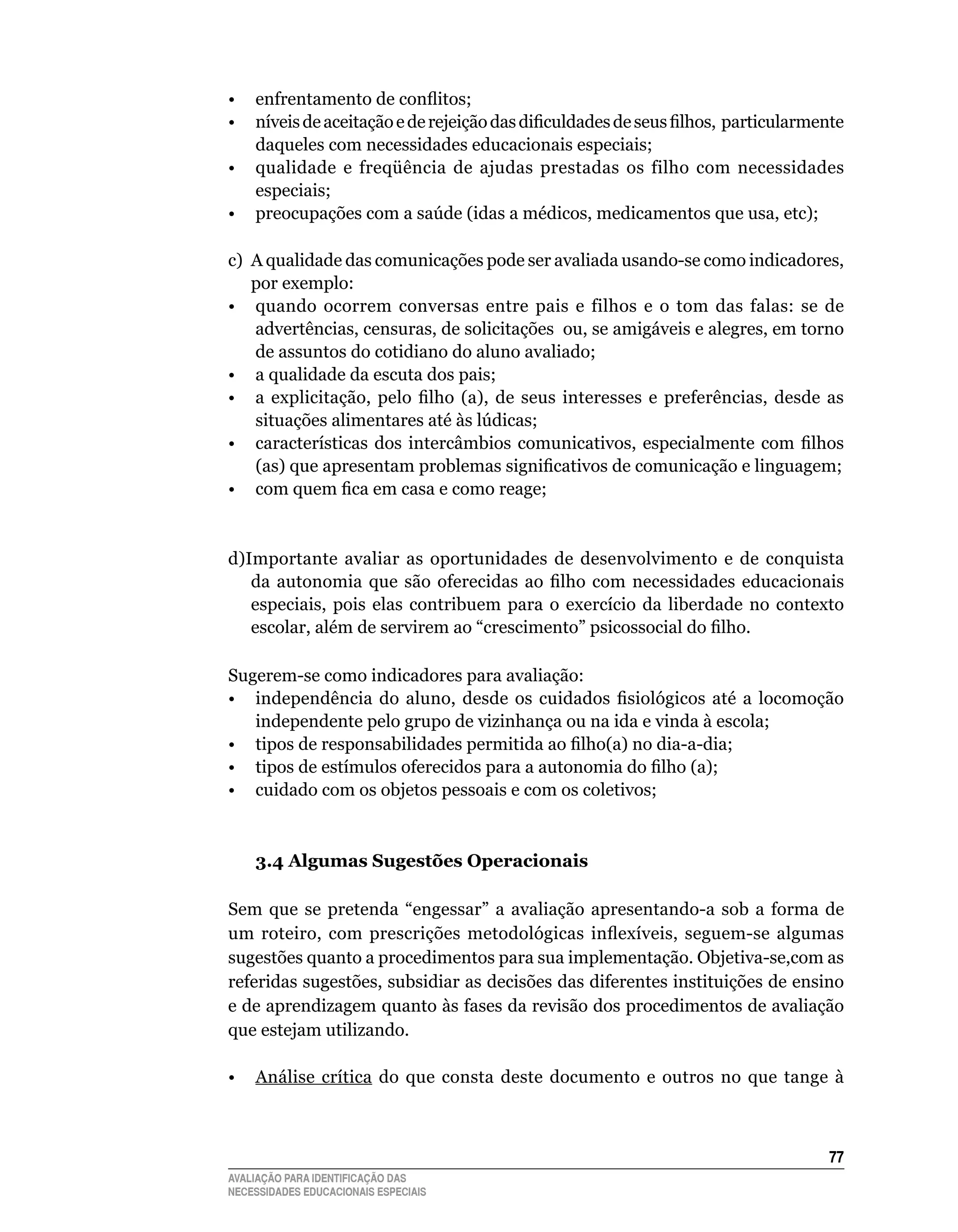 •  enfrentamento de conflitos;
•  níveis de aceitação e de rejeição das dificuldades de seus filhos, particularmente
   daqueles	com	necessidades	educacionais	especiais;
•	 qualidade	 e	 freqüência	 de	 ajudas	 prestadas	 os	 filho	 com	 necessidades	
   especiais;
• preocupações com a saúde (idas a médicos, medicamentos que usa, etc);

c)	 A	qualidade	das	comunicações	pode	ser	avaliada	usando-se	como	indicadores,	
    por	exemplo:
•	 quando	 ocorrem	 conversas	 entre	 pais	 e	 filhos	 e	 o	 tom	 das	 falas:	 se	 de	
    advertências,	censuras,	de	solicitações		ou,	se	amigáveis	e	alegres,	em	torno	
    de	assuntos	do	cotidiano	do	aluno	avaliado;
•	 a	qualidade	da	escuta	dos	pais;	
• a explicitação, pelo filho (a), de seus interesses e preferências, desde as
    situações alimentares até às lúdicas;
• características dos intercâmbios comunicativos, especialmente com filhos
    (as) que apresentam problemas significativos de comunicação e linguagem;
• com quem fica em casa e como reage;


d)Importante	 avaliar	 as	 oportunidades	 de	 desenvolvimento	 e	 de	 conquista	
   da autonomia que são oferecidas ao filho com necessidades educacionais
   especiais,	 pois	 elas	 contribuem	 para	 o	 exercício	 da	 liberdade	 no	 contexto	
   escolar, além de servirem ao “crescimento” psicossocial do filho.

Sugerem-se	como	indicadores	para	avaliação:
• independência do aluno, desde os cuidados fisiológicos até a locomoção
   independente	pelo	grupo	de	vizinhança	ou	na	ida	e	vinda	à	escola;
• tipos de responsabilidades permitida ao filho(a) no dia-a-dia;
• tipos de estímulos oferecidos para a autonomia do filho (a);
•	 cuidado	com	os	objetos	pessoais	e	com	os	coletivos;



    3.4 Algumas Sugestões Operacionais

Sem	 que	 se	 pretenda	 “engessar”	 a	 avaliação	 apresentando-a	 sob	 a	 forma	 de	
um roteiro, com prescrições metodológicas inflexíveis, seguem-se algumas
sugestões	quanto	a	procedimentos	para	sua	implementação.	Objetiva-se,com	as	
referidas	sugestões,	subsidiar	as	decisões	das	diferentes	instituições	de	ensino	
e	de	aprendizagem	quanto	às	fases	da	revisão	dos	procedimentos	de	avaliação	
que	estejam	utilizando.

•	 Análise	 crítica	 do	 que	 consta	 deste	 documento	 e	 outros	 no	 que	 tange	 à	



                                                                                    
AVALIAÇÃO PARA IDENTIFICAÇÃO DAS
NECESSIDADES EDUCACIONAIS ESPECIAIS
 