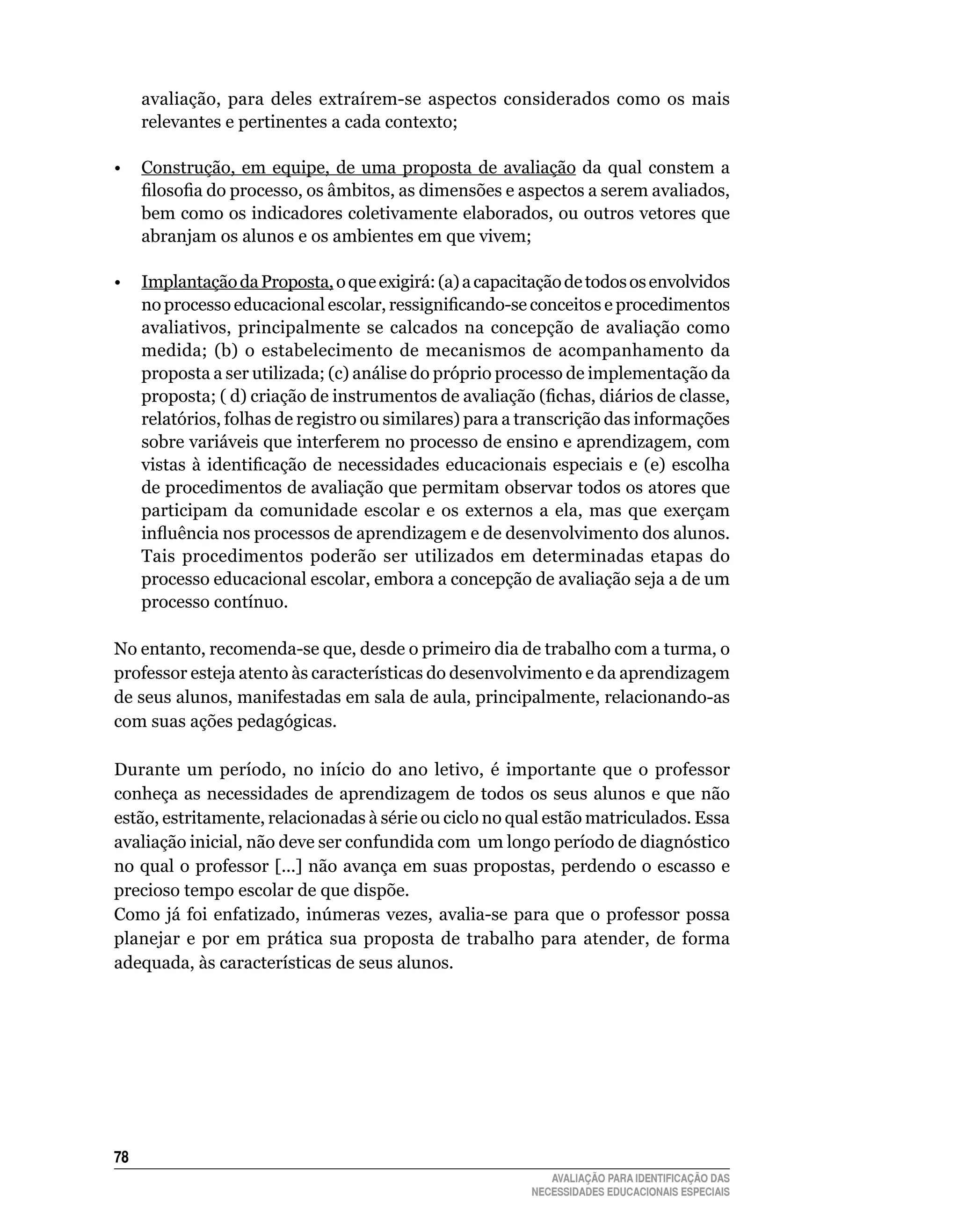 avaliação,	 para	 deles	 extraírem-se	 aspectos	 considerados	 como	 os	 mais	
     relevantes	e	pertinentes	a	cada	contexto;

•	 Construção,	 em	 equipe,	 de	 uma	 proposta	 de	 avaliação	 da	 qual	 constem	 a	
   filosofia do processo, os âmbitos, as dimensões e aspectos a serem avaliados,
   bem	como	os	indicadores	coletivamente	elaborados,	ou	outros	vetores	que	
   abranjam	os	alunos	e	os	ambientes	em	que	vivem;
	
•	 Implantação	da	Proposta,	o	que	exigirá:	(a)	a	capacitação	de	todos	os	envolvidos	
   no processo educacional escolar, ressignificando-se conceitos e procedimentos
   avaliativos,	 principalmente	 se	 calcados	 na	 concepção	 de	 avaliação	 como	
   medida;	 (b)	 o	 estabelecimento	 de	 mecanismos	 de	 acompanhamento	 da	
   proposta a ser utilizada; (c) análise do próprio processo de implementação da
   proposta; ( d) criação de instrumentos de avaliação (fichas, diários de classe,
   relatórios, folhas de registro ou similares) para a transcrição das informações
   sobre	variáveis	que	interferem	no	processo	de	ensino	e	aprendizagem,	com	
   vistas à identificação de necessidades educacionais especiais e (e) escolha
   de	procedimentos	de	avaliação	que	permitam	observar	todos	os	atores	que	
   participam	 da	 comunidade	 escolar	 e	 os	 externos	 a	 ela,	 mas	 que	 exerçam	
   influência nos processos de aprendizagem e de desenvolvimento dos alunos.
   Tais	 procedimentos	 poderão	 ser	 utilizados	 em	 determinadas	 etapas	 do	
   processo	educacional	escolar,	embora	a	concepção	de	avaliação	seja	a	de	um	
   processo	contínuo.

No	entanto,	recomenda-se	que,	desde	o	primeiro	dia	de	trabalho	com	a	turma,	o	
professor	esteja	atento	às	características	do	desenvolvimento	e	da	aprendizagem	
de	seus	alunos,	manifestadas	em	sala	de	aula,	principalmente,	relacionando-as	
com suas ações pedagógicas.

Durante	 um	 período,	 no	 início	 do	 ano	 letivo,	 é	 importante	 que	 o	 professor	
conheça	 as	 necessidades	 de	 aprendizagem	 de	 todos	 os	 seus	 alunos	 e	 que	 não	
estão,	estritamente,	relacionadas	à	série	ou	ciclo	no	qual	estão	matriculados.	Essa	
avaliação inicial, não deve ser confundida com um longo período de diagnóstico
no	qual	o	professor	[...]	não	avança	em	suas	propostas,	perdendo	o	escasso	e	
precioso	tempo	escolar	de	que	dispõe.
Como já foi enfatizado, inúmeras vezes, avalia-se para que o professor possa
planejar	 e	 por	 em	 prática	 sua	 proposta	 de	 trabalho	 para	 atender,	 de	 forma	
adequada,	às	características	de	seus	alunos.





                                                            AVALIAÇÃO PARA IDENTIFICAÇÃO DAS
                                                         NECESSIDADES EDUCACIONAIS ESPECIAIS
 