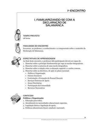 Iº ENCONTRO


              1. FAMILIARIZANDO-SE COM A
                    DECLARAÇÃO DE
                       SALAMANCA


TEMPO PREVISTO
08	horas



FINALIDADE DO ENCONTRO
Favorecer,	ao	professor,	o	conhecimento	e	a	compreensão	sobre	o	conteúdo	da	
Declaração de Salamanca.



EXPECTATIVAS DE APRENDIZAGEM
Ao	final	deste	encontro,	o	professor	dele	participante	deverá	ser	capaz	de:
1.	 Dissertar	sobre	o	princípio	fundamental	que	rege	as	escolas	integradoras.
2.	 Dissertar	sobre	a	natureza	de	uma	escola	integradora.
3.	 Dissertar	sobre	a	relação	entre	a	educação	especial	e	o	ensino	comum.
4.	 Dissertar	sobre	as	diretrizes,	de	ação	no	plano	nacional:
    •	 Política	e	Organização
    • Fatores Escolares
    • Contratação e Formação do Pessoal Docente
    • Serviços Externos de Apoio
    •	 Áreas	Prioritárias
    • Participação da Comunidade
    •	 Recursos	Necessários



CONTEÚDO
Política e Organização
1.	 Educação	para	todos,
2.	 Atendimento	às	necessidades	educacionais	especiais,
3.	 Legislação	básica	e	legislação	de	apoio,
4.	 Políticas	educacionais	(local,	estadual	e	nacional).




                                                                                       
                       RECOMENDAÇÕES PARA A CONSTRUÇÃO DE ESCOLA INCLUSIVA
 